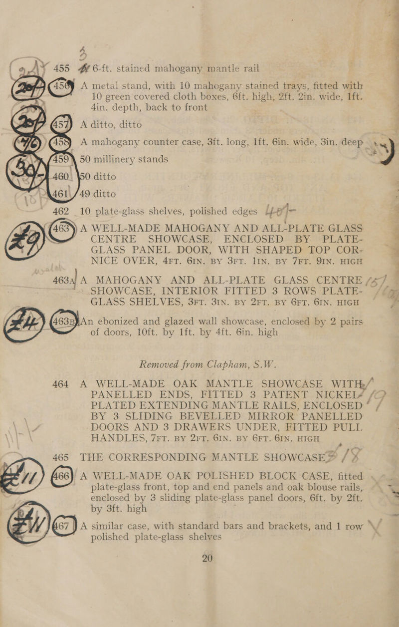 A metal stand, with 10 mahogany stained trays, fitted with 10 green cov ered cloth boxes, 6ft. high, 2ft. Zin. wide, Ift. 4in. sae back to front 462 10 plate-glass shelves, polished edges Lie ch ‘4 463)) A WELL-MADE MAHOGANY AND ALL-PLATE GLASS E Nee” = CENTRE SHOWCASE, ENCLOSED BY PLATE- ; 5 GLASS PANEL DOOR, WITH SHAPED TOP COR- 3 NICE OVER, 4FT. 6IN. BY 3FT. 1IN. BY 7FT. JIN. HIGH 463: A MAHOGANY AND ALL-PLATE GLASS CENTRE (6),5 SHOWCASE, INTERIOR FITTED 3 ROWS PLATE- . (x GLASS SHELVES, 3rt. 3IN. BY 2FT. BY GET. GIN. HIGH ~© © | Zo GesehAn ebonized and glazed wall showcase, enclosed by 2 pairs - of doors, 10ft. by lft. by 4ft. 6in. high Removed from Clapham, S.W. 464 A WELL-MADE OAK MANTLE SHOWCASE WITH./ PANELLED ENDS, FITTED 3 PATENT NICKEI¢ /o PLATED EXTENDING MANTLE RAILS, ENCLOSED * / BY 3 SLIDING BEVELLED MIRROR’ PANELLED -DOORS AND 3 DRAWERS UNDER, FITTED PULL HANDLES, 7FT. By 2rT. 6IN. BY GFT. 6IN. HIGH 465 THE CORRESPONDING MANTLE SHOWCASE &amp; 2? LE és) A WELL-MADE OAK POLISHED BLOCK CASE, fitted « «.  plate-glass front, top and end panels and oak blouse rails, ©. 7 : enclosed by 3 sliding plate-glass panel doors, 6ft. by 2ft. x by 3ft. high | A similar case, with standard bars and brackets, and 1 row \V/ polished plate-glass shelves 7