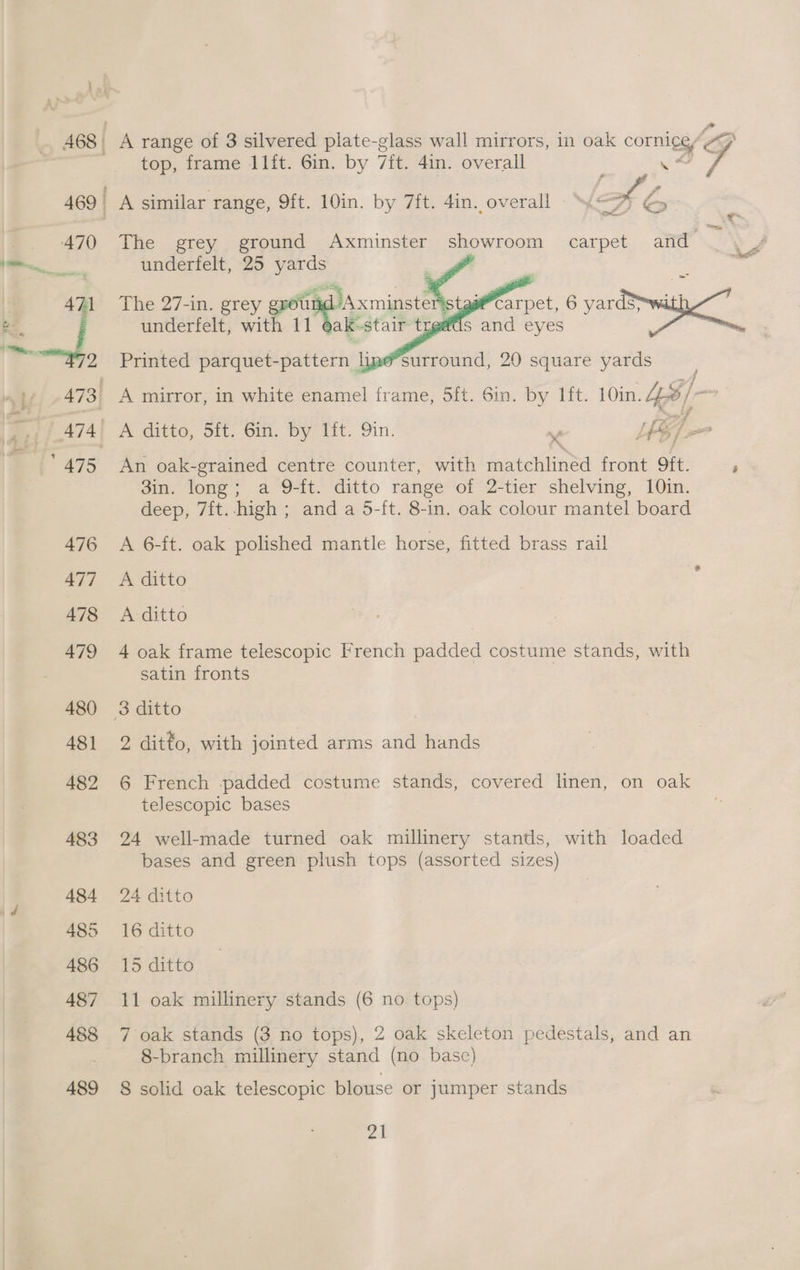 468 A range of 3 silvered plate-glass wall mirrors, in oak cornicey OG top, frame 11ft. 6in. by it, 4in. overall : ye 7 A similar range, 9ft. 10in. by 7ft. 4in. overall © Sy a ey : The grey ground Axminster showroom carpet and underfelt, 25 res : | he The 27-in. grey erour Axminster wcarpet, 6 eee a underfelt, with 11 yak-stair treads and eyes Printed parquet-pattern liae*surround, 20 square yards x : af Ya An oak-grained centre counter, with matchlined front 9ft. i 3in. long; a 9-ft. ditto range of 2-tier shelving, 10in. deep, 7ft. high ; and a 5-ft. 8-in. oak colour mantel board A 6-it. oak polished mantle horse, fitted brass rail A ditto A ditto 4 oak frame telescopic French padded costume stands, with satin fronts 2 ditto, with jointed arms and hands 6 French padded costume stands, covered linen, on oak telescopic bases 24 well-made turned oak millinery stands, with loaded bases and green plush tops (assorted sizes) 24 ditto 16 ditto 15 ditto | 11 oak millinery stands (6 no tops) 7 oak stands (3 no tops), 2 oak skeleton pedestals, and an 8-branch millinery stand (no base) 8 solid oak telescopic blouse or jumper stands