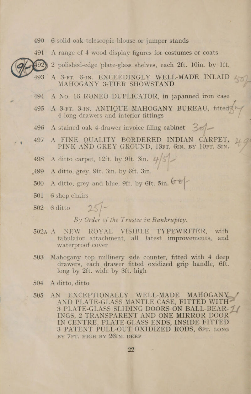 490 6 solid oak telescopic blouse or jumper stands A range of 4 wood display figures for costumes or coats } 2 polished-edge ‘plate-glass shelves, each 2ft. 10in. by lit. A 3-FT. 6-IN. EXCEEDINGLY WELL-MADE INLAID A75] —— MAHOGANY 3- “TIER SHOWSTAND } 494 A No. 16 RONEO DUPLICATOR, in japanned iron case 495 A 3-FT. 3-In. ANTIQUE MAHOGANY BUREAU, fated 4 long drawers and interior fittings 496 A stained oak 4-drawer invoice filing cabinet 4c4— 497 A FINE QUALITY BORDERED INDIAN CARPET, yy GA | PINK AND GREY GROUND, 13FT. 6IN. By 1OFT. SIN. / 498 A ditto carpet, 12ft. by 9ft. 3in. 4/5, 499 A ditto, grey, 9ft. 3in. by 6ft. 3in. © 500 A ditto, grey and blue, 9ft. by 6ft. 5in, ©}- 501 6 shop chairs A 502 6 ditto 25 /- By Order of the Trustee in Bankruptcy. 5024 A NEW ROYAL VISIBLE ‘TYPEWRITER, § with tabulator attachment, all latest improvements, and waterproof cover 503 Mahogany top millinery side counter, fitted with 4 deep drawers, each drawer fitted oxidized grip handle, 6ft. long by 2ft. wide by 3ft. high 504 A ditto, ditto 505 AN EXCEPTIONALLY WELL-MADE MAHOGANY./ AND PLATE-GLASS MANTLE CASE, FITTED WITH 3 PLATE-GLASS SLIDING DOORS ON BALL-BEAR- Ll INGS, 2 TRANSPARENT AND ONE MIRROR DOOR IN CENTRE, PLATE-GLASS ENDS, INSIDE FITTED 3 PATENT PULL-OUGE OXIDIZED RODS, 6FT. LONG BY 7FT. HIGH BY 26IN. DEEP