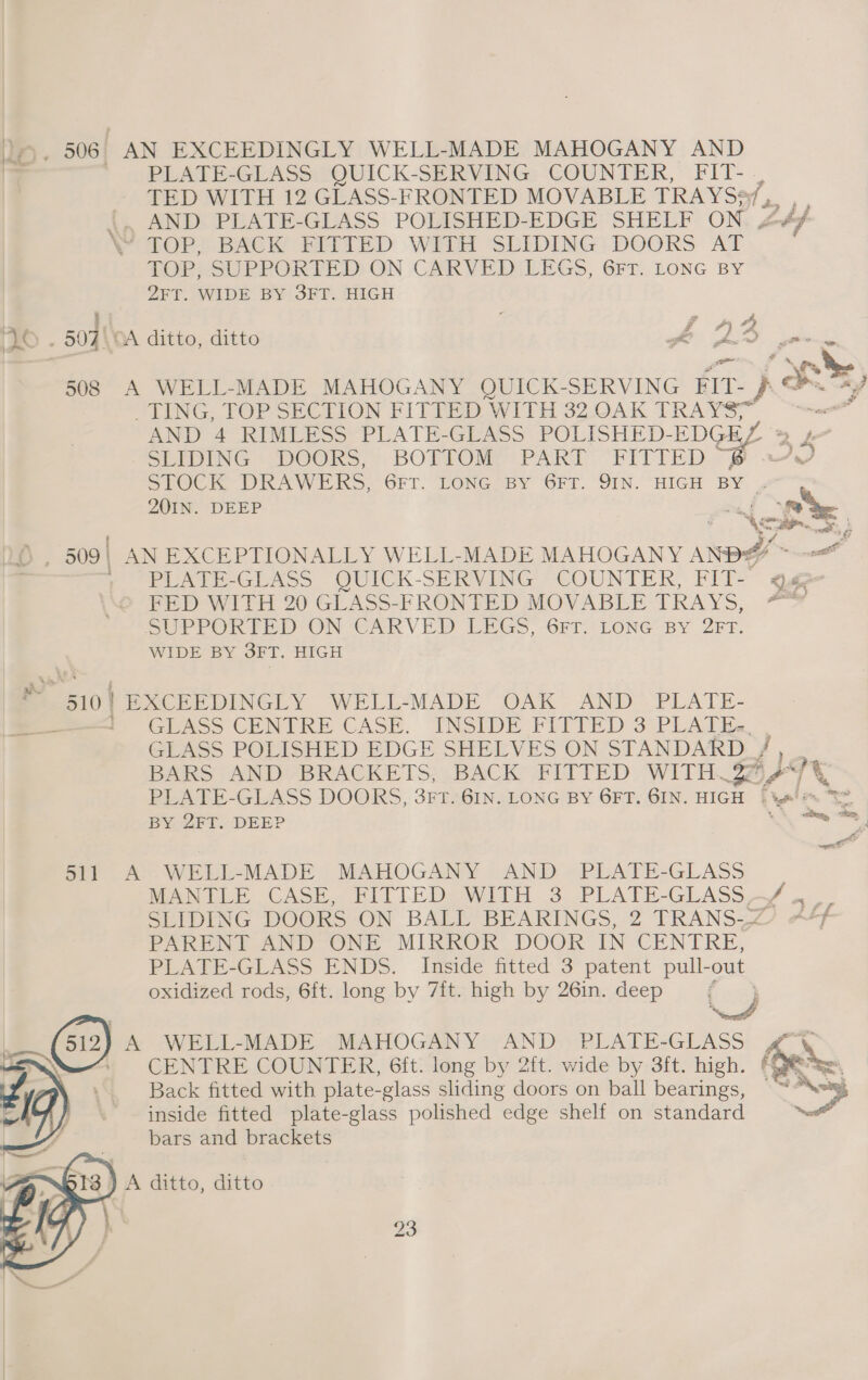 PLATE-GLASS QUICK-SERVING COUNTER, FIT- TED WITH 12 GLASS-FRONTED MOVABLE TRAYS ta, t AND PLATE-GLASS POLISHED-EDGE SHELF ON 2 MOP. BACK RTED With SLIDING; DOORS AT TOPSSUPPORTED ON CARVEDILEGS, GFr:. LONG BY 2FT. WIDE BY 3FT. HIGH wen - “TING, TOP SECTION FITTED WITH 32 OAK TRAYS, AND 4 RIMLESS PLATE-GLASS POLISHED- EDGUL 9 4 SEPDING « DOORS, BOTTOM. PART FITEFTED STOCK DKAWERS. GFT. TONG -Bsy ‘GFT. SIN. “HIGH BY , 201IN. DEEP id FED WITH 20 GLASS-FRONTED MOVABLE TRAYS, SUPPOK FED-ON-CAKVED LEGS, Grr: LONG BY OFT. WIDE BY 3FT. HIGH GDWASS CENTRE CASE. INSIDE FITTED 3°PLAT Es. GLASS POLISHED EDGE SHELVES ON STANDARD , ie BY 2FT. DEEP Sir Al WELI-MADE | MAHOGANY AND ~PLATE-GLASS MANTLE CASE. FITTEDI Wilh .3 -—PLATE-GLASS, of 4 SLIDING DOORS ON BALL BEARINGS, 2 TRANS-~ PARENT AND ONE MIRROR DOOR IN CENTRE, PLATE-GLASS ENDS. Inside fitted 3 patent pull- out oxidized rods, 6ft. long by 7it. high by 26in. deep ; A WELL-MADE MAHOGANY AND PLATE-GLASS CENTRE COUNTER, 6ft. long by 2ft. wide by 3ft. high. Back fitted with plate-glass sliding doors on ball bearings, inside fitted plate-glass polished edge shelf on standard bars and brackets as ot « ree, hes = | a ae ws ee