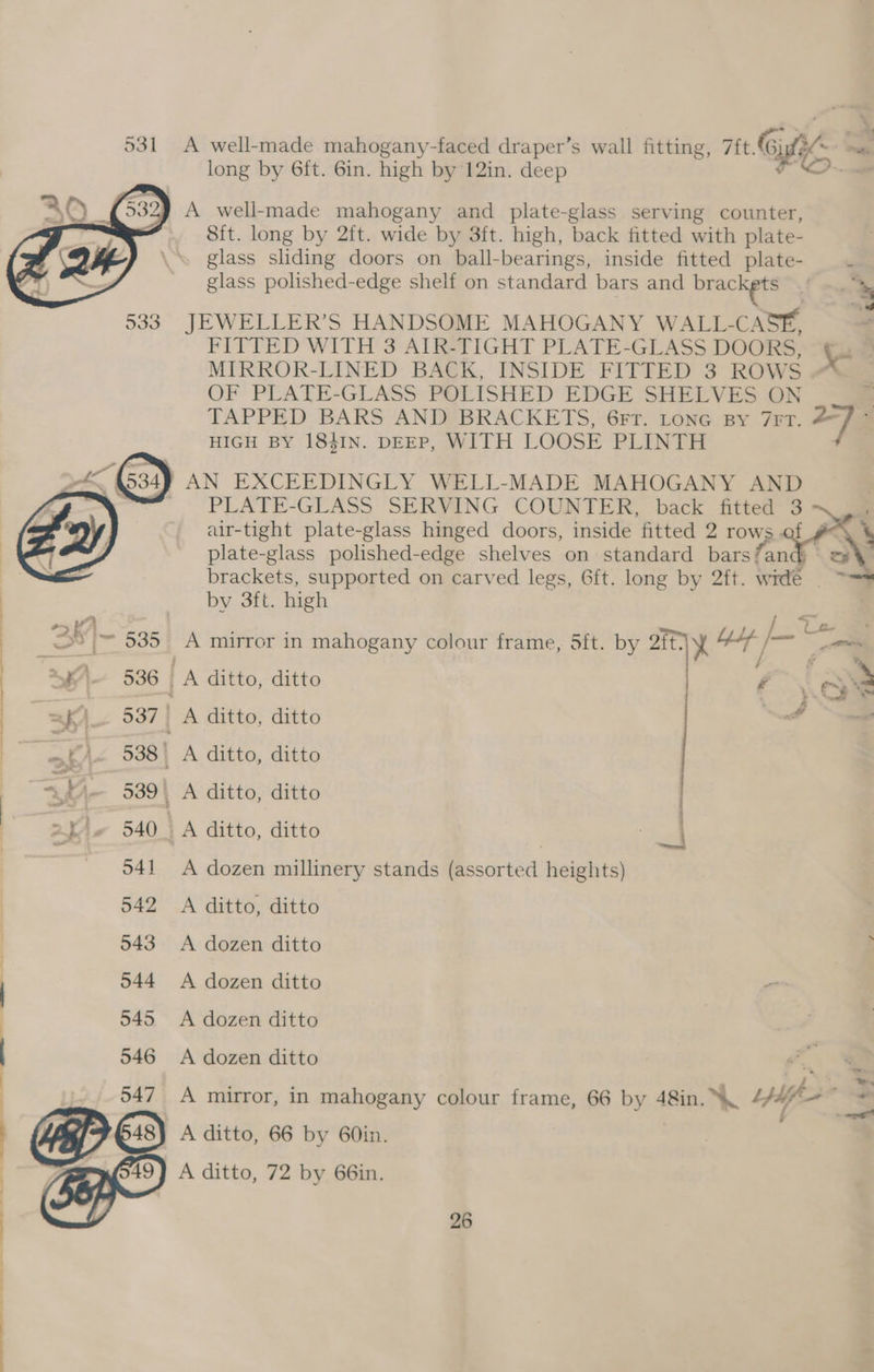 531 A well-made mahogany-faced draper’s wall fitting, Tit. Gigi? .. long by 6ft. 6in. high by 12in. deep FO)...ce A well-made mahogany and plate-glass serving counter, 8it. long by 2ft. wide by 3ft. high, back fitted with plate- glass sliding doors on ball-bearings, inside fitted plate- t glass polished-edge shelf on standard bars and brackets 533 JEWELLER’S HANDSOME MAHOGANY WALL-CASE, FITTED WITH 3 AIR-TIGHT PLATE-GLASS DOORS, i . MIRROR-LINED BACK, INSIDE FITTED 3 ROWS OF PLATE-GLASS POLISHED EDGE SHELVES ON TAPPED BARS AND BRACKETS, 6Fr. LoNnG By 7rrT. — ; HIGH BY 1841IN. DEEP, WITH LOOSE PLINTH } AN EXCEEDINGLY WELL-MADE MAHOGANY AND PLATE-GLASS SERVING COUNTER, back fitted 3 air-tight plate-glass hinged doors, inside fitted 2 rows of # plate-glass polished-edge shelves on standard bars/and) ' brackets, supported on carved legs, 6ft. long by 2ft. wide | by 3ft. high Ue : | 2K) (535 A mirror in mahogany colour frame, 5ft. by mk ee j a ; ay \, 536 | A ditto, ditto | , 2 =) 537 | A ditto, ditto nerd | / / + oF ae Lg iy / e~>* 4K) 538| A ditto, ditto =P) 539\ A ditto, ditto 2k 540. A ditto, ditto | | 041 A dozen millinery stands (assorted heights) 542 A ditto, ditto 543 A dozen ditto ; 544 <A dozen ditto 945 A dozen ditto 546 A dozen ditto 547 A mirror, in mahogany colour frame, 66 by 48in. \ ip i 54s) A ditto, 66 by 60in. = nO19) A ditto, 72 by 66in. i ee LEE EL —EE