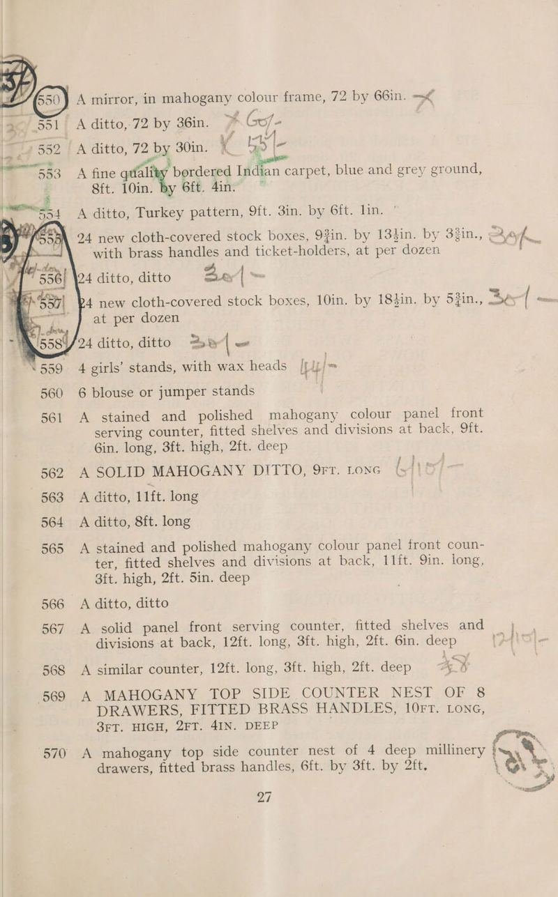 Poy A mirror, in mahogany colour frame, 72 by 66in. =< ey 551 | A ditto,-72 by 36in. JA Go/- eee Y are 552 | A ditto, 72 by 30in. (GN I- &amp; gee ruil 5e3 A fine gefalth ‘ bordered Indian carpet, blue and grey ground, Sit. 10in. By Sit. 4in” * 394 A ditto, Turkey pattern, 9ft. 3in. by bru bin. ,/ 94 new cloth-covered stock boxes, 93in. by 13}in. by 33in., a kK with brass handles and ticket-holders, at per dozen iia ae, 4 ditto, ditto Bed | 4 new cloth-covered stock boxes, 10in, by 184in. by S#in., ts ( or at per dozen | 38/24 ditto, ditto Be — 559 4 girls’ stands, with wax heads lf j= 560 6 blouse or jumper stands 561 A stained and polished mahogany colour panel front serving counter, fitted shelves and divisions at baex “Sit: Gin. long, 3ft. high, 2ft. deep 562 A SOLID MAHOGANY DITTO, 9rt. tone (11! 563 A ditto, 11ft. long | 564 A ditto, 8ft. long 565 A stained and polished mahogany colour panel front coun- ter, fitted shelves and divisions at back, I1ft. 9in. iong, Sit. high, 2ft. 5in. deep 566 A ditto, ditto 567 A solid panel front serving counter, fitted shelves and | divisions at back, 12ft. long, 3ft. high, 2ft. 6in. deep iP4ic 568 A similar counter, 12ft. long, 3ft. high, 2ft. deep ¥ : 569 A MAHOGANY TOP SIDE COUNTER NEST OF 8 DRAWERS, FITTED BRASS HANDLES, 10FT. Lone, 3FT. HIGH, 2FT. 4IN. DEEP fr tm 570 A mahogany top side counter nest of 4 deep millinery } a drawers, fitted brass handles, 6ft. by 3ft. by 2ft. 7 : pee a atl