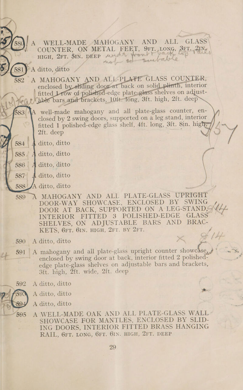 A WELL-MADE »MAHOGANY AND ALL GLASS\ COUNTER, ON METAL FEET, 9FT. LONG, SET. /AINy | HIGH, 2FT. 5IN. DEEP 404A Yreviy Tet ep oa r ~ ee i Fol y &amp; , Wd det arta * : A ditto, ditto 582 A MAHOGANY AND ALL-PLAPE GLASS COUNTER, | or-et back on solid plinth, interior Sor Psitted éd-edge plate-glasS shelves on adjust- Ky brackets, 10fe~tong, 3ft. high, 2ft. deep~_ well-made mahogany and all plate-glass counter, en- \, closed by 2 swing doors, supported on a leg stand, interior f- fitted 1 polished-edge glass shelf, 4ft. long, 3ft. 8in. highhy/ / ~ 2{t. deep : HQ | _ A ditto, ditto ditto, ditto ditto, ditto \ 1 ' A ditto, ditto | \ AQ 588AA ditto, ditto “a oe 589 A MAHOGANY AND ALL PLATE-GLASS UPRIGHT DOOR-WAY SHOWCASE, ENCLOSED BY SWING , DOOR AT BACK, SUPPORTED ON A LEG-STAND QV44 INTERIOR FITTED 3 POLISHED-EDGE GLASS -~ SHELVES, ON ADJUSTABLE BARS AND BRAC- KETS, 6FT. 6IN. HIGH, 2FT. BY 2FT. Yee ae 590 <A ditto, ditto ~K a f #? enclosed by swing door at back, interior fitted 2 polished- . edge plate-glass shelves on adjustable bars and brackets, 3ft. high, 2ft. wide, 2ft. deep fe 992 «=A ditto, ditto ‘va A ditto, ditto te “595 A WELL-MADE OAK AND ALL PLATE-GLASS WALL « | SHOWCASE FOR MANTLES, ENCLOSED BY SLID- ING DOORS, INTERIOR FITTED BRASS HANGING RAIL, 6FT. LONG, 6FT. 6IN. HIGH, 2FT. DEEP