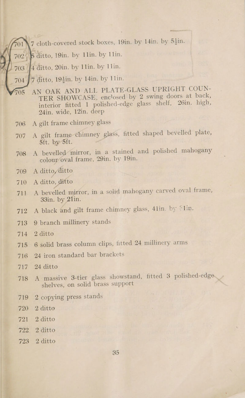 nem ditto, 19in. by 1lin. by llin. AN OAK AND ALL PLATE-GLASS UPRIGHT COUN- TER SHOWCASE, enclosed by 2 swing doors at back: interior fitted 1 polished-edge glass shelf, 26in. high, 24in. wide, 12in. deep A gilt frame chimney glass A gilt frame chimney glass, fitted shaped bevelled plate, 5ft. by-Sit. A bevelled mirror, in a stained and polished mahogany colour‘oval frame, 29in. by 19in. A ditto /ditto A ditto, ditto i A bevelled mirror, in a solid mahogany carved oval frame, 33in. by 21in. A black and gilt frame chimney glass, 4lin. by @lin. 9 branch millinery stands 2 ditto 6 solid brass column clips, fitted 24 millinery arms 24 iron standard bar brackets 24 ditto A-massive 3-tier glass showstand, fitted 3 polished-edge. shelves, on solid brass support me 2 copying press stands 2 ditto 2 ditto 2 ditto 2 ditto Se) Oi