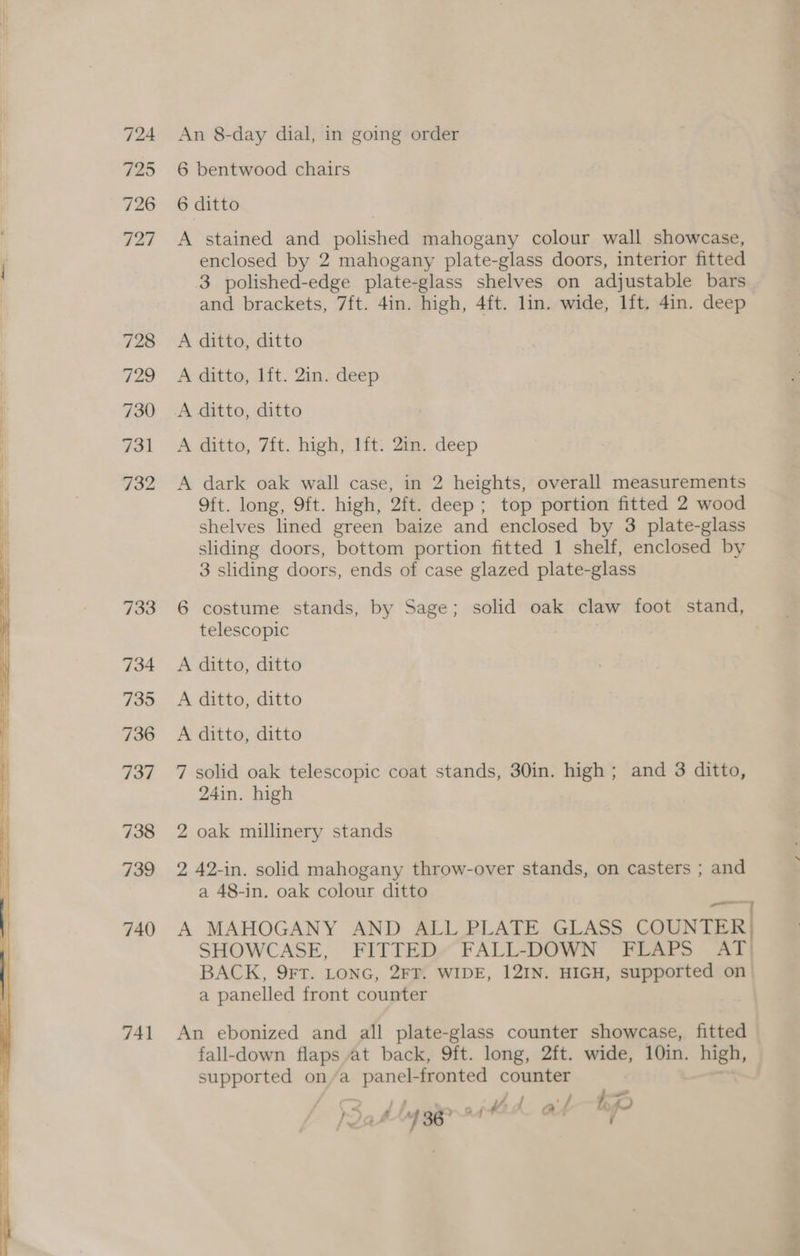 724 725 726 vas 728 729 730 731 732 733 734 735 736 { 737 738 739 740 741 An 8-day dial, in going order 6 bentwood chairs 6 ditto A stained and polished mahogany colour wall showcase, enclosed by 2 mahogany plate-glass doors, interior fitted 3 polished-edge plate-glass shelves on adjustable bars and brackets, 7ft. 4in. high, 4ft. lin. wide, lft. 4in. deep A ditto, ditto A ditto, 1ft. 2in. deep A ditto, ditto A ditto, 7ft. high, lft: 2in. deep A dark oak wall case, in 2 heights, overall measurements 9ft. long, 9ft. high, 2ft. deep; top portion fitted 2 wood shelves lined green baize and enclosed by 3 plate-glass sliding doors, bottom portion fitted 1 shelf, enclosed by 3 sliding doors, ends of case glazed plate-glass 6 costume stands, by Sage; solid oak claw foot stand, telescopic A ditto, ditto A ditto, ditto A ditto, ditto 7 solid oak telescopic coat stands, 30in. high ; and 3 ditto, 24in. high 2 oak millinery stands 2 42-in. solid mahogany throw-over stands, on casters ; and a 48-in. oak colour ditto > iaeete : A MAHOGANY AND ALL PLATE GLASS COUNTER} SHOWCASE, FITTED» FALL-DOWN FLAPS AT) BACK, 9FT. LONG, 2FT. WIDE, 12IN. HIGH, supported on > a panelled front counter An ebonized and all plate-glass counter showcase, fitted fall-down flaps at back, 9ft. long, 2ft. wide, 10in. high, supported on/a panel-fronted counter . J : - at Y pr ai l al bp