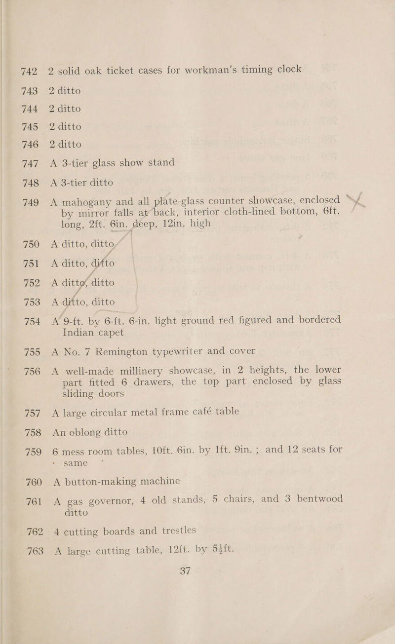 2 solid oak ticket cases for workman’s timing clock 2 ditto 2 ditto 2 ditto 2 ditto A 38-tier glass show stand A 3-tier ditto A mahogany and all plate-glass counter showcase, enclosed ? ‘§ by mirror falls at back, interior cloth-lined bottom, 6ft. long, 2ft. Gin. deep, 12in, high A ditto, ditto / A ditto, difto A ditto, ditto A ditto, ditto A’ 9-ft. by 6-ft. 6-in. light ground red figured and bordered Indian capet A No. 7 Remington typewriter and cover A well-made millinery showcase, in 2 heights, the lower part fitted 6 drawers, the top part enclosed by glass shding doors A large circular metal frame cafe table An oblong ditto 6 mess room tables, 10ft. 6in. by lft. 9in. ; and 12 seats for same A button-making machine A gas governor, 4 old stands, 5 chairs, and 3 bentwood ditto A large cutting table, 12{t. by osft.