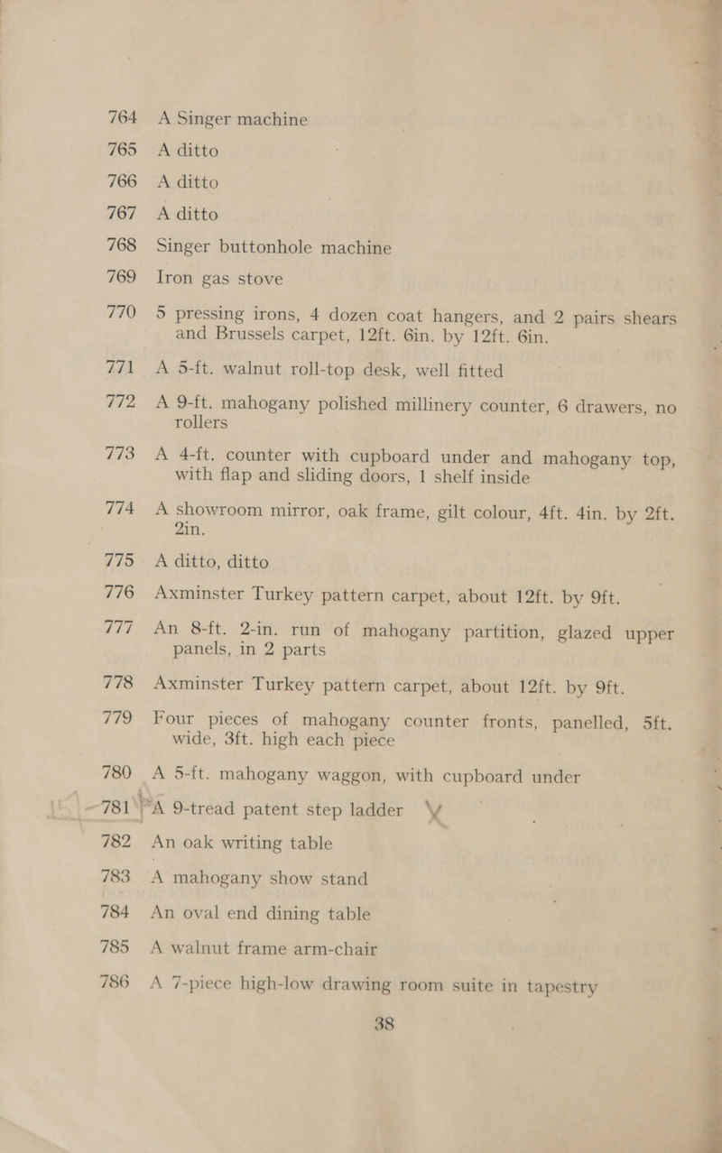 cermasanr A Singer machine A ditto A ditto A ditto Singer buttonhole machine Iron gas stove and Brussels carpet, 12ft. 6in. by 12ft. 6in. A 5-ft. walnut roll-top desk, well fitted A 9-ft. mahogany polished millinery counter, 6 drawers, no rollers A 4-ft. counter with cupboard under and mahogany top, with flap and sliding doors, 1 shelf inside A showroom mirror, oak frame, gilt colour, 4ft. 4in. by 2ft. 21n. A ditto, ditto Axminster Turkey pattern carpet, about 12ft. by ft. An 8-ft. 2-in. run of mahogany partition, glazed upper panels, in 2 parts Axminster Turkey pattern carpet, about I2it. by 9ft. Four pieces of mahogany counter fronts, panelled, 5ft. wide, 3ft. high each piece A 5-ft. mahogany waggon, with cupboard under An oak writing table A mahogany show stand An oval end dining table A walnut frame arm-chair A 7-piece high-low drawing room suite in tapestry 38
