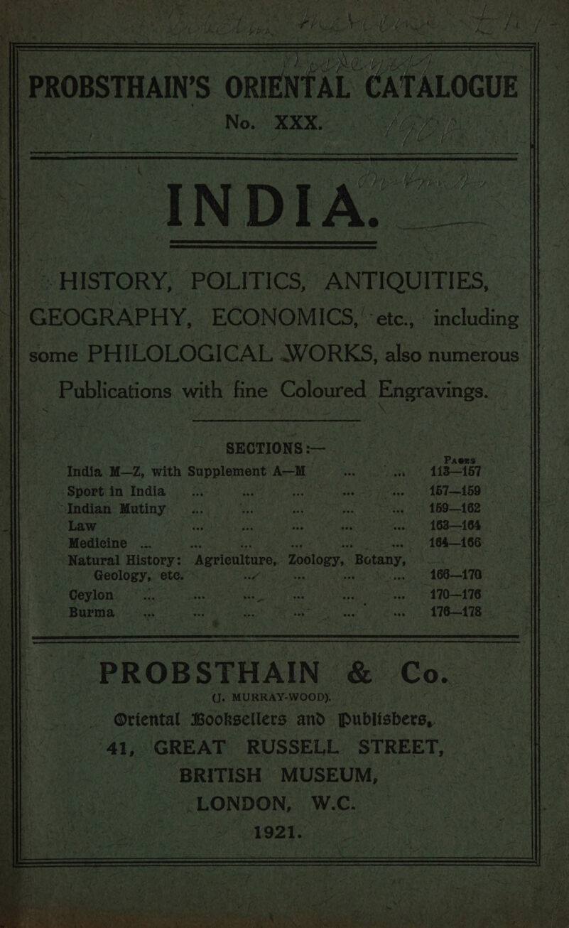 epole: dir | PronstHan’s ORIENTAL eaTaLocuE No. XXX. SAS PB LR /, eh ve r , : Nee ; . \ é . ; ' = | y = : ; i = a ' ; i ig. ; / os i a8 i. . if 9 | . I N D | | | ; af , d é ih \ / | y  4 e ‘ oy erecen hh &lt; cep - HISTORY, POLITICS, ANTIQUITIES, | | GEOGRAPHY. ECONOMICS, ‘- etc., - including some PHILOLOGICAL WORKS, also numerous Publications. with fine Coloured Engravings. ~ ; _ SECTIONS :— Limes India M—Z, with Supplement A—M a on 113157 / .$port in India ox rhe ie feaksree Terie 157—159 “Indian Mutiny ... oe os a the ea ot TG LOR: Law Tdaievey ie ay os) enny | AOR 164 © Medicine ... , 164166 ~ Natural History: “Agriculture, Zoology, Botany, wie ty . Geology, ete. ore see - 166—170 Pigasiony ioc. chert Ie | vagy gates A * So ee ee SE gets COR s 5 ear? * 2. Ps * “S-_ . §+ a eee A Bis A fom “PROB STHAIN ee Cox SINE? MURRAY-WOOD). . R Oriental Booksellers. AN Publishers, GREAT RUSSELL STREET, _ BRITISH MUSEUM, | Burma Hak pecans paneeg Ur aera ey ace iia ak “fe ST W.C. . LONDON,