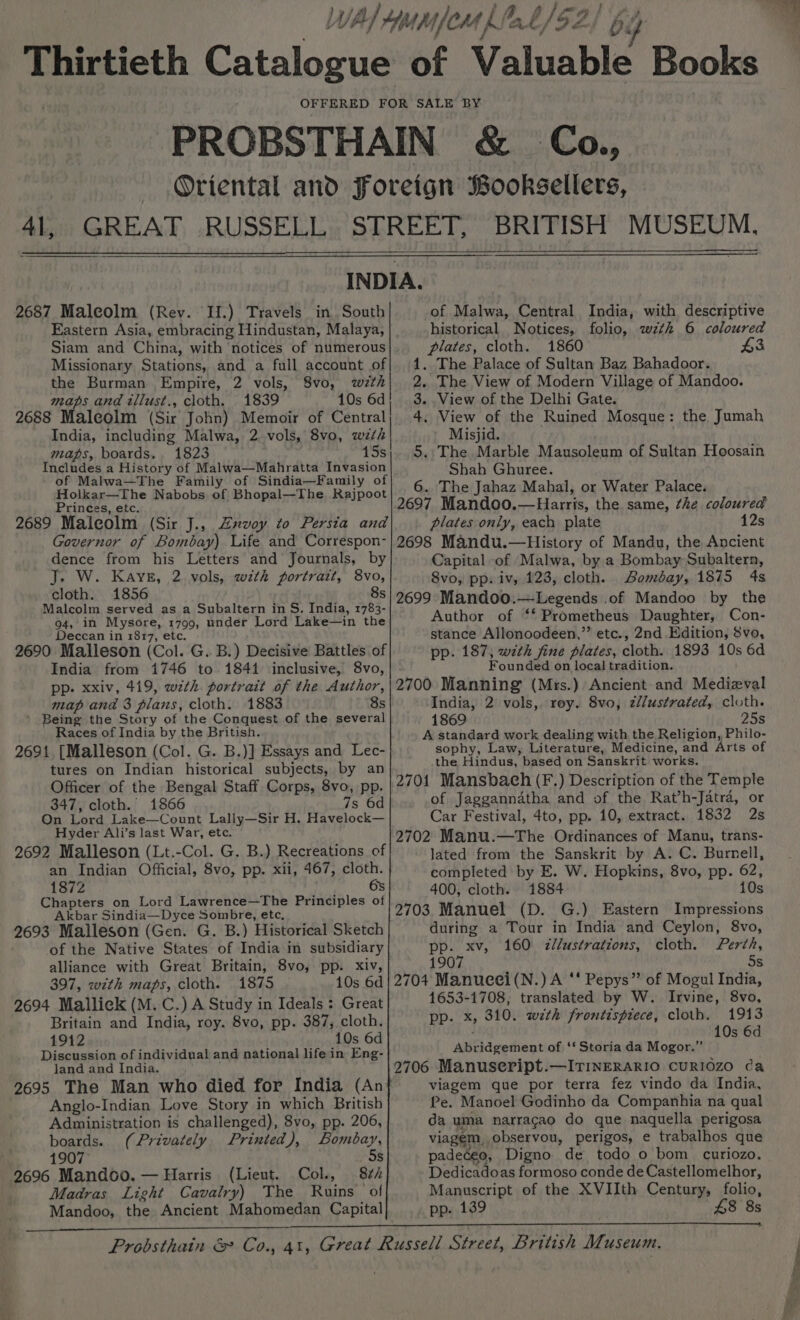 Thirtieth Catalogue &amp; 2687 Maleolm (Rev. HH.) Travels in South Eastern Asia, embracing Hindustan, Malaya, Siam and China, with ‘notices of numerous Missionary Stations, and a full account of the Burman Empire, 2 vols, 8vo, wth maps and tllust., cloth. 1839 10s 6d 2688 Maleolm (Sir John) Memoir of Central India, including Malwa, 2 vols, 8vo, wth maps, boards. 1823 15s Includes a History of Malwa—Mahratta Invasion of Malwa—The Family of Sindia—Family of Holkar—The Nabobs of Bhopal—The Rajpoot Princes, etc. 2689 Malcolm (Sir J., Zxvoy to Persia and Governor of Bombay) Life and Correspon- dence from his Letters and Journals, by J. W. Kays, 2 vols, with portrait, 8vo, cloth. 1856 ; Malcolm served as a Subaltern in S. India, 1783- 94, in Mysore, 1799, under Lord Lake—in the Deccan in 1817, etc. 2690 Malleson (Col. G. B.) Decisive Battles of India from 1746 to 1841 inclusive, 8vo, pp. xxiv, 419, wzth. portrait of the Author, map and 3 plans, cloth. 1883 8s Being the Story of the Conquest of the several Races of India by the British. 2691, [Malleson (Col. G. B.)] Essays and Lec- tures on Indian historical subjects, by an Officer of the Bengal Staff Corps, 8vo, pp. 347, cloth. 1866 7s 6d On Lord Lake—Count Lally—Sir H. Havelock— Hyder Ali’s last War, etc. 2692 Malleson (Lt.-Col. G. B.) Recreations of an Indian Official, 8vo, pp. xii, 467, cloth. 1872 6s Chapters on Lord Lawrence—The Principles of _ Akbar Sindia—Dyce Sombre, ete, 2693 Malleson (Gen. G. B.) Historical Sketch of the Native States of India in subsidiary alliance with Great Britain, 8vo, pp. xiv, 397, wth maps, cloth. 1875 10s 6d 2694 Mallick (M. C.) A Study in Ideals : Great Britain and India, roy. 8vo, pp. 387, cloth. 1912 10s 6d Discussion of individual and national life in Eng- land and India. 2695 The Man who died for India (An Anglo-Indian Love Story in which British Administration is challenged), 8vo, pp. 206, co n boards. (Privately Printed), Bombay, 1907 5s 2696 Mandoo. — Harris (Lieut. Col., 8¢ Madras Light Cavalry) The Ruins of of Malwa, Central India, with descriptive historical Notices, folio, wth 6 coloured plates, cloth. 1860 £3 The Palace of Sultan Baz Bahadoor. The View of Modern Village of Mandoo. . View of the Delhi Gate. . View of the Ruined Mosque: the, Jumah Misjid. . The Marble Mausoleum of Sultan Hoosain Shah Ghuree. 6. The Jahaz Mahal, or Water Palace. 2697 Mandoo.—Harris, the same, the coloured plates only, each plate 12s 2698 Mandu.—History of Mandu, the Ancient Capital of Malwa, by a Bombay Subaltern, 8vo, pp: iv, 123, cloth. Bombay, 1875 4s 2699 Mandoo.—Legends .of Mandoo by the Author of ‘* Prometheus Daughter, Con- stance Allonoodeen,”’ etc., 2nd Edition, 8vo, pp. 187, with fine plates, cloth. 1893 10s 6d Founded on local tradition. 2700 Manning (Mrs.) Ancient and Medizval India, 2 vols, rey. 8vo, zllustrated, cloth. 1869 25s A standard work dealing with the Religion, Philo- sophy, Law, Literature, Medicine, and Arts of the Hindus, based on Sanskrit works. 2701 Mansbach (F.) Description of the Temple of Jaggannatha and of the Rat’h-Jatra, or Car Festival, 4to, pp. 10, extract. 1832 2s 2702 Manu.—The Ordinances of Manu, trans- ~ Jated from the Sanskrit by A. C. Burnell, completed by E. W. Hopkins, 8vo, pp. 62, 400, cloth. 1884 10s 2703 Manuel (D. G.) Eastern Impressions during a Tour in India and Ceylon, 8vo, pp. xv, 160 &lt;zl/ustrations, cloth. Perth, 1907 5s 2704 Manueei(N.) A ‘ Pepys” of Mogul India, 1653-1708, translated by W. Irvine, 8vo, pp. x, 310. wth frontispiece, cloth. 1913 10s 6d no fans Abridgement of ‘‘ Storia da Mogor.”’ 2706 Manuseript.—ITINERARIO CURIOZO ca viagem que por terra fez vindo da India, Pe. Manoel Godinho da Companhia na qual da uma narracao do que naquella perigosa viagem, observou, perigos, e trabalhos que padeceo, Digno de todo o bom curiozo. Dedicadoas formoso conde de Castellomelhor, Manuscript of the XVIIth Century, folio,