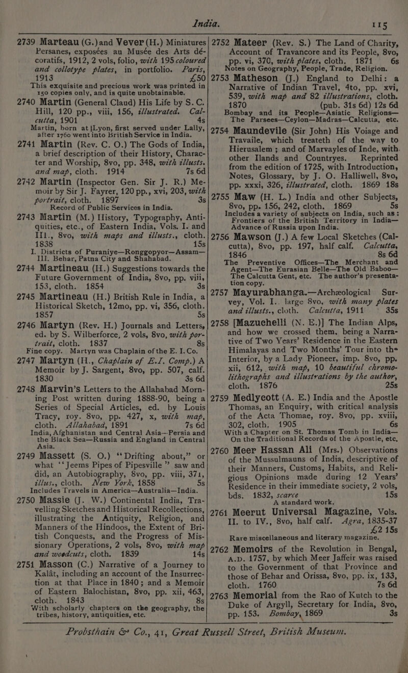 2739 Marteau (G.)and Vever(H.) Miniatures Persanes, exposées au Musée des Arts dé- coratifs, 1912, 2 vols, folio, wzthk 195 coloured and collotype plates, in portfolio. Parts, 1913 450 This exquisite and precious work was printed in 150 copies only, and is quite unobtainable. 2740 Martin (General Claud) His Life by S.C. Hill, 120 pp., viii, 156, z//ustrated. Cal- cutta, 1901 4s Martin, born at {Lyon, first served under Lally, after 1760 went into British Service in India. 2741 Martin (Rev. C. O.) The Gods of India, a brief description of their History, Charac- ter and Worship, 8vo, pp. 348, wth zllusts. and map, cloth. 1914 7s 6d 2742 Martin (Inspector Gen. Sir J. R.) Me- moir by Sir J. Fayrer, 120 pp., xvi, 203, wzth portrait, cloth. 1897 3s Record of Public Services in India. 2743 Martin (M.) Llistory, Typography, Anti- quities, etc., of Eastern India, Vols. I. and IIl., 8vo, wth maps and illusts., cloth. 1838 15s I. Districts of Puraniye—Ronggopyor—~Assam— II. Behar, Patna City and Shahabad. 2744 Martineau (I1.) Suggestions towards the Future Government of India, 8vo, pp. villi, 153, cloth. 1854 3s 2745 Martineau (H.) British Rule in India, a Historical Sketch, 12mo, pp. vi, 356, cloth. 1857 5s 2746 Martyn (Rev. H.) Journals and Letters, ed. by S. Wilberforce, 2 vols, 8vo, with por- tratt, cloth. 1837 s Fine copy. Martyn was Chaplain of the E. I. Co. 2747 Martyn (H., Chaplain of E.I. Comp.) A _ Memoir by J. Sargent, 8vo, pp. 507, calf. 1830 3s 6d 2748 Marvin’s Letters to the Allahabad Morn- ing Post written during 1888-90, being a Series of Special Articles, ed. by Louis Tracy, roy. 8vo, pp. 427, x, with map, cloth. Allahabad, 1891 7s 6d India, Afghanistan and Central Asia-—-Persia and the Black Sea—Russia and England in Central Asia. 2749 Massett (S. O.) ‘Drifting about,” or what ‘‘Jeems Pipes of Pipesville ” saw and did, an Autobiography, 8vo, pp. viii, 371, zllus., cloth. Mew York, 1858 5s Includes Travels in America—Australia—India. 2750 Massie (J. W.) Continental India, Tra- velling Sketches and Historical Recollections, illustrating the Antiquity, Religion, and Manners of the Hindoos, the Extent of Bri- tish Conquests, and the Progress of Mis- sionary Operations, 2 vols, 8vo, with map and woedcuts, cloth. 1839 14s 2751 Masson (C.) Narrative of a Journey to Kalat, including an account of the Insurrec- tion at that Place in 1840; and a Memoir of Eastern Balochistan, 8vo, pp. xii, 463, cloth. 1843 8s With scholarly chapters on the geography, the tribes, history, antiquities, etc. 115 2752 Mateer (Rev. S.) The Land of Charity, Account of Travancore and its People, 8vo, pp. vi, 370, wzth plates, cloth. 1871 6s Notes on Geography, People, Trade, Religion. 2753 Matheson (J.) England to Delhi: a Narrative of Indian Travel, 4to, pp. xvi, 539, with map and 82 illustrations, cloth. 1870 (pub. 31s 6d) 12s 6d Bombay and its People—Asiatic Religions— The Parsees—Ceylon—Madras—Calcutta, etc. 2754 Maundevile (Sir John) His Voiage and Travaile, which treateth of the way to Hierusalem ; and of Marvayles of Inde, with. other Ilands and Countryes. Reprinted from the edition of 1725, with Introduction, Notes, Glossary, by J. O. Halliwell, 8vo, pp. xxxi, 326, z//ustrated, cloth. 1869 18s 2755 Maw (H. L.) India and other Subjects, Svo, pp. 156, 242, cloth. 1869 5s Includes a variety of subjects on India, such as: Frontiers of the British Territory in India— Advance of Russia upon India. 2756 Mawson (J.) A few Local Sketches (Cal- cutta), 8vo, pp. 197, half calf. Calcutta, 1846 8s 6d The Preventive Offices—The Merchant and Agent—The Eurasian Belle—The Old Baboo— The Calcutta Gent, etc. The author’s presenta- tion copy. 2757 Mayurabhanga.—Archeological Sur- vey, Vol. I.. large 8vo, with many plates and illusts., cloth. Calcut/a, 1911 35s 2758 [Mazuchelli (N. E.)] The Indian Alps, and how we crossed them, being a Narra- tive of Two Years’ Residence in the Eastern Himalayas and Two Months’ Tour into the Interior, by a Lady Pioneer, imp. 8vo, pp. xii, 612, w7zth map, 10 beautiful chromo- lithographs and illustrations by the author, cloth. 1876 25s 2759 Medlycott (A. E.) India and the Apostle Thomas, an Enquiry, with critical analysis of the Acta Thomae, roy. 8vo, pp. xviii, 302, cloth, 1905 6s With a Chapter on St. Thomas Tomb in India— On the Traditional Records of the Apostle, etc, 2760 Meer Hassan Ali (Mrs.) Observations of the Mussulmauns of India, descriptive of their Manners, Customs, Habits, and Reli- gious Opinions made during 12 Years’ Residence in their immediate society, 2 vols, bds. 1832, scarce 15s A standard work. 2761 Meerut Universal Magazine, Vols. II. to IV., 8vo, half calf. Agra, 1835-37 £2 15s Rare miscellaneous and literary magazine. 2762 Memoirs of the Revolution in Bengal, A.D. 1757, by which Meer Jaffeir was raised to the Government of that Province and those of Behar and Orissa, 8vo, pp. ix, 133, cloth. 1760 7s 6d 2763 Memorial from the Rao of Kutch to the Duke of Argyll, Secretary for India, 8vo, pp. 153. Bombay, 1869 3s ia oa ge