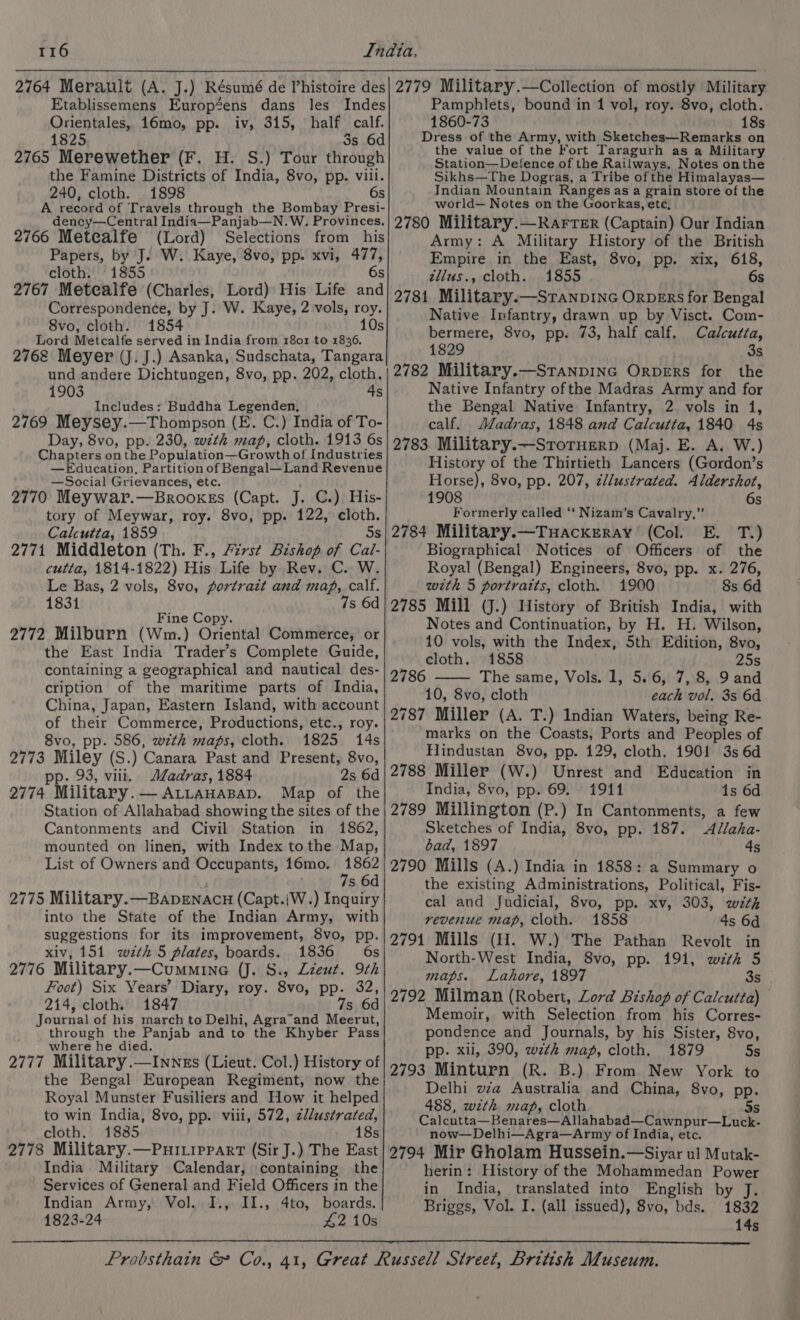 2764 Merault (A. J.) Résumé de Phistoire des Etablissemens Européens dans les Indes Orientales, 16mo, pp. iv, 315, half calf. 1825 Ss 6d 2765 Merewether (F. H. S.) Tour through the Famine Districts of India, 8vo, pp. viii. 240, cloth. 1898 6s A record of Travels through the Bombay Presi- dency—Central India—Panjab—N. W. Provinces. 2766 Metealfe (Lord) Selections from his Papers, by J. W. Kaye, 8vo, pp. xvi, we cloth. 1855 2767 Metealfe (Charles, Lord) His Life a Correspondence, by J. W. Kaye, 2 vols, roy. 8vo, cloth. 1854 10s Lord Metcalfe served in India from 1801 to 1836. 2762 Meyer (J. J.) Asanka, Sudschata, Tangara und andere Dichtungen, 8vo, pp. 202, cloth, 1903 4s Includes: Buddha Legenden, , 2769 Meysey.—Thompson (E. C.) India of To- Day, 8vo, pp. 230, with map, cloth. 1913 6s Chapters onthe Population—Gr owth of Industries —Education, Partition of Bengal—Land Revenue —Social Grievances, etc. 2770 Meywar. —BROOKES (Capt. J. C.) His- tory of Meywar, roy. 8vo, pp. 122, cloth. Calcutta, 1859 5s 2771 Middleton (Th. F., 77st Bishop of Cal- cutta, 1814-1822) His: Life by. Rev. C.. W. Le Bas, 2 vols, 8vo, portrait and map, calf. 1831 7s 6d Fine Copy. 2772 Milburn (Wm.) Oriental Commerce, or the East India Trader’s Complete Guide, containing a geographical and nautical des- cription of the maritime parts of India, China, Japan, Eastern Island, with account of their Commerce, Productions, etc., roy. 8vo, pp. 586, w7zth maps, cloth. 1825 14s 2773 Miley (S.) Canara Past and Present, 8vo, pp. 93, viii. Madras, 1884 2s 6d 2774 Military.— ALLAHABAD. Map of the Station of Allahabad showing the sites of the Cantonments and Civil Station in 1862, mounted on linen, with Index tothe Map, List of Owners and Occupants, 16mo. Sr s 6d 2775 Military. —BADENACH (Capt.iW.) Inquiry into the State of the Indian Army, with suggestions for its improvement, 8vo, pp. xiv, 151 with 5 plates, boards. 1836 6s 2776 Military.—Cummine (J. S., Lzeut. 9th Foot) Six Years’ Diary, roy. 8vo, pp. 32, 214, cloth. 1847 7s, 6d Journal of his march to Delhi, Agra”and Meerut, through the Panjab and to the Khyber Pass where he died. 2777 Military.—Inngs (Lieut. Col.) History of the Bengal European Regiment, now the Royal Munster Fusiliers and How it helped to win India, 8vo, pp. viii, 572, zllustrated, cloth. 18385 18s 2778 Military.—Puiippart (Sir J.) The East India Military Calendar, containing the Services of General and Field Officers in the Indian Army, Vol. I., II., 4to, boards. 1823-24 42 10s 2779 Military.—Collection of mostly Military Pamphlets, bound in 1 vol, roy. 8vo, cloth. 1860-73 18s Dress of the Army, with Sketches—Remarks on the value of the Fort Taragurh as a Military Station—Defence of the Railways. Notes onthe Sikhs—The Dogras, a Tribe ofthe Himalayas— Indian Mountain Ranges as a grain store of the world— Notes on the Goorkas, ete, 2780 Military.—Rarrer (Captain) Our Indian Army: A Military History of the British Empire in the East, 8vo, pp. xix, 618, télus., cloth. 1855 6s 2781 Military.—STaNnpDING ORDERS for Bengal Native Infantry, drawn up by Visct. Com- bermere, 8vo, pp. 73, half calf. Calcutta, 1829 | 3s 2782 Military.—StTanpING Orpers for the Native Infantry ofthe Madras Army and for the Bengal Native Infantry, 2 vols in 1, calf. MJadras, 1848 and Calcutta, 1840 4s 2783. Military.—StoruHEerpD (Maj. E. A. W.) History of the Thirtieth Lancers (Gordon’s Horse), 8vo, pp. 207, z/lustrated. Aldershot, 1908 6s Formerly called ‘‘ Nizam’s Cavalry,”’ 2784 Military.—TuHackrEray (Col. E. T.) Biographical Notices of Officers of the Royal (Bengal) Engineers, 8vo, pp. x. 276, with 5 portraits, cloth. 1900 8s 6d 2785 Mill (J.) History of British India, with Notes and Continuation, by H. H. Wilson, 10 vols, with the Index, 5th Edition, 8vo, cloth. 1858 25s The same, Vols. 1, 5.6, 7, 8, 9 and 10, 8vo, cloth each vol. 3s 6d 2787 Miller (A. T.) Indian Waters, being Re- marks on the Coasts, Ports and Peoples of Hindustan 8vo, pp. 129, cloth. 1901 3s 6d 2788 Miller (W.) Unrest and Education in India, 8vo, pp. 69. 1911 1s 6d 2789 Millington (P.) In Cantonments, a few Sketches of India, 8vo, pp. 187. Allaha- bad, 1897 4s 2790 Mills (A.) India in 1858: a Summary o the existing Administrations, Political, Fis- cal and Judicial, 8vo, pp. xv, 303, wit, revenue map, cloth. 1858 4s 6d 2791 Mills (Hl. W.) The Pathan Revolt in North-West India, 8vo, pp. 191, wth 5 maps. Lahore, 1897 3s 2792 Milman (Robert, Lord Bishop of Calcutta) Memoir, with Selection from his Corres- pondence and Journals, by his Sister, 8vo, pp. xii, 390, wth mag, cloth. 1879 Ss 2793 Minturn (R. B.) From New York to Delhi vza Australia and China, 8vo, pp. 488, with map, cloth 5s Calcutta— Benares—Allahabad—Cawnpur—Luck- now—Delhi—Agra—Army of India, etc. 2794 Mir Gholam Hussein.—Siyar ul Mutak- herin: History of the Mohammedan Power in India, translated into English by J. Briggs, Vol. I. (all issued), 8vo, bds. 1832 145 2786