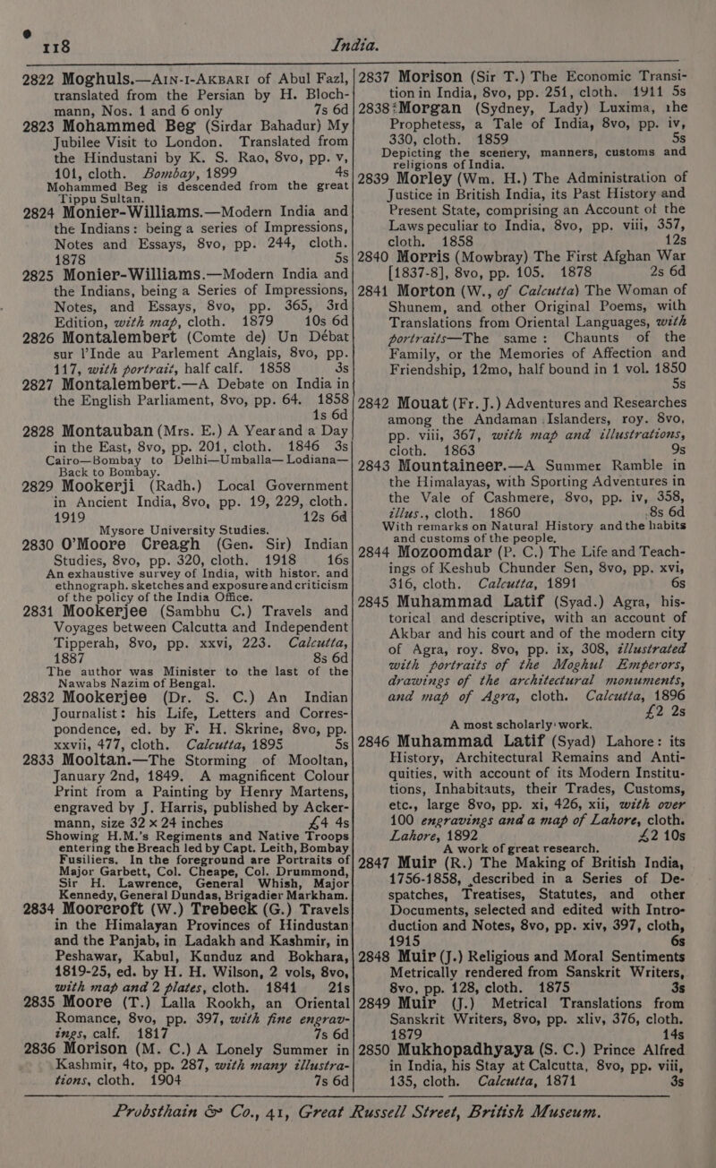 118 2822 Moghuls.—Arn-1-AkBari of Abul Fazl, translated from the Persian by H. Bloch- mann, Nos. 1 and 6 only 7s 6d 2823 Mohammed Beg (Sirdar Bahadur) My Jubilee Visit to London. Translated from the Hindustani by K. S. Rao, 8vo, pp. v, 101, cloth. Bombay, 1899 4s Mohammed Beg is descended from the great Tippu Sultan. 2824 Monier-Williams.—Modern India and the Indians: being a series of Impressions, Notes and Essays, 8vo, pp. 244, cloth. 1878 Ss 2825 Monier-Williams.—Modern India and the Indians, being a Series of Impressions, Notes, and Essays, 8vo, pp. 365, 3rd Edition, wth map, cloth. 1879 10s 6d 2826 Montalembert (Comte de) Un Débat sur Inde au Parlement Anglais, 8vo, pp. 117, with portrait, half calf. 1858 3s 2827 Montalembert.—A Debate on India in the English Parliament, 8vo, pp. 64. 1858 1s 6d 2828 Montauban (Mrs. E.) A Yearand a Day in the East, 8vo, pp. 201, cloth. 1846 3s Cairo—Bombay to Delhi—Umballa— Lodiana— Back to Bombay. 2829 Mookerji (Radh.) Local Government in Ancient India, 8vo, pp. 19, 229, cloth. 1919 12s 6d Mysore University Studies. 2830 O’Moore Creagh (Gen. Sir) Indian Studies, 8vo, pp. 320, cloth. 1918 16s An exhaustive survey of India, with histor. and ethnograph. sketches and exposureand criticism of the policy of the India Office. 2831 Mookerjee (Sambhu C.) Travels and Voyages between Calcutta and Independent Tipperah, 8vo, pp. xxvi, 223. Calcutta, 1887 8s 6d The author was Minister to the last of the Nawabs Nazim of Bengal. 2832 Mookerjee (Dr. S. C.) An Indian Journalist: his Life, Letters and Corres- pondence, ed. by F. H. Skrine, 8vo, pp. xxvii, 477, cloth. Calcutta, 1895 5s 2833 Mooltan.—The Storming of Mooltan, January 2nd, 1849. A magnificent Colour Print from a Painting by Henry Martens, engraved by J. Harris, published by Acker- mann, size 32 x 24 inches 44 4s Showing H.M.’s Regiments and Native Troops entering the Breach led by Capt. Leith, Bombay Fusiliers, In the foreground are Portraits of Major Garbett, Col. Cheape, Col. Drummond, Sir H. Lawrence, General Whish, Major Kennedy, General Dundas, Brigadier Markham. 2834 Mooreroft (W.) Trebeck (G.) Travels in the Himalayan Provinces of Hindustan and the Panjab, in Ladakh and Kashmir, in Peshawar, Kabul, Kunduz and Bokhara, 1819-25, ed. by H. H. Wilson, 2 vols, 8vo, with map and 2 plates, cloth. 1841 2is 2835 Moore (T.) Lalla Rookh, an Oriental Romance, 8vo, pp. 397, with fine engrav- tmgs, calf. 1817 7s 6d 2836 Morison (M. C.) A Lonely Summer in Kashmir, 4to, pp. 287, with many tllustra- tions, cloth. 1904 7s 6d 2837 Morison (Sir T.) The Economic Transi- tion in India, Svo, pp. 251, cloth. 1911 5s 2838:Morgan (Sydney, Lady) Luxima, rhe Prophetess, a Tale of India, 8vo, pp. iv, 330, cloth. 1859 5s Depicting the scenery, manners, customs and religions of India. 2839 Morley (Wm. H.) The Administration of Justice in British India, its Past History and Present State, comprising an Account of the Laws peculiar to India, 8vo, pp. viii, 357, cloth. 1858 12s 2840 Morris (Mowbray) The First Afghan War [1837-8], 8vo, pp. 105. 1878 2s 6d 2841 Morton (W., of Calcutta) The Woman of Shunem, and other Original Poems, with Translations from Oriental Languages, w7th portraits—The same: Chaunts of the Family, or the Memories of Affection and Friendship, 12mo, half bound in 1 vol. peat s 2842 Mouat (Fr. J.) Adventures and Researches among the Andaman (Islanders, roy. 8vo, pp. viii, 367, wth map and illustrations, cloth. 1863 9s 2843 Mountaineer.—A Summer Ramble in the Himalayas, with Sporting Adventures in the Vale of Cashmere, 8vo, pp. iv, 358, S tllus., cloth. 1860 8s 6d With remarks on Natural History andthe habits and customs of the people, 2844 Mozoomdar (P. C.) The Life and Teach- ings of Keshub Chunder Sen, 8vo, pp. xvi, 316, cloth. Calcutta, 1891 6s 2845 Muhammad Latif (Syad.) Agra, his- torical and descriptive, with an account of Akbar and his court and of the modern city of Agra, roy. 8vo, pp. ix, 308, zl/ustrated with portraits of the Moghul Emperors, drawings of the architectural monuments, and map of Agra, cloth. Calcutta, 1896 7 2 A most scholarly: work. 2846 Muhammad Latif (Syad) Lahore: its History, Architectural Remains and Anti- quities, with account of its Modern Institu- tions, Inhabitauts, their Trades, Customs, etc., large 8vo, pp. xi, 426, xii, wth over 100 engravings and a map of Lahore, cloth. Lahore, 1892 42 10s A work of great research. 2847 Muir (R.) The Making of British India, 1756-1858, described in a Series of De- spatches, Treatises, Statutes, and other Documents, selected and edited with Intro- duction and Notes, 8vo, pp. xiv, 397, cloth, 1915 6s 2848 Muir (J.) Religious and Moral Sentiments Metrically rendered from Sanskrit Writers, 8vo, pp. 128, cloth. 1875 3s 2849 Muir (J.) Metrical Translations from Sanskrit Writers, 8vo, pp. xliv, 376, cloth. 1879 14s 2850 Mukhopadhyaya (S. C.) Prince Alfred in India, his Stay at Calcutta, 8vo, pp. viii, 135, cloth. Calcutta, 1871 3s