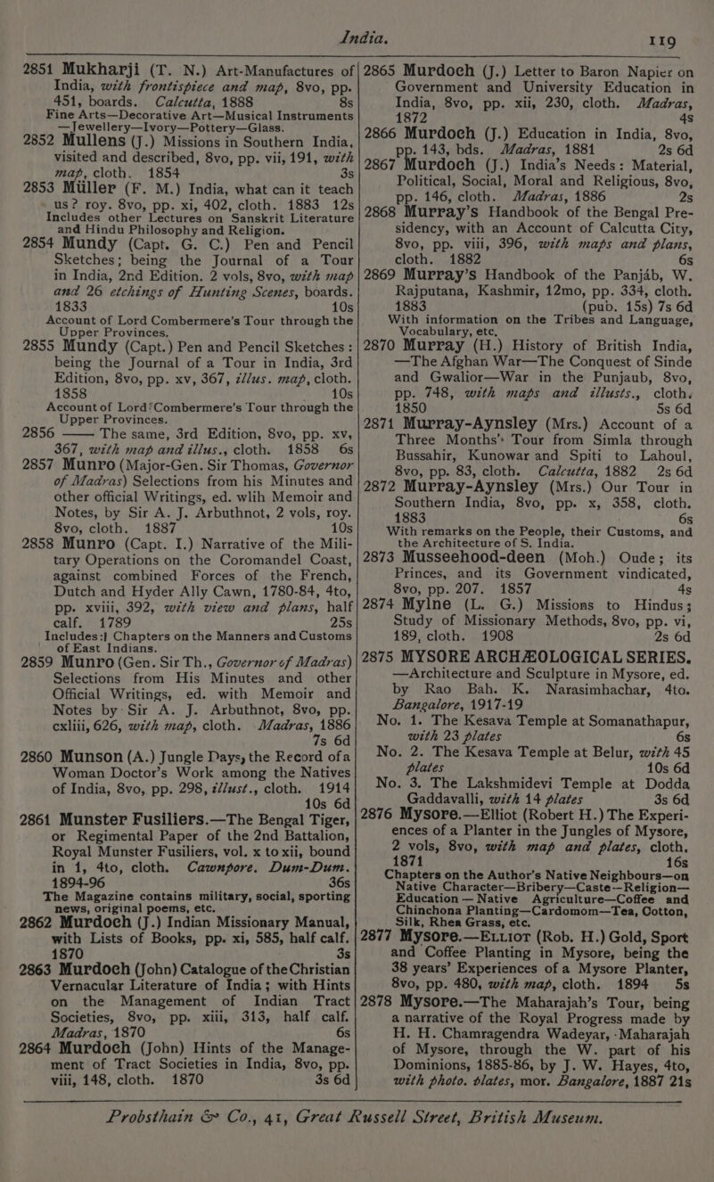 2851 Mukharji (T. N.) Art-Manufactures of India, wth frontispiece and map, 8vo, pp. 451, boards. Calcutta, 1888 8s Fine Arts—Decorative Art—Musical Instruments —Jewellery—Ivory—Pottery—Glass. 2852 Mullens (J.) Missions in Southern India, visited and described, 8vo, pp. vii, 191, wth map, cloth. 1854 3s 2853 Muller (F. M.) India, what can it teach us ? roy. 8vo, pp. xi, 402, cloth. 1883 12s Includes other Lectures on Sanskrit Literature and Hindu Philosophy and Religion. 2854 Mundy (Capt. G. C.) Pen and Pencil Sketches; being the Journal of a Tour in India, 2nd Edition. 2 vols, 8vo, with map and 26 etchings of Hunting Scenes, boards. 1833 10s Account of Lord Combermere’s Tour through the er Provinces. Upp 2855 Mundy (Capt.) Pen and Pencil Sketches : being the Journal of a Tour in India, 3rd Edition, 8vo, pp. xv, 367, z//us. map, cloth. 1858 eee 00) Account of LordSCombermere’s Tour through the Upper Provinces. 2856 The same, 3rd Edition, 8vo, pp. xv, 367, with map and tllus., cloth. 1858 6s 2857 Munro (Major-Gen. Sir Thomas, Governor of Madras) Selections from his Minutes and other official Writings, ed. wlih Memoir and Notes, by Sir A. J. Arbuthnot, 2 vols, roy. 8vo, cloth. 1887 10s 2858 Munro (Capt. I.) Narrative of the Mili- tary Operations on the Coromandel Coast, against combined Forces of the French, Dutch and Hyder Ally Cawn, 1780-84, 4to, pp. xviii, 392, with view and plans, half calf. 1789 25s Includes:} Chapters on the Manners and Customs ' of East Indians. 2859 Munro (Gen. Sir Th., Governor ¢f Madras) Selections from His Minutes and _ other Official Writings, ed. with Memoir and Notes by: Sir A. J. Arbuthnot, 8vo, pp. cxliii, 626, w7zth map, cloth. ee TSE s 2860 Munson (A.) Jungle Days, the Record ofa Woman Doctor’s Work among the Natives of India, 8vo, pp. 298, z//ust., cloth. 1914 10s 6d 2861 Munster Fusiliers.—The Bengal Tiger, or Regimental Paper of the 2nd Battalion, Royal Munster Fusiliers, vol. x to xii, bound in 1, 4to, cloth. Cawnpore. Dum-Dum. 1894-96 36s The Magazine contains military, social, sporting news, original poems, etc, 2862 Murdoch (J.) Indian Missionary Manual, with Lists of Books, pp. xi, 585, half calf. 1870 3s 2863 Murdoch (John) Catalogue of the Christian Vernacular Literature of India; with Hints on the Management of Indian Tract Societies, 8vo, pp. xiii, 313, half calf. Madras, 1870 6s 2864 Murdoch (John) Hints of the Manage- ment of Tract Societies in India, 8vo, pp. viii, 148, cloth. 1870 3s 6d 2865 Murdoch (J.) Letter to Baron Napier on Government and University Education in India, 8vo, pp. xii, 230, cloth. Madras, 872 4s 2866 Murdoeh (J.) Education in India, 8vo, pp. 143, bds. Madras, 1881 2s 6d 2867 Murdoch (J.) India’s Needs: Material, Political, Social, Moral and Religious, 8vo, pp. 146, cloth. Madras, 1886 2s 2868 Murray’s Handbook of the Bengal Pre- sidency, with an Account of Calcutta City, 8vo, pp. vili, 396, wth maps and plans, cloth. 1882 6s 2869 Murray’s Handbook of the Panjab, W. Rajputana, Kashmir, 12mo, pp. 334, cloth. 1883 (pub. 15s) 7s 6d With information on the Tribes and Language, Vocabulary, etc. 2870 Murray (H.) History of British India, —The Afghan War—The Conquest of Sinde and Gwalior—War in the Punjaub, 8vo, pp. 748, with maps and illusts., cloth. 1850 5s 6d 2871 Murray-Aynsley (Mrs.) Account of a Three Months’ Tour from Simla through Bussahir, Kunowar and Spiti to Lahoul, 8vo, pp. 83, cloth. Calcutta, 1882 2s 6d 2872 Murray-Aynsley (Mrs.) Our Tour in Southern India, 8vo, pp. x, 358, cloth. 1883 6s With remarks on the People, their Customs, and the Architecture of S. India. 2873 Musseehood-deen (Moh.) Oude; its Princes, and its Government vindicated, 8vo, pp. 207. 1857 4s 2874 Mylne (L. G.) Missions to Hindus; Study of Missionary Methods, 8vo, pp. vi, 189, cloth. 1908 2s 6d 2875 MYSORE ARCH ZOLOGICAL SERIES. —Architecture and Sculpture in Mysore, ed. by Rao Bah. K. Narasimhachar, 4to. Bangalore, 1917-19 No. 1. The Kesava Temple at Somanathapur, with 23 plates 6s No. 2. The Kesava Temple at Belur, with 45 plates 10s 6d No. 3. The Lakshmidevi Temple at Dodda Gaddavalli, wzth 14 plates 3s 6d 2876 Mysore.—Elliot (Robert H.) The Experi- ences of a Planter in the Jungles of Mysore, 2 vols, 8vo, with map and plates, cloth. 1871 16s Chapters on the Author's Native Neighbours—on Native Character—Bribery—Caste--Religion— Education — Native Agriculture—Coffee and Chinchona Planting—Cardomom—Tea, Cotton, Silk, Rhea Grass, etc. 2877 Mysore.—E .tiot (Rob. H.) Gold, Sport and Coffee Planting in Mysore, being the 38 years’ Experiences of a Mysore Planter, 8vo, pp. 480, with map, cloth. 1894 5s 2878 Mysore.—The Maharajah’s Tour, being a narrative of the Royal Progress made by H. H. Chamragendra Wadeyar, -Maharajah of Mysore, through the W. part of his Dominions, 1885-86, by J. W. Hayes, 4to, with photo. blates, mor. Bangalore, 1887 21s