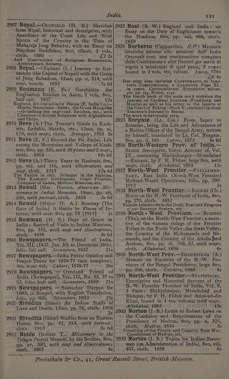 from Nipal, historical and descriptive, with Anecdotes of the Court Life and Wild Sports of the Country in the Time of Maharaja Jang Bahadur, with an Essay on Nepalese. Buddhism, 8vo, z//usts, 2 vols, cloth. 1880 £2 2s And Illustrations of Religious Monuments, ‘Architecture, Scenery. 2908 Nepal.—Oliphant (L.) Journey to Kat- mandu (the Capital of Nepal) with the Camp of Jung Bahadoor, 12mo, pp. x, 214, with map, boards. 1852 7s 6d 2909 Neumann (K. Fr.) Geschichte des Englischen Reiches in Asien, 2 vols, 8vo, half calf. 1857 12s England, die Ostindische Hansa (E, India Co,)— Hindu, Musulman—Baber, die Gross Mongolen —Griindung des anglo-ind. Reiches, etc., with Chapters on British Relations with Afghanistan and China. 2910 Neve (A.) The Tourist’s Guide to Kash- mir, Ladakh, Skardo, etc., 12mo, pp. xi, 179, with maps, cloth. Srinagar, 1905 5s 2911 Neve (E. F.) Beyond the Pir Parjal, Life among the Mountains and Valleys of Kash- mir, 8vo, pp. 320, wth 58 plates and 2 maps, cloth. 1912 12s 6d 2912 Neve (A.) Thirty Years‘in Kashmir, 8vo, pp. vili, and 316, with &lt;illustrations and map, cloth. 1913 12s 6d The Punjab in 188x. Srinagar in the eighties, The Kashmir Earthquake, Gilgit Frontier, Conquest of Ladak, Medical Missions, etc. 2913 Newell (Mrs. Harriet, American Mis- stonary to India) Memoirs, 16mo, pp. xii, 226, with portrait, cloth. 1818 3s 6d 2914 Newell (Major H. A.) Bombay (The ' Gate of India) A Guide to Places of In- terest, with map, 8vo, pp. 75 [1914] 2s 2915 Newman (H. S.) Days of. Grace in India: Record of Visits to Indian Missions, Svo, pp. 332, with map and illustrations, cloth. 1878 3s 6d 2916 Newspapers.—The Friend of India, Vol. III. (1837. Jan. 5th to December 28th), folio, full calf. Sevampore, 1837 21s 2917 Newspapers.—India Public Opinion and Panjab Times for 1876-77 (not complete), 4to, stout vol. Lahore, 1876-77 26s India (Newspaper), Vol, III, No, 35, 37 to 52, folio, halt calf. Serampore, 1859 21s 2919 Newspapers. — Sumachar Durpun for 1883, in Bengali, ‘with: English Translation, folio, ‘pp. 660. » Serampore, 1833 2920 ‘Nivedita (Sister) An Indian Study of Love and Death, 12mo, pp. 76, cloth. 1908 2s 2921 Nivedita (Sister) Studies from an Eastern Home, 8vo, pp. 42, 213, with portrait, cloth. 1913 3s 6d 2922 Noble (Robert T., Aisstonary to the Telugu People) Memoir, by his Brother, 8vo, pp. xv, 360, with map and illustrations, cloth. 1867 4s Essay on the Duty of Englishmen towards the Hindoos, 8vo, pp. viii, 486, cloth. 6s 2924 Norberto (Cappuccino, 2. ?.) Memorie istoriche intorno alle missioni dell’ Indie Orientali cont. una continuazione compiuta delle Costituzione e altri Decreti per servir di regola a missionari di quel paesi, 3 tomes bound in 2 vols, 4to, vellum. Zzucca, 1744 44 4s Our copy ‘also includes ConFiRMATIO, et Inno- vatio Constitutionis, a CLEMENTE Papa XI., in causa Ceremoniarum SINENSIUM editae, 4to, pp. 224, Rome, 1742. The fourth book of the main work contains the Journal of Cardinal Tournon (Pondiberg and Manila) as well as his letter to the Jesuits at the Court of Peking—Book V. contains Cardinal Tournon’s Journey to Macao. The work is extremely rare. 2925 Norgate (Lt. Col.) From Sepoy to Subadar, being the Life and Adventures of a Native Officer of the Bengal Army, written by himself, translated by Lt. Col. Norgate, 8vo, pp. ii, 161. Lahore, 1873 8s 6d 2926 North-Western Prov. of India.— Statist descriptive, histor. Account of, Vol. IX., containing Shahjahanpur—Moradabad —Rampur, by F. H. Fisher, large 8vo, wth maps, cloth. Allahabad, 1883 12s 2927 North-West Frontier.—ParLiaMEn- TARY, East India (North-West Frontier) Mahsud-Waziri Operations, folio, pp. 299. LOLZ 3s 2928 North-West Frontier.—RarxkEs (Ch.) Notes on the N.-W. Provinces of India, 8vo, pp. 270, cloth. 1852 4s Female Infanticide in the Doab, Rise and Progress of our Revenue System, etc. 2929 North - West.’ Provinee. — Risincs (The), on the North-West Frontier: a narra- tive of the various risings of the Frontier Tribes in the Tochi Valley, the Swat Valley, the Country of the Mohamands and Ma- munds, and the Country of the Afridis fand Arakzai, 8vo, pp. lll, 248, 53, with maps, cloth. Allahabad, 1898 6s 2930 North-West Prov.—SHakespEarR (A.) Memoir on Statistics of the N.-W. Pro- vinces of the Bengal Presidency, large 8vo, pp. 206, cloth. Calcutta, 1848 vgs 2931 North-West Frontier.—Sraristicav. ‘Descriptive and Historical Account of the N.-W. Frontier Province’ of ‘India, Vol. 9, 3 Parts: Shahjahanpur, Moradabad and Rampur, by F. H.-Fisher and ' Azim-ud-din Khan, bound in 1'4to. volume, wth maps. Allahabad, 1883 Nv) ft WiO \#1Ss 2932 Norton (J. B.) Letter to Robert Lowe on the Condition and: Requirements of the Presidency of Madras, 8vo, pp. x, 325, cloth: ‘Madras, 1854 5s Condition of the People and Country, Ryot War, Capabilities of Madras, etc, — 2933 Norton (J. B.) Topics for Indian States- men (on Administration of India), 8vo, viii, 407, cloth. 1858 6s
