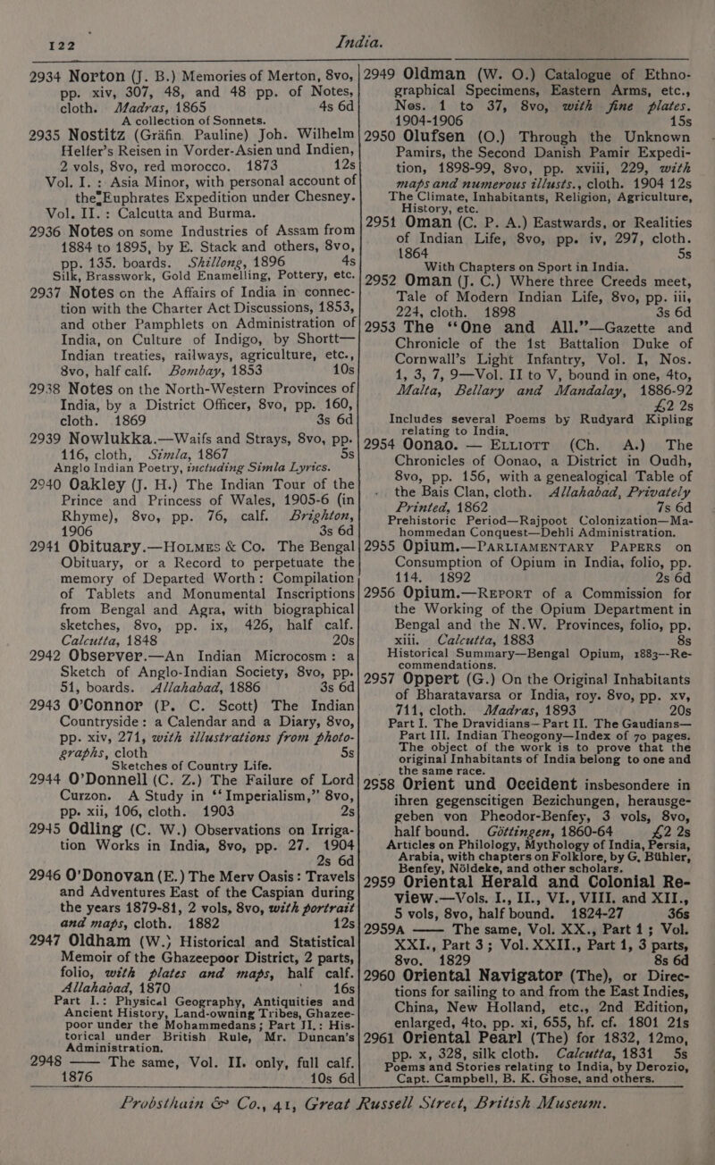 2934 Norton (J. B.) Memories of Merton, 8vo, pp. xiv, 307, 48, and 48 pp. of Notes, cloth. ‘Madras, 1865 4s 6d A collection of Sonnets. 2935 Nostitz (Gridfin Pauline) Joh. Wilhelm Helfer’s Reisen in Vorder-Asien und Indien, 2 Kals, 8vo, red morocco. 1873 12s Vol. I. : Asia Minor, with personal account of the; Euphrates Expedition under Chesney. Vol. II. : Calcutta and Burma. 2936 Notes on some Industries of Assam from 1884 to 1895, by E. Stack and others, 8vo, pp. 135. boards. Shillong, 1896 4s Silk, Brasswork, Gold Enamelling, Pottery, etc. 2937 Notes cn the Affairs of India in connec- tion with the Charter Act Discussions, 1853, and other Pamphlets on Administration of India, on Culture of Indigo, by Shortt— Indian treaties, railways, agriculture, etc., 8vo, half calf. Bombay, 1853 10s 2938 Notes on the North-Western Provinces of India, by a District Officer, 8vo, pp. 160, cloth. 1869 3s 6d 2939 Nowlukka.—Waifs and Strays, 8vo, pp. 116, cloth, Szmla, 1867 5s Anglo Indian Poetry, inctuding Simla Lyrics. 2940 Oakley (J. H.) The Indian Tour of the Prince and Princess of Wales, 1905-6 (in 8vo, pp. 76, calf. DBrighton, 3s 6d 2941 Obituary.—Hoimes &amp; Co. The Bengal Obituary, or a Record to perpetuate the memory of Departed Worth: Compilation of Tablets and Monumental Inscriptions from Bengal and Agra, with biographical sketches, 8vo, pp. ix, 426, half calf. Calcutta, 1848 20s 2942 Observer.—An Indian Microcosm: a Sketch of Anglo-Indian Society, 8vo, pp. 51, boards. Allahabad, 1886 3s 6d 2943 O'Connor (P. C. Scott) The Indian Countryside: a Calendar and a Diary, 8vo, pp. xiv, 271, with cllustrations from photo- graphs, cloth 5s Sketches of Country Life. 2944 O’Donnell (C. Z.) The Failure of Lord Curzon. A Study in ‘‘ Imperialism,” 8vo, pp- xii, 106, cloth. 1903 2s 2945 Odling (C. W.) Observations on Irriga- tion Works in India, 8vo, pp. 27. 1904 2s 6d 2946 O'Donovan (E.) The Merv Oasis: Travels and Adventures East of the Caspian during the years 1879-81, 2 vols, 8vo, with portratt and maps, cloth. 1882 12s 2947 Oldham (W.) Historical and Statistical Memoir of the ishackdpiior District, 2 parts, folio, with plates and maps, half calf. Allahabad, 1870 16s Part cl. Physical Geography, Antiquities and Ancient History, Land-owning Tribes, Ghazee- poor under the Mohammedans; Part JI.: His- torical under British Rule, Mr. Duncan’s Administration. 2948 The same, Vol. II. only, full calf. 1876 10s 6d 2949 Oldman (W. O.) Catalogue of Ethno- graphical Specimens, Eastern Arms, etc., Nes. 1 to 37, 8vo, with fine Plates. 1904-1906 15s 2950 Olufsen (O.) Through the Unkncewn Pamirs, the Second Danish Pamir Expedi- tion, 1898-99, 8vo, pp. xviii, 229, wth maps and numerous tllusts., cloth. 1904 12s The Climate, Inhabitants, Religion; Agriculture, History, etc. 2951 Oman (C. P. A.) Eastwards, or Realities of Indian Life, 8vo, pp. iv, 297, cloth. 1864 5s With Chapters on Sport in India. 2952 Oman (J. C.) Where three Creeds meet, Tale of Modern Indian Life, 8vo, pp. iii, 224, cloth. 1898 3s 6d 2953 The ‘‘One and All.”—Gazette and Chronicle of the ist Battalion Duke of Cornwall’s Light Infantry, Vol. I, Nos. 1, 3, 7, 9—Vol. II to V, bound in one, 4to, Malta, Bellary and Mandalay, 1886-92 2 2s Includes several Poems by Rudyard ae relating to India, 2954 Oonao. — Exuiotr (Ch. A.) The Chronicles of Oonao, a District in Oudh, 8vo, pp. 156, with a genealogical Table of the Bais Clan, cloth. Allahabad, Privately Printed, 1862 7s 6d Prehistoric Period—Rajpoot Colonization—Ma- hommedan Conquest—Dehli Administration. 2955 Opium.—PARLIAMENTARY PAPERS on Consumption of Opium in India, folio, pp. 114. 1892 2s 6d 2956 Opium.—ReEporT of a Commission for the Working of the Opium Department in Bengal and the N.W. Provinces, folio, pp. 8s xili. Calcutta, 1883 Historical Summary—Bengal Opium, 1883--Re- commendations. 2957 Oppert (G.) On the Original Inhabitants of Bharatavarsa or India, roy. 8vo, pp. xv, 711, cloth. Madras, 1893 20s Part I. The Dravidians— Part II. The Gaudians— Part III. Indian Theogony—Index of 70 pages. The object of the work is to prove that the original Inhabitants of India belong to one and the same race. 2558 Orient und Occident insbesondere in ihren gegenscitigen Bezichungen, herausge- geben von Pheodor-Benfey, 3 vols, 8vo, half bound. Gdt¢ingen, 1860-64 42 2s Articles on Philology, Mythology of India, Persia, Arabia, with chapters on Folklore, by G, Bihler, Benfey, Néldeke, and other scholars. 2959 Oriental Herald and Colonial Re- view.—Vols. I., IJ., VI., VIII. and XII., 5 vols, 8vo, half bound, 1824-27 36s 29594 The same, Vol. XX., Part 1; Vol. XXI., Part 3; Vol. XXII., Part 1, 3 parts, 8vo. 1829 8s 6d 2960 Oriental Navigator (The), or Direc- tions for sailing to and from the East Indies, China, New Holland, etc., 2nd Edition, enlarged, 4to, pp. xi, 655, hf. cf. 1801 21s 2961 Oriental Pearl (The) for 1832, 12mo, pp. x, 328, silk cloth. Calcutta, 1831 5s Poems and Stories relating to India, by Derozio, Capt. Campbell, B. K. Ghose, and others.