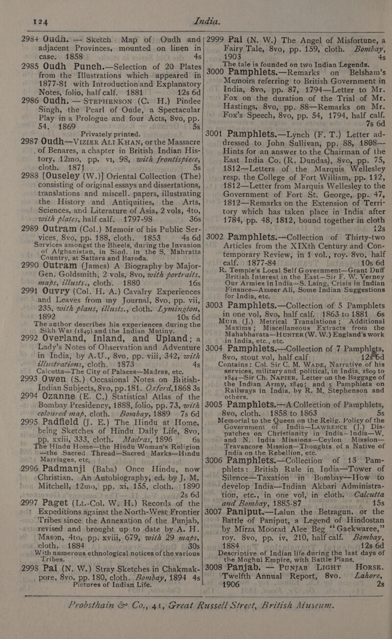 adjacent Provinces, mounted on linen in case. 1858 4s 2985 Oudh Punch.—Selection of 20 Plates from the Illustrations which. appeared in 1877-81 with Introductionand Explanatory Notes, folio, half calf. 18814 12s 6d 2986 Oudh. — STEPHENSON (C. H.) Pindee Singh, the Pearl of Oude, a Spectacular Play ina Prologue and four Acts, 8vo, pp. 54. 1869 5 Privately printed. 2987 Oudh—Vizier ALI Kuan, or the Massacre _ of Benares, a chapter in British Indian His- tory, 12mo, pp. vi, 98, with frontispiece, cloth. 1871 5s 2988 [Ouseley (W.)] Oriental Collection (The) consisting of original essays and dissertations, translations and miscell. papers, illustrating the History and Antiquities, the | Arts, Sciences, and Literature of Asia, 2 vols, 4to, with plates, half calf. 1797-98 36s 2989 Outram (Col.) Memoir of his Public Ser- vices, 8vo, pp. 188, cloth. 1853 4s 6d Services amongst the Bheels, during the Invasion of Afghanistan, in Siad, in the S, Mahratta Country, at Sattara and Baroda. 2990 Outram (James) A Biography by Major- Gen. Goldsmith, 2 vols, 8vo, wzth portraits, maps, tllusts., cloth. 1880 16s 2991 Ouvry (Col. H. A.) Cavalry Experiences and Leaves from my Journal, 8vo, pp. vii, 235, wth plans, tliusts., cloth. Lymington, 1892 10s 6d The author describes his experiences during the Sikh War (1849) and the Indian Mutiny. 2992 Overland, Inland, and Upland; a Lady’s Notes of Observation and Adventure in India, by A.U., 8vo, pp. viii, 342, wth allustrations, cloth. 1873 4s Calcutta—The City of Palaces—Madras, etc. 2993 Owen (S.), Occasional Notes.on British- Indian Subjects, 8vo, pp.181...0.xford,1868 3s 2994 Ozanne (E. C.) Statistical Atlas of the Bombay Presidency, 1888, folio, pp. 73, 27th coloured map, cloth.. Bombay, 1889 7s 6d 2995, Padfield (J. E.) The Hindu at Tome, being Sketches of Hindu Daily Life, 8vo, Pit xxlil, 333, cloth. AZadras, 1896 —s Gs he Hindu Home--the Hindu Woman’s Religion —the Sacred Thread—Sacred| Marks—Hindu Marriages, etc, ’ 2996 Padmanji (Baba) Once Hindu, now Christian. An Autobiography, ed. by J. M. Mitchell, 12mo, pp. xi,.155, cloth. 1890 2s 6d 2997 Paget (Lt.-Col. W. H.) Records of the Expeditions against the North-West Frontier Tribes since the Annexation of the Punjab, revised and brought up: to date by A. H. Mason, 4to, pp. xviii, 679, wth 29, maps, cloth. 1884 30s With numerous ethnological notices of the various Tribes. 2998 Pai (N. W.) Stray Sketches in Chakmak- pore, 8vo, pp. 180, cloth. Bombay, 1894 4s Pictures of Indian Life. 2999 Pai (N. W.) The Angel of Misfortune, a Fairy Tale, 8vo, pp. 159, cloth. Bombay, 1903 4s The tale is founded on two Indian Legends. 3000 Pamphlets.—Remarks on Belsham’s Memoirs referring to British Government in India, 8vo, pp. 87, 1794—Letter to Mr. Fox on the duration of the Trial of Mr. Hastings, 8vo, pp. 88—Remarks on Mr. Fox’s Speech, 8vo, pp. 54, 1794, aed s6 dressed to John Sullivan, pp. 88, 1808-—- Hints for an answer to the Chairman of the East India Co. (R. Dundas), 8vo, pp. 75, 1812—Letters of the Marquis. Wellesley resp. the College of Fort William, pp. 122, 1812—Letter from Marquis Wellesley to the Government of Fort St. George, pp. 47, 1812—Remarks on the Extension of Terri- tory which has taken place in India after 1784, pp. 48, 1812, bound together in cloth 12s 3002, Pamphlets.—Collection of Thirty-two Articles from the XIXth Century and Con- temporary Review, in 1 vol., roy. 8vo, half calf. 1877-84 10s 6d R. Temple’s Local Self Government—Grant Duff British Interest in the East—Sir F. W. Verney Our Armies in India~S. Laing, Crisis in Indian Finance—Ameer Ali, Some Indian Suggestions for India, ete. 3003 Pamphlets.—Collection of 5 Pamphlets in one vol, 8vo, half calf. 1863 to 1881 6s Muir (jJ.) Metrical Translations; Additional Maxims; Miscellaneous Extracts from the Mahabharata—H unTER (W. W.) England’s work in India, etc., ete. 3004 Pamphlets.—Collection of 7 Pamphigis, 8vo, stout vol, half calf 12s*6d Contains: Col. Sir C. M. WApgE, Narrative of his services, military and political, in India, 1809 to 1844—Sir Ch. NAPIER, Letter on the Baggage of the Indian Army, 1849; and 5 Pamphlets on Railways in India, by R. M. Stephenson and others. 3005 Pamphlets.—A Collection of Pamphlets, 8vo, cloth. 1858 to 1863 5s Memorial to the Queen on the Relig. Policy of the Government of . India—LAwrRENcE (J.) Dis- patches on Christianity in India—India—W., and N. India Missions—Ceylon. Mission— Travancore Mission—Thoughts of a Native of India on the Rebellion, etc. of 13 Pam- 3006 Pamphlets.—Collection phlets: British Rule in India—Tower of Silence—Taxation in Bombay—How to ‘develop India—Indian Akbari Administra- tion, etc., in one vol, in cloth. Calcutta and Bombay, 1885-87 15s 3007 Paniput.—Lalun the Betragun, or the Battle of Paniput, a Legend of Hindostan by Mirza Moorad Alee Beg ‘* Gaekwaree,” roy. 8vo, pp. iv, 210, half calf. Bombay, 1884 . 12s 6d Descriptive of Indian life during the last days of the Moghul Empire, with Battle Plans, 3008 Panjab. — PunjaB LicHT Horse. Twelfth Annual Report, 8vo. Lahore, 1906 2s —