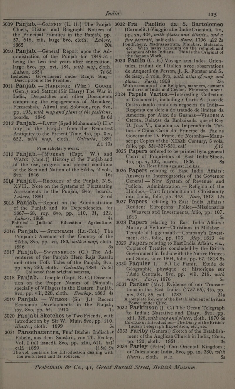 Chiefs, Histor. and Biograph. Notices of the Principal Families in the Panjab, pp. 57, 616, xiii, large 8vo, cloth. . Lahore, 1865 20s 3010 Panjab.—General Report upon the Ad- ministration of the Punjab for 1849-51 ; being the two first years after annexation, large 8vo, pp. xvi, 184, wth map, cloth. Lahore, 1854 7s 6d Includes: Government under Ranjit Sing— Description of the Frontier, 3011 Panjab. — HarpiNnce (Visc.) Goucu (Gen.) and Smiru (Sir Harry) The War in India, Despatches and other Documents comprising the engagements of Moodkee, Ferozeshah, Aliwal and Sobraon, roy. 8vo, pp. 193, with map and plans of the positions, boards. 1846 8s 6d 3012 Panjab.—Latir (Syad Muhamma4) His- tory of the Panjab from the Remotest Antiquity to the Present Time, 4to, pp. Xiv, 652, with map, cloth. Calcutta, 1891 £1 10s Fine scholarly work. 3013 Panjab.—[Murray (Capt. W.) and WapbE (Capt.)] History of the Punjab and of the rise, progress and present condition of the Sect and Nation of the Sikhs, 2 vols, 8vo. 1846 16s 301A Panjab.—Recorps of the Punjab, N.S. XVII., Note on the Systems of Fluctuating Assessments in the Punjab, 8vo, boards. Lahore, 1880 3s 6d 3015 Panjab.—Report on the Administration of the Punjab and its Dependencies, for 1867—68, roy. 8vo, pp. 110, 31, 122. Lahore, 1868 4s Political — Judicial — Education — Agriculture, etc. 3016 Panjab. — Srernpacu (Lt.-Col.) The Punjaub: Account of the Country of the Sikhs, 8vo, pp. vii, 183, wz¢k a map, cloth. 1846 . 3s 3017 Panjab.—SwynnerTon (C.) The Ad- ventures of the Panjab Hero Raja Rasalu and other Folk Tales of the Panjab, 8vo, pp. xix, 250, cloth. Calcutta, 1884 7s 6d Collected from original sources, 3018 Panjab.—Temple (Capt. R. C.) Disserta- tion on the Proper Names of Pdanjabis, specially of Villagers in the Eastern Panjab, 8vo, pp. viii, 228, cloth. Bombay, 1883 4s 3019 Panjab. — Witson (Sir J.) Recent Economic Developments in the Panjab, roy. 8vo, pp. 54. 1910 3020 Panjabi Sketches by Two Friends, with introduction by Sir W. Muir, 8vo, pp. 110, tllusts., cloth. 1899 3s 3021 Pansehatantra, Fiinf Biicher Indischer Fabeln, aus dem Sanskrit, von Th. Benfey, Vol. I (all issued), 8vo, pp. xliii, 644, half calf. 1859 (15s) 9s The vol, contains the Introduction dealing with the work itself and its sources. :, (Carmelit.) Viaggio alle Indie Orientali, 4to, pp. xx, 404, with plates and zllusts., and a fine portrait, half calf. Rome, 1796 £2 2s Pondichery, Madraspatram, Malabar, Malazala, etc, With many accounts on the religion and manners ofthe Indians. This isthe Original of the famous Work, 3023 Paulin (C. P.) Voyage aux Indes Orien- tales, traduit de l’Italien avec observations de Anquetil du Perron, J. R. Forster and S. de Sacy, 3 vols, 8vo, with atlas of map and plates. Parts, 1808 25s With accounts of the Religion, manners, customs and arts of India and Ceylon. Finecopy, uncut. 3024 Papeis Varios.—Interesting Collection of Documents, including : Carta A. Joao de Castro dando conta dos negocios da India— Resposta em defe a do tratado de limites da America, por Alex. de Gusmas—VIAGEM A CHINA, Relacas da Embaixada que el Rey D. Joas V., mandou as Imperador da Tar- taria e China-Carta do Principe da Paz as Governador D. Franc. de Noronha—Manu- script Copies of the XIXth Century, 3 vols, folio, pp. 534-327-530, calf 415 3025 Papers ordered to be printed by a general Court of Proprietors of East India Stock, 4to, pp. v, 132, boards. 1806 8s On Hostilities against Holkar. 3026 Papers rélating to East India Affairs: Answers to Interrogatories of the Governor General — New System of Revenue and Judicial Administration — Religion of the Hindoos—First Introduction of Christianity into India, folio, pp. 443. June, 1813 12s 3027 Papers relating to East India Affairs : Resident Europeans—Police—Missionaries —Weavers ard Investments, folio, pp. 107. 1813 Ss 3028 Papers relating to East India Affairs: Mutiny at Vellore—Christians in Malabar— Temple of Jaggernauth—Company’s Invest- ment, etc., folio, pp. 103. Jay, 1813 4s 3029 Papers relating to East India Affairs, viz., Copies of Treaties concluded by the British Government in India with the Native Princes and State, since 1804, folio, pp. 67. 1818 5s 3030 Paquier (J. B.) Le Pamir. Etude de Géographie physique et historique sur VAsie Centrale, Svo, pp. viii. 218. with maps. Paris, 1876 5s 3031 Parker (Mr.) Fvidence of our Transac- tions in the East Indies (1757-65), 4to, pp. xiv, 281, 55, calf. 1782 24s A complete Review of the Establishment of British Power under Clive, ‘to India: Narrative and Diary, 8vo, pp. xiii, 328, with map and plates, cloth. 1870 6s Contains: Introduction—The Diary ofthe British- Indian Telegraph Expedition, etc., etc. 3033 Parlby (General) Sketch of the Establish- ment of the Anglican Church in India, 12mo, pp. 120, cloth. 1851 3s 3034 Parley (Peter) Our Oriental Kingdom ; or Tales about India, 8vo, pp. ix, 280, w7th tllusts., cloth. N.D. 5s