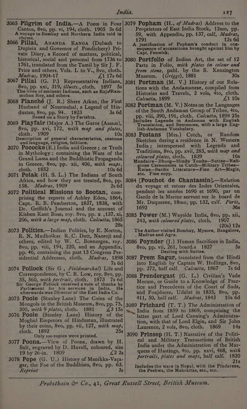 3065 Pilgrim of India.—A Poem in Four Cantos, 8vo, pp. vi, 194, cloth. 1905 3s 6d A poyeRe to Bombay and Northern India told in rhyme. 3066 Pillai, ANANDA RANGA (Dubash to Dupleix and Governor of Pondichery) Pri- vate Diary, a Record of matters, political, historical, social and personal from 1736 to 1761, translated from the Tamil by Sir J. F. Price and others, Vols. I. to V., 8vo, cloth. Madras, 1904-17 4117s 6d 3067 Pillai (G. P.) Representative Indians, 8vo, pp. xxi, 319, z//usts., cloth. 1897 5s The lives of eminent Indians, such as RajatRam- mohan Roy, and others. 3068 Planché (J. R.) Shere Arkun, the First Husband of Nourmahal, a Legend of Hin- dustan, 8vo, pp. 94. 1823 3s 6d Based on a Story by Ferishta. 3069 Playfair (Major A.) The Garos (Assam), 8vo, pp. xvi, 172, with map and plates, cloth. 1909 10s Description of general characteristics, cnstoms and language, religion, folklore. 3070 Pocoecke(E.) India and Greece ; or Truth in Mythology: containing the Wars of the Grand Lama and the Buddhistic Propaganda in Greece, 8vo, pp. xii, 406, wth maps, cloth. 1852 10s 6d 3071 Polak (H. S. L.) The Indians of South Africa, and how they are treated, 8vo, pp. 158. Madras, 1909 2s 6d 3072 Political Missions to Bootan, com- prising the reports of Ashley Eden, 1864, Capt. R. B. Pemberton, 1837, 1838, with Dr. Griffith’s Journal and the account of Kishen Kant Bose, roy. 8vo, pp. x ,137, xi, 206, with a large map, cloth. Calcutta, 1865 . 28s 3073 Polities.—Indian Politics, by E. Norton, R. N. Mudholkar, R.,C. Dutt, Naoroji and others, edited by W. C. Bonnergea, roy. 8vo, pp. viii, 194, 220, and an Appendix, pp: 46, containing the past 13 Congress Pre- sidential Addresses, cloth. JZadras, 1898 7s 6d 3074 Pollock (Sir G , Fieldmarshal) Life and Correspondence, by C. R. Low, roy. 8vo, pp. 35, 560, wth portrait, cloth. 1873 7s 6d Sir George Pollock received a vote of thanks by Parliament for his services in India. He afterwards was Director of the East India Co. 3075 Poole (Stanley Lane) The Coins of the Mongols in the British Museum, 8vo, pp. 75, 300, with 9 plates, cloth. 1881 43 15s 3076 Poole (Stanley Lane) History of the Moghul Emperors of Hindustan, illustrated by their coins, 8vo, pp. vii, 127, with map, cloth. 1892 25s Only roo copies were printed. 3077 Poona.—View of Poona, drawn by H. Salt, engraved by D. Havell, coloured, size 19 by 26-in. 1809 #2 2s 3078 Pope (G. U.) History of Manikka-Vaca- gar, the Foe of the Buddhists, 8vo, pp. 63. Reprint 3s 3079 Popham (H., of Madras) Address to the Proprietors of East India Stock, 12mo, pp. 59, with Appendix, pp. 137, calf, Aéadras, 1791 12s 6d A justification of Popham’s conduct in con- sequence of accusations brought against him by Capt, Fenwick. 3080 Portfolio of Indian Art, the set of 12 Parts in Folio, with plates in colour and from stone, publ. by the S. Kensington Museum. (Griggs), 1881 30s 3081 Portman (M. V.) History of our Rela- tions with the Andamanese, compiled from Histories and Travels, 2 vols, 4to, cloth. Calcutta, 1899 41 10s 3082 Portman (M. V.) Noteson the Languages of the South Andaman Group of Tribes, 4to, pp. viii, 390, 191, cloth. Calcutta, 1898 25s Includes Legends in Andaman with English Translation, and Sentences, with a large Eng- lish-Andaman Vocabulary. 3083 Postans (Mrs.) _Cutch, or Random Sketches during a residence in N. Western India; interspersed with Legends and Traditions, 8vo, pp. xvii, 283, with map and coloured plates, cloth. 1839 16s Mandaire—Bhoog—Hindu Tombs—Suttee—Reli- gious Ceremonies in Cutch—Military Tribes— Ruins—Bardic Literature—Fine Art—Magic, etc. Fine copy. 3084 [Pouchot de Chantassin].—Relation du voyage et retour des Indes Orientales, pendant les années 1690 et 1690, par un Garde de la Marine servant sur le board de Mr. Duquesne, 18mo, pp. 132, calf. aris, 1692 36s 3085 Power (M.) Wayside India, 8vo, pp. xii, 243, with coloured plates, cloth. 1907 (20s) 12s The Author visited Bombay, Mysore, Bangalore, , Madras and Agra. 3086 Poynder (J.) Human Sacrifices in India, 8vo, pp. vii, 261, board.s 1827 5s Dealing with Suttee. 3087 Prem Sagur, translated from the Hindi into English by Captain W. Hollings, 8vo, pp. 272, half calf. Calcutta, 1867 7s 6d 3088 Prendergast (G. L.) Civilian’s Vade Mecum, or Guide to a Knowledge of Prac- tice and Precedents of the Court of Sudr, and Foujdaree, Udalut in 1835, 8vo, pp. 411, 50, half calf. JZadras, 1843 10s 6d 3089 Prichard (T. T.) The Administration of wm. India from 1859 to 1869, comprising the latter part of Lord Canning’s Administra- tion, with that of Lord Elgin, and Sir John Laurence, 2 vols, 8vo, cloth. 1869 14s 3090 Prinsep (H. T.) Narrative of the Politi- cal and Military Transactions of British India under the Administration of the Mar- quess of Hastings, 4to, pp. xxvi, 468, w7th portraits, plates and maps, half calf. 1820 21s Includes the wars in Nepal, with the Pindarees, the Peshwa, the Mahrattas, etc., etc.