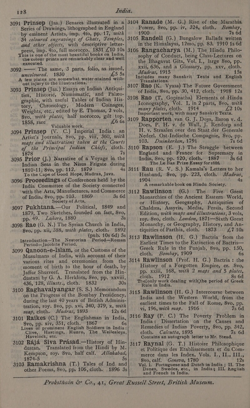 Series of Drawings, lithographed in England by eminent Artists, imp. 4to, pp.17, wzth 34 coloured engravings of Ghats, Temples, and other objects, with descriptive letter- press, imp. 4to, full morocco. 18314 £10 10s This is one of the most beautiful books on India, the colour prints are remarkably clear and well executed. 3092 The same, 3 parts, folio, as issued, uncoloured. 1830 £5 5s A few plates are somewhat water-stained with- out injury to the illustrations. 3093 Prinsep (Jas.) Essays on Indian Antiqui- ties, Historic, Numismatic, and Palzo- graphic, with useful Tables of Indian His: tory, Chronology, Modern Coinages, Weights, etc., edited by E. Thomas, 2 vols, 8vo, with plates, half morocco, gilt top. 1858, rare £6 6s Valuable work. 3094 Prinsep (V. C.) Imperial India: an Artist’s Journals, 8vo, pp. vili, 360, wzth maps and illustrations taken at the Courts of the Principal Indian Chiefs, cloth. 1878 7s 3095 Prior (J.) Narrative of a Voyage in the Indian Seas in the Nisus Frigate during 4810-11, 8vo, pp. 112. 1879 4s To the Cape of Good Hope, Madras, Java. 3096 Proceedings of Conferences held by the India Committee of the Society connected with the Arts, Manufactures, and Commerce of India, 8vo, pp. 103. 1869 3s 6d Society of Arts, 3097 Pukhtana.—Our Political, 1849 and 1879, Two Sketches, founded on fact, 8vo, pp. 49. Lahore, 1880 3s 3098 Rae (G. N.) The Syrian Church in India, 8vo, pp. xii, 388, zwzth plates, cloth. 1892 (pub. 10s 6d) 5s Introduction—The Nestorian. Period—Roman _ Period—Jacobite Period, 3099 Qanoon-e-Islam, or the Customs of the Musulmans of India, with account of their various rites and ceremonies from the moment of birth to the hour of death, by Jaffur Shurreef. Translated from the Hin- dustani by G. A. Herklots, 8vo, pp. xxviil, 436, 128, z//usts., cloth. 1832 30s 3100 Raghavaiyangar (S. S.) Memorandum on the Progress of the Bombay Presidency, during the last 40 years of British Adminis- tration, roy. 8vo, pp. xvi, 340, 379, x, wth map, cloth. Madras, 1893 12s 6d 3101 Raikes (C.) The Englishman in India, 8vo, pp. xiv, 351, cloth. 1867 6s Lives of prominent English Soldiers in India: Clive, Hastings, Munro, The _ Wellesleys, Havelock, etc. 3102 RAja Siva Prasad.—History of Hin- dustan. Translated from the Hindi by M. Kempson, roy. 8vo, half calf. Allahabad, 1874-5 5s 3103 Ramakrishna (T.) Tales of Ind and other Poems, 8vo, pp. 106, cloth. 1896 3s Power, 8vo, pp. iv, 324, cloth. Bombay, 1900 ; 7s 6d 3105 Randell (G.) Bungalow Ballads written in the Himalayas, 12mo, pp. 83. 1910 is 6d 3106 Rangacharya (M.) The Hindu Philo- sophy of Conduct, being Class-Lectures on the Bhagavat Gita, Vol. I., large 8yvo, pp. xxii, 636,.and a Glossary, pp. xxv, cloth. Madras, 1915 ' 15s Includes many Sanskrit Texts and English Translations. 3107. Rao (K. Vyasa) The Future Government of India, 8vo, pp. 30, 412, cloth. 1918 12s 3108 Rao (T. Gopinatha) Elements of Hindu Iconography, Vol. I, in 2 parts, 8vo, w7th many plates, cloth. 1914 42 10s Important work, with many Sanskrit Texts. 3109 Rapporten van G. J. Doys, Baron v. d. Does, P. H. v. de Wall, J. Rendorp and H. v. Straalen over den Staat der Generale Nederl. Ost-Indische Compagnie, 8vo, pp. 103. Duzinkerken, 1791 7s 6d 3110 Rapson (E. J.) The Struggle between England and France for Supremacy in India, 8vo, pp. 120, cloth. 1887 3s 6d The Le Bas Prize Essay for 1886. 3111 Rau (R. V. S.) Kamala’s Letters to her Husband, 8vo, pp. 223, cloth. /adras, 1904 4s A remarkable book on Hindu Society. 3112 Rawlinson (G.) The Five Great Monarchies of the Ancient Eastern World, or History, Geography, Antiquities of Chaldza, Assyria, Media, Persia, Second Edition, wth maps and illustrations, 3 vols, roy. 8vo, cloth. Lozdon, 1871—Sixth Great Monarchy, or Geography, History, and An- tiquities of Parthia, cloth. 1873 47 10s 3113 Rawlinson (H. G.) Bactria’ from the Earliest Times to the Extinction of Bactris— Greek Rule in the Punjab, 8vo, pp. 150, cloth. Bombay, 1909 6s 3114 Rawlinson (Prof. H. G.) Bactria : the History of a Forgotten Empire, cr. 8vo, pp. xxiii, 168, wth 2 maps and 5 plates, cloth. 1912 8s 6d The§only work dealing with{the period of Greek Rule in India. 3115 Rawlinson (H.G.) Intercourse between India and the Western World, from .the earliest times to the Fall of Rome, 8vo, pp. vi, 196, wzth map. 1916 7s 6d 3116 Ray (P. C.) The Poverty Problem in India: Dissertation on the Causes and Remedies of Indian Poverty, 8vo, pp. 342, cloth. Calcutta, 1895 7s 6d Contains an autograph letter to Mr. Stead. 3117 Raynal (G. T.) Histoire Philosophique et Politique des Etablissements et du Com- merce dans les Index, Vols. I., II., III., 8vo, calf. Geneva, 1780 12s Vol. 1. Portuguese and Dutch in India; II. The Danes, Swedes, etc., in Indias III. English and French in India.