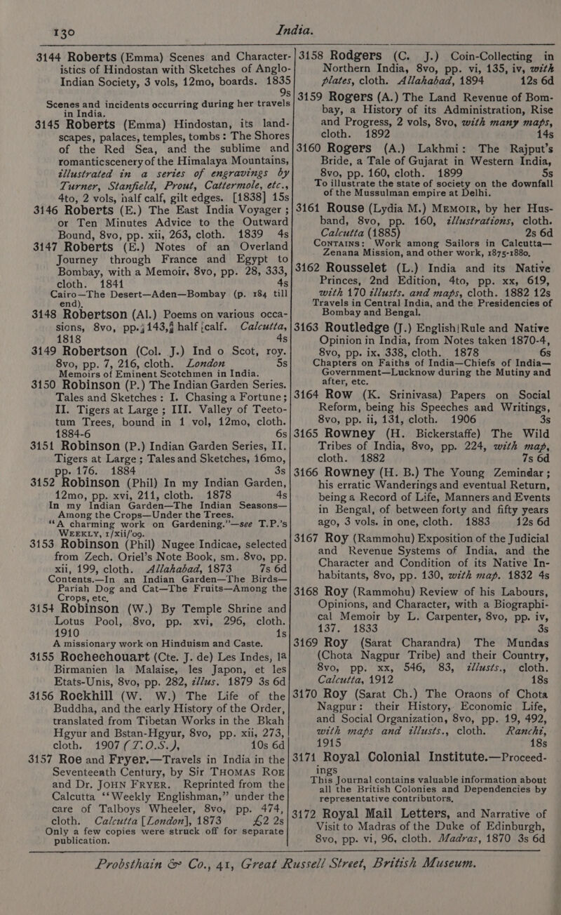 3144 Roberts (Emma) Scenes and Character- istics of Hindostan with Sketches of Anglo- Indian Society, 3 vols, 12mo, boards. 1835 \O n Scenes joer incidents occurring during her travels in India. 3145 Roberts (Emma) Hindostan, its land- scapes, palaces, temples, tombs : The Shores of the Red Sea, and the sublime and romanticscenery of the Himalaya Mountains, tllustrated in a series of engravings by Turner, Stanfield, Prout, Cattermole, etc., 4to, 2 vols, half calf, gilt edges. [1838] 15s 3146 Roberts (E.) The East India Voyager ; or Ten Minutes Advice to the Outward Bound, 8vo, pp. xii, 263, cloth. 1839 4s 3147 Roberts (E.) Notes of an Overland Journey through France and Egypt to Bombay, with a Memoir, 8vo, pp. 28, ones cloth. 1841 Cairo—The Desert—Aden—Bombay (p. 184 till end), 3148 Robertson (Al.) Poems on various occa- sions, 8vo, pp.j143,j half ;calf. Calcutta, 1818 4s 3149 Robertson (Col. J.) Ind o Scot, roy. 8vo, pp. 7, 216, cloth. London 5s Memoirs of Eminent Scotchmen in India. 3150 Robinson (P.) The Indian Garden Series. Tales and Sketches: I. Chasing a Fortune; II. Tigers at Large; III. Valley of Teeto- tum Trees, bound in 1 vol, 12mo, cloth. 1884-6 6s 3151 Robinson (P.) Indian Garden Series, II. Tigers at Large; Talesand Sketches, 16mo, pp. 176. 1884 3s 3152 Robinson (Phil) In my Indian Garden, 12mo, pp. xvi, 211, cloth. 1878 4s In my Indian Garden—The Indian Seasons— Among the Crops—Under the Trees, “A charming work on Gardening.’”—see T.P.’s WEEKLY, 1/Xii/‘o9. 3153 Robinson (Phil) Nugee Indicae, selected from Zech. Oriel’s Note Book, sm. 8vo, pp. xli, 199, cloth. Allahabad, 1873 7s 6d Contents. ’ In an Indian Garden—The Birds— Pariah Dog and Cat—The Fruits—Among the Crops, etc, 3154 Robinson (W.) By Temple Shrine and Lotus Pool, 8vo, pp. xvi, 296, cloth. 1910 1s A missionary work on Hinduism and Caste. 3155 Rochechouart (Cte. J. de) Les Indes, 14 Birmanien la Malaise, les Japon, et les Etats-Unis, 8vo, pp. 282, z//us. 1879 3s 6d 3156 Rockhill (W. W.) The Life of the Buddha, and the early History of the Order, translated from Tibetan Works in the Bkah Hgyur and Bstan-Hgyur, 8vo, pp. xii, 273, cloth. 1907 (7.0.S.), 10s 6d 3157 Roe and Fryer.—Travels in India in the Seventeenth Century, by Sir THoMAS ROE and Dr. JOHN FRYER. Reprinted from the Calcutta ‘‘Weekly Englishman,” under the care of Talboys Wheeler, 8vo, pp. 474, cloth. Calcutta [London], 1873 £2 2s Only a few copies were struck off for separate publication. 3158 Rodgers (C. J.) Coin-Collecting in Northern India, 8vo, pp. vi, 135, iv, wzth Plates, cloth. Allahabad, 1894 12s 6d 3159 Rogers (A.) The Land Revenue of Bom- bay, a History of its Administration, Rise and Progress, 2 vols, 8vo, with many “ cloth. 1892 14s 3160 Rogers (A.) Lakhmi: The Rajput’s Bride, a Tale of Gujarat in Western India, 8vo, pp. 160, cloth. 1899 s To illustrate the state of society on the downfall of the Mussulman empire at Delhi. 3161 Rouse (Lydia M.) Memorr, by her Hus- band, 8vo, pp. 160, zl/ustrations, cloth. Calcutta (1885) 2s 6d Contains: Work among Sailors in Calcutta— Zenana Mission, and other work, 1875-1880, 3162 Rousselet (L.) India and its Native Princes, 2nd Edition, 4to, pp. xx, 619, with 170 tllusts. and maps, cloth. 1882 125 Travels in Central India, and the Presidencies of Bombay and Bengal. 3163 Routledge (J.) English/Rule and Native Opinion in India, from Notes taken 1870-4, 8vo, pp. ix, 338, cloth. 1878 6s Chapters on Faiths of India—Chiefs of India— Government—Lucknow during the Mutiny and after, etc. 3164 Row (K. Srinivasa) Papers on Social Reform, being his Speeches and Writings, 8vo, pp. il, 131, cloth. 1906 3s 3165 Rowney (H. Bickerstaffe) The Wild Tribes of India, 8vo, pp. 224, with map, cloth. 1882 7s 6d 3166 Rowney (H. B.) The Young Zemindar ; his erratic Wanderings and eventual Return, being a Record of Life, Manners and Events in Bengal, of between forty and fifty years ago, 3 vols. in one, cloth. 1883 12s 6d 3167 Roy (Rammohu) Exposition of the Judicial and Revenue Systems of India, and the Character and Condition of its Native In- habitants, 8vo, pp. 130, wth map. 1832 4s 3168 Roy (Rammohu) Review of his Labours, Opinions, and Character, with a Biographi- cal Memoir by L. Carpenter, 8vo, pp. iv, 137. 1833 3s 3169 Roy (Sarat Charandra) The Mundas (Chota Nagpur Tribe) and their Country, 8vo, pp. xx, 546, 83, zélus¢s., cloth. Calcutta, 1912 18s 3170 Roy (Sarat Ch.) The Oraons of Chota Nagpur: their History, Economic Life, and Social Organization, 8vo, pp. 19, 492, with maps and tllusts., cloth. Rancht, 1915 18s 3171 Royal Colonial Institute.—Proceed- ings This Journal contains valuable information about all the British Colonies and Dependencies by representative contributors, 3172 Royal Mail Letters, and Narrative of Visit to Madras of the Duke of Edinburgh, 8vo, pp. vi, 96, cloth. Madras, 1870 3s 6d