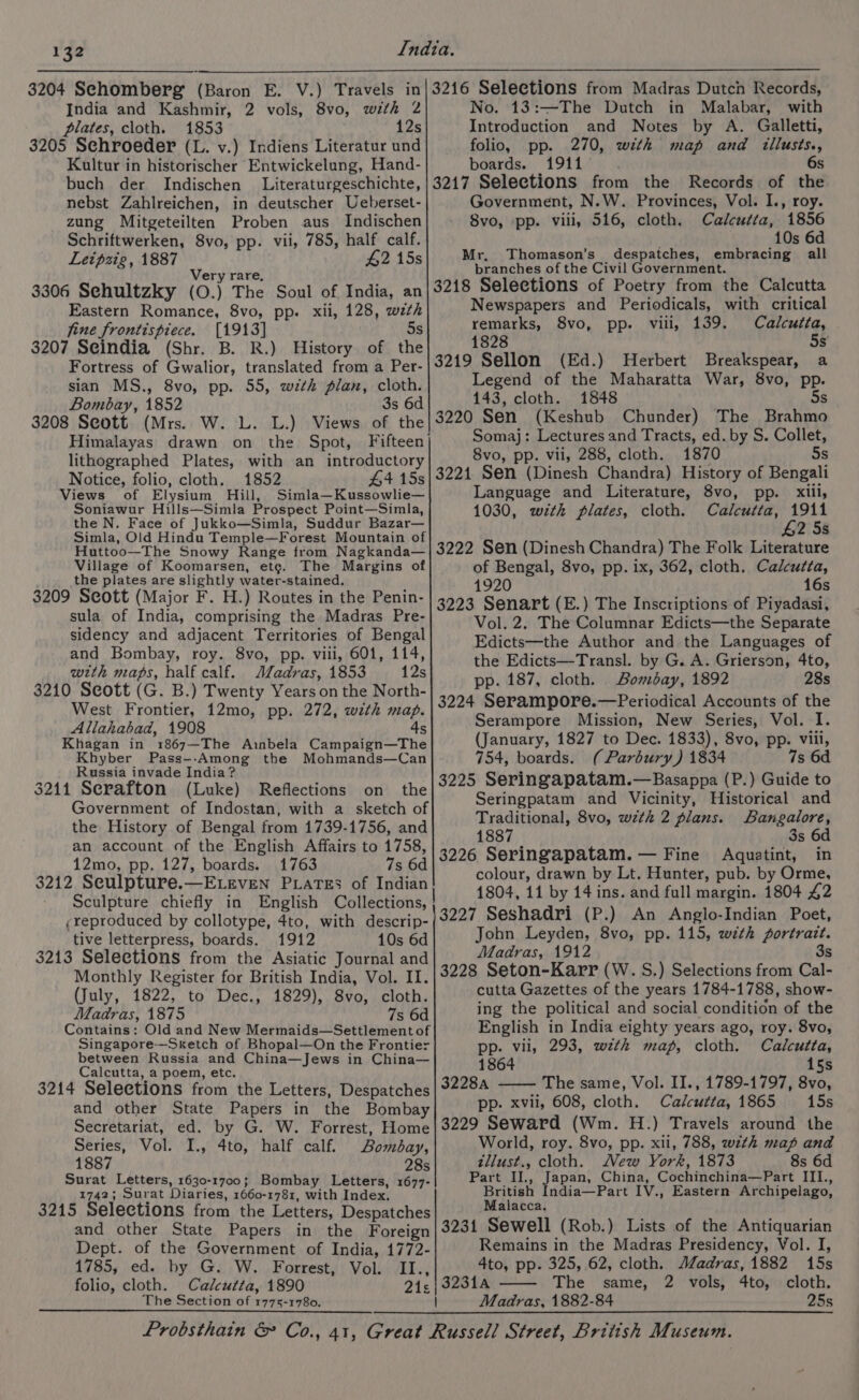 India and Kashmir, 2 vols, 8vo, with 2 plates, cloth. 1853 12s 3205 Schroeder (L. v.) Indiens Literatur und Kultur in historischer Entwickelung, Hand- buch der Indischen Literaturgeschichte, nebst Zahlreichen, in deutscher Ueberset- zung Mitgeteilten Proben aus Indischen Schriftwerken, 8vo, pp. vii, 785, half calf. Letpsig, 1887 #2 15s rare, Ver 3306 Sehultzky (0.) The Soul of India, an Eastern Romance, 8vo, pp. xii, 128, wth fine frontispiece. [1913] 5s 3207 Seindia (Shr. B. R.) History of the Fortress of Gwalior, translated from a Per- sian MS., 8vo, pp. 55, with plan, cloth. Bombay, 1852 3s 6d 3208 Seott (Mrs. W. L. L.) Views of the Himalayas drawn on the Spot, Fifteen| lithographed Plates, with an introductory Notice, folio, cloth. 1852 #4 15s Views of Elysium Hill, Simla—Kussowlie— Soniawur Hills—Simla Prospect Point—Simla, the N. Face of Jukko—Simla, Suddur Bazar— Simla, Old Hindu Temple—Forest Mountain of Huttoo—The Snowy Range from Nagkanda— Village of Koomarsen, etg. The Margins of the plates are slightly water-stained. 3209 Seott (Major F. H.) Routes in the Penin- sula of India, comprising the Madras Pre- sidency and adjacent Territories of Bengal and Bombay, roy. 8vo, pp. vili, 601, 114, with maps, half calf. Aladras, 1853 12s 3210 Seott (G. B.) Twenty Years on the North- West Frontier, 12mo, pp. 272, with map. Allahabad, 1908 4s Khagan in 1867—The Ainbela Campaign—The Khyber Pass--Among the Mohmands—Can Russia invade India? $211 Serafton (Luke) Reflections on the Government of Indostan, with a sketch of the History of Bengal from 1739-1756, and an account of the English Affairs to 1758, 12mo, pp. 127, boards. 1763 7s 6d 3212 Seulpture.—ELEvEN PLaTEs of Indian ¢reproduced by collotype, 4to, with descrip- tive letterpress, boards. 1912 10s 6d 3213 Selections from the Asiatic Journal and Monthly Register for British India, Vol. II. (July, 1822, to Dec., 1829), 8vo, cloth. Madras, 1875 7s 6d Contains: Old and New Mermaids—Settlement of Singapore—Sketch of Bhopal—On the Frontier between Russia and China—Jews in China— Calcutta, a poem, etc. and other State Papers in the Bombay No. 13:—The Dutch in Malabar, with Introduction and Notes by A. Galletti, folio, pp. 270, with map and illusts., boards. 1911 6s 3217 Selections from the Records of the Government, N.W. Provinces, Vol. I., roy. 8vo, pp. viii, 516, cloth. Calcutta, 1856 10s 6d Mr, Thomason’s despatches, embracing all branches of the Civil Government. 3218 Selections of Poetry from the Calcutta Newspapers and Periodicals, with critical remarks, 8vo, pp. vili, 139. Calcutta, 1828 5s 3219 Sellon (Ed.) Herbert Breakspear, a Legend of the Maharatta War, 8vo, pp. 143, cloth. 1848 5s 3220 Sen (Keshub Chunder) The Brahmo Somaj: Lectures and Tracts, ed. by S. Collet, 8vo, pp. vii, 288, cloth. 1870 5s 3221 Sen (Dinesh Chandra) History of Bengali Language and Literature, 8vo, xiii, 1030, with plates, cloth. Calcutta, 1911 £2 5s 3222 Sen (Dinesh Chandra) The Folk Literature of Bengal, 8vo, pp. ix, 362, cloth. Calcutta, 1920 16s 3223 Senart (E.) The Inscriptions of Piyadasi, Vol. 2. The Columnar Edicts—the Separate Edicts—the Author and the Languages of the Edicts—Transl. by G. A. Grierson, 4to, pp. 187, cloth. Bombay, 1892 28s 3224 Serampore.—Periodical Accounts of the Serampore Mission, New Series, Vol. I. (January, 1827 to Dec. 1833), 8vo, pp. viii, 754, boards. (Parbury) 1834 7s 6d 3225 Seringapatam.—Basappa (P.) Guide to Seringpatam and Vicinity, Historical and Traditional, 8vo, with 2 plans. Bangalore, 1887 3s 6d 3226 Seringapatam. — Fine Aquatint, in colour, drawn by Lt. Hunter, pub. by Orme, 1804, 11 by 14 ins. and full margin. 1804 42 3227 Seshadri (P.) An Anglo-Indian Poet, John Leyden, 8vo, pp. 115, with fortratt. Madras, 1912 3s 3228 Seton-Karr (W. S.) Selections from Cal- cutta Gazettes of the years 1784-1788, show- ing the political and social condition of the English in India eighty years ago, roy. 8vo, pp. vii, 293, wzth map, cloth. Calcutta, 1864 15s The same, Vol. II., 1789-1797, 8vo, xvil, 608, cloth. Calcutta, 1865 15s Pp- Series, Vol. I., 4to, half calf. Bombay, 1887 28s Surat Letters, 1630-1700; Bombay Letters, 1677- 1742; Surat Diaries, 1660-1781, with Index. 3215 Selections from the Letters, Despatches World, roy. 8vo, pp. xii, 788, wzth map and zllust., cloth. Mew York, 1873 8s 6d Part II., Japan, China, Cochinchina—Part III., British India—Part IV., Eastern Archipelago, Malacca. Dept. of the Government of India, 1772- Remains in the Madras Presidency, Vol. I, 1785, ed. by G. W. Forrest, Vol. II., 4to, pp. 325, 62, cloth. JZadras, 1882 15s folio, cloth. Calcutta, 1890 21¢| 32314 The same, 2 vols, 4to, cloth. The Section of 1775-1780. | Madras, 1882-84 25s