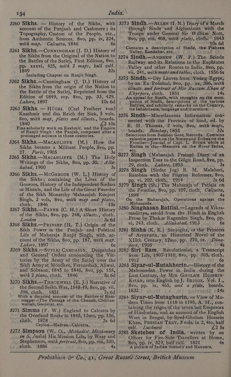 3260 Sikhs. — History of the Sikhs, with account of the Punjaub and Cashmere ; its Topography, Custom of the People, etc., from Authentic Sources, 8vo, pp. iv, 224, with map. Calcutta, 1846 6s 3261 Sikhs.—CunninGHAM (J. D.) History of the Sikhs from the Original of the Nation to the Battles of the Sutlej, First Edition, 8vo. xxxvi, 425, with 2 maps, half calf. 1849 32s Including Chapter on Ranjit Singh. 3262 Sikhs.—Cunningham (J. D.) History of the Sikhs from the origin of the Nation to the Battle of the Sutlej, Reprinted from the Edition of 1849, roy. 8vo, pp. 33, 429. Lahore, 1897 10s 6d 3263 Sikhs. — Htcet (Carl Freiherr von) Kaschmir und das Reich der Siek, 5 vols, 8vo, with map, plates and illusts., boards. 1840 42 10s Fine scholarly work on Kashmir, and the Empire of Ranjit Singh: the Panjab, composed after a prolonged sojourn in those countries. 3264 Sikhs.—Macautirre (M.) How, the Sikhs became a Militant People, 8vo, pp. 24. | Paris, 1905 3s 3265 Sikhs.—Macau.LirFe (M.) The. Holy Writings of the Sikhs, 8vo, pp.:30. ~ A//a= habad, 1900 ene 3266 Sikhs.—McGrecor (W. L.) History of the Sikhs; containing the Lives of the Gooroos, History of the Independent Sirdars or Missuls, and the Life of the Great Founder of the Sikh Monarchy ‘Maharajah Runjeet Singh, 2 vols, 8vo, with map and plates, cloth. 1846 15s 3267 Sikhs.—Payne (C. H. ) A’ Short History of the Sikhs, 8vo, pp.’ 248, zZ/zsts., cloth. London 3s 6d 3268 Sikhs.—PrinseEp) (H.. T.) ayerin of the Sikh Power in the’ Punjab ‘and’ Political Life of Maharaja Ranjit Singh, with. ac- count of the Sikhs, 8vo, pp. 187, with map. Lahore, 1897 > ee 3269 Sikhs. —SUTLE] CAMPAIGN. Despatches and General Orders announcing ‘the, Vic- tories by the Army of the Sutlej over the Sikh Army at Moodkee, Ferozeshah, Aliwal, and Sobraon, 1845 to 1846, 8vo, pp. 155, with 2 plans, cloth. 1846 8s 6d 3270. Sikhs.—Tuackwett (E. J:) Narrative of the Second Seikh, War, 1848-49, 8vo, pp. vii, 398, cloth. 1851 7s 6d With a detailed account! of the Battles of Ram- “ nugger—The Passage of the: Chenab,'Chillian- wallah, Goojerat. etc. 3274. Simms (F. W.) England to Calcntta by the Overland Route in 1845, 12mo, pp: 156, cloth. 1878 _3s 6d Ceylon—Madras—Calcutta, 3272 Simpson (W.. O., Methodist. Missionary in S. India) His, Mission Life, by Wray and Stephenson, wth portra ‘att, Bren pp., vill, 520, cloth. 3273 Sindh.—At LEN (I. N.) Diary ‘ofa ‘March through “Sinde ‘and ‘Afghanistan’ with the Troops under General’ Sir William’ Nott, “8vo, pp. vill, 468, ‘with Plates, clothe: Bere s 6 @Sntains a deschution of Sinde, the Pisheen Valley, Kandahar, ete, 3274 Sindhi—Anprew (W. P.); The ‘Seinde Rajlway ‘andiits, Relations: to the: Euphrates Valley and other Routes to India, 8vo, pp. vil, 241, wzth maps and tables, cloth. 1856 6s 3275 Sindh:—Dry Leaves from! Young Egypt} --by:an; Ex: Political, 8vo,, pp. xx, 386, !w7th tllusts..and portrait of Mir Rustam Khan of Khyrpore, cloth. 1851 lo 14s _An appeal for Sindh, with thoughts onthe occu- pation of Sindh, descriptions of , the various Battles, and scholarly remarks on the Country, its Inhabitants, language and literature! 3276 Sindh—Miscellaneous ‘Information: con “nected ‘withthe’ Province of Sind, ‘ed. by R. (H.' Thomas,'2” vols, 8vo, with maps, boards.) Bombay, 1855 intl 32s Selections from Bombay Govt, Records. Contains valuable papers on the Statesand Tribesoon the Frontier—Journal of Capt. L. Brown while at prong in BO}0¢ MeOHIGH on the River Indus, 3277 ‘Singh ‘(Maharajah Pratap): Diary” of ‘an Inspection Tour to the Gilgit Road,,8vo, pp. 29, cloth. . Lahore, 1893 3s 3278 Singh (Sirdar Jog) B. M. Malabari, Rambles with the Pilgrim tad 8vo, pp. vi, 202. cloth. 1914 3s 6d 3279 Singh (Sh.) The Maharaja of Patiala on the F rontier, 8vo, ‘Pp: 107, cloth. Calcutta, 1899 4s On the Maharajah, Operations against the Mohmands. 3280, Singhasan Battisi. Legends Aura madittya,, retold from the .,Hindi in. English Prose, by, Thakar'Ragendra’ Singh, 8yo, pp- vi, 243, cloth... 4l/ahabad,}1913 ...°) 6s 3281 Sinha (K. K.) Sanjogita, or thé ‘Princess of ‘Aryavarta,' an Historical Novel of the XIIth Century, 12mo, Pp. 270, iv. ‘| Dina- pore, 1903 4s 3282 Siri Ram, Revalnviokist| a Tiahacript Hea Life, 1907-1910, it pp. 305,: cloth. 19 6s 3283 ey -Mutakherin.—History of the Mahomedan,., Power in, India,,during the _ Last.Century,. by Mir GHOLAM HUSSEIN- IKKHAN, into, English, by.J. BRiGGs, ; Vol. I., 8vo, pp. 1x, sah and a bid boards. 1832 i2 pd4s 3284. Siyar-ul- Moltshrtenle: or View of Mo- dern Times from 1118 to 1195,-A. H., con- taining, the reigns of the seven last Emperors of Hindostan, and an account of the English Wars in Bengal, by Syed-Gholam Hossein ‘Khan, PERSIAN TEXT, 3 vols. in 2, 4to, half ealf.° Lucknow 42 5s 3285 Sketches .of India, ‘written by an Officer for Fire-Sidé Travellers at Home, 8vo, pp. iv, 329, half calf, 1821 4s A picture of Indian Scenery and Manners,