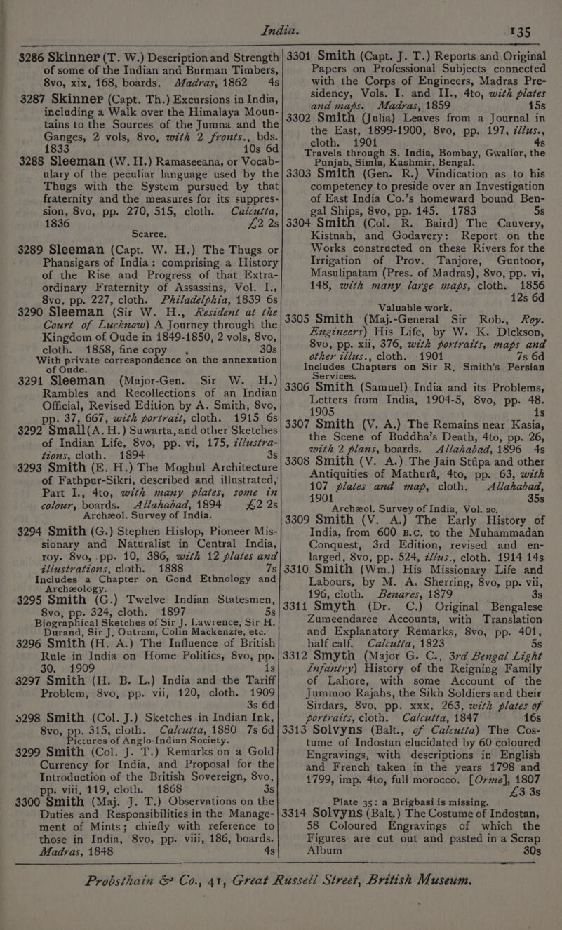 $286 Skinner (T. W.) Description and Strength of some of the Indian and Burman Timbers, 8vo, xix, 168, boards. Madras, 1862 4s 3287 Skinner (Capt. Th.) Excursions in India, including a Walk over the Himalaya Moun- tains to the Sources of the Jumna and the Ganges, 2 vols, 8vo, with 2 fronts., bds. 1833 10s 6d 3288 Sleeman (W.H.) Ramaseeana, or Vocab- ulary of the peculiar language used by the Thugs with the System pursued by that fraternity and the measures for its suppres- sion, 8vo, pp. 270, 515, cloth. Calcutta, 1836 42 2s Scarce, 3289 Sleeman (Capt. W. H.) The Thugs or Phansigars of India: comprising a History of the Rise and Progress of that Extra- ordinary Fraternity of Assassins, Vol. I., 8vo, pp. 227, cloth. Philadelphia, 1839 6s 3290 Sleeman (Sir W. H., Resident at the Court of Lucknow) A Journey through the Kingdom of Oude in 1849-1850, 2 vols, 8vo, cloth. 1858, fine copy . 30s With private correspondence on the annexation of Oude. 3291 Sleeman (Major-Gen. Sir W. H.) Rambles and Recollections of an Indian Official, Revised Edition by A. Smith, 8vo, p. 37, 667, with portrazt, cloth. 1915 6s 3292 Small(A. H.) Suwarta, and other Sketches of Indian Life, 8vo, pp. vi, 175, z//ustra- tions, cloth. 1894 3s 3293 Smith (E. H.) The Moghul Architecture of Fathpur-Sikri, described and illustrated, Part I., 4to, wzth many plates, some in . colour, boards. Allahabad, 1894 #2 2s Archzol. Survey of India. 3294 Smith (G.) Stephen Hislop, Pioneer Mis- sionary and Naturalist in Central India, roy. 8vo, pp. 10, 386, with 12 plates and tllustrations, cloth. 1888 7s Includes a Chapter on Gond Ethnology and Archeology. 3295 Smith (G.) Twelve Indian Statesmen, 8vo, pp. 324, cloth. 1897 5s Biographical Sketches of Sir J. Lawrence, Sir H. Durand, Sir J. Outram, Colin Mackenzie, ete. 3296 Smith (H. A.) The Influence of British Rule in India on Home Politics, 8vo, pp. 30. 1909 1s 3297 Smith (H. B. L.) India and the Tariff Problem, 8vo, pp. vii, 120, cloth. 1909 3s 6d 59298 Smith (Col. J.) Sketches in Indian Ink, 8vo, pp. 315, cloth. Calcutta, 1880 7s 6d Pictures of Anglo-[ndian Society. 3299 Smith (Col. J. T.) Remarks on a Gold Currency for India, and Proposal for the Introduction of the British Sovereign, 8vo, pp. viii, 119, cloth. 1868 3s 3300 Smith (Maj. J. T.) Observations on the Duties and Responsibilities in the Manage- ment of Mints; chiefly with reference to those in India, 8vo, pp. viii, 186, boards. Madras, 1848 4s 3301 Smith (Capt. J. T.) Reports and Original Papers on Professional Subjects connected with the Corps of Engineers, Madras Pre- sidency, Vols. I. and II., 4to, with plates and maps. Madras, 1859 15s 3302 Smith (Julia) Leaves from a Journal in the East, 1899-1900, 8vo, pp. 197, z/lus., cloth. 1901 4s Travels through S. India, Bombay, Gwalior, the Punjab, Simla, Kashmir, Bengal. 3303 Smith (Gen. R.) Vindication as to his competency to preside over an Investigation of East India Co.’s homeward bound Ben- gal Ships, 8vo, pp. 145. 1783 5s 3304 Smith (Col. R. Baird) The Cauvery, Kistnah, and Godavery: Report on the Works constructed on these Rivers for the Irrigation of Prov. Tanjore, Guntoor, Masulipatam (Pres. of Madras), 8vo, pp. vi, 148, with many large maps, cloth. 1856 12s 6d ‘ Valuable work. 3305 Smith (Maj.-General Sir Rob., Roy. Engineers) His Life, by W. K. Dickson, 8vo, pp. xii, 376, with portraits, maps and other tllus., cloth. 1901 7s 6d Includes Chapters on Sir R, Smith’s Persian Services. 3306 Smith (Samuel) India and its Problems, Letters from India, 1904-5, 8vo, pp. 48. 1905 1s 3307 Smith (V. A.) The Remains near Kasia, the Scene of Buddha’s Death, 4to, pp. 26, with 2 plans, boards. Allahabad, 1896 4s 3308 Smith (V. A.) The Jain Sttipa and other Antiquities of Mathura, 4to, pp. 63, with 107 plates and map, cloth. Allahabad, 1901 35s Archzol. Survey of India, Vol. 20, 3309 Smith (V. A.) The Early History of India, from 600 B.c. to the Muhammadan Conquest, 3rd Edition, revised and en- larged, 8vo, pp. 524, zl/us., cloth. 1914 14s 3310 Smith (Wm.) His Missionary Life and Labours, by M. A. Sherring, 8vo, pp. vii, 196, cloth. exares, 1879 3s 3311 Smyth (Dr. C.) Original Bengalese Zumeendaree Accounts, with Translation and Explanatory Remarks, 8vo, pp. 401, half calf. Calcutta, 1823 5s 3312 Smyth (Major G. C., 3rd Bengal Light Infantry) History of the Reigning Family of Lahore, with some Account of the Jummoo Rajahs, the Sikh Soldiers and their Sirdars, 8vo, pp. xxx, 263, with plates of portraits, cloth. Calcutta, 1847 16s 3313 Solvyns (Balt., of Calcutta) The Cos- tume of Indostan elucidated by 60 coloured Engravings, with descriptions in English and French taken in the years 1798 and 1799, imp. 4to, full morocco. [Orme], 1807 £3 3s Plate 35: a Brigbasi is missing. 3314 Solvyns (Balt.) The Costume of Indostan, 58 Coloured Engravings of which the Figures are cut out and pasted in a Scrap Album 30s
