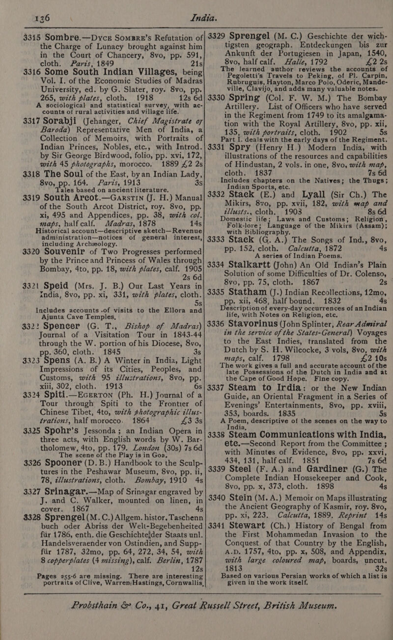 126 the Charge of Lunacy brought against him in the Court of Chancery, 8vo, pp. 591, cloth. Parts, 1849 21s 3316 Some South Indian Villages, being Vol. I. of the Economic Studies of Madras University, ed. by G. Slater, roy. 8vo, pp. 265, with plates, cloth. 1918 12s 6d A sociological and statistical survey, with ac- counts of rural activities and village life. 3317 Sorabji (Jehanger, Chief Magistrate of Baroda) Representative Men of India, a Collection of Memoirs, with Portraits of Indian Princes, Nobles, etc., with Introd. by Sir George Birdwood, folio, pp. xvi, 172, with 45 photographs, morocco. 1889 £2 2s 3318 The Soul of the East, byan Indian Lady, 8vo, pp. 164. Parzs, 1913 3s Tales based on ancient literature. 3319 South Arcot.—GarstTIN (J. H.) Manual of the South Arcot District, roy. 8vo, pp. xi, 495 and Appendices, pp. 38, w#th col. maps, half calf. Madras, 1878 14s Historical account—descriptive sketch— Revenue administration—notices of general interest, including Archzology. 3320 Souvenir of Two Progresses performed by the Prince and Princess of Wales through Bombay, 4to, pp. 18, wzth plates, calf. 1905 2s 6d 3321 Speid (Mrs. J. B.) Our Last Years in india, 8vo, pp. xi, 331, wzthk plates, cloth. Ss Includes accounts .of visits to the Ellora and Ajunta Cave Temples, 332: Spencer (G. T., Bishop of Madras) Journal of a Visitation Tour in 1843-44 through the W. portion of his Diocese, ae p. 360, cloth. 1845 3323 Spens (A. B.) A Winter in India, Light Impressions of its Cities, Peoples, and Customs, wth 95 illustrations, 8vo, pp. xili, 302, cloth. 1913 6s 3324 Spiti.—Ecrrron (Ph. H.) Journal of a Tour through Spiti to the Frontier of Chinese Tibet, 4to, with photographic tllus- trations, half morocco. 1864 43 3s 3325 Spohr’s Jessonda; an Indian Opera in three acts, with English words by W. Bar- tholomew, 4to, pp. 179. London (30s) 7s 6d The scene of the Play is in Goa, 3326 Spooner (D.B.) Handbook to the Sculp- tures in the Peshawar Museum, 8vo, pp. ii, 78, tllustrations, cloth. Bombay, 1919 4s 3327 Srinagar.—Map of Srinagar engraved by J. and C. Walker, mounted on linen, in cover. 1867 4s $328 Sprengel (M.C.) Allgem. histor. Taschenn buch oder Abriss der Welt-Begebenheited fiir 1786, enth. die Geschichtefder Staats unl. Handelsveraender von Ostindien, and Supp- fiir 1787, 32mo, pp. 64, 272, 34, 54, with 8 copperplates (4 missing), calf. Berlin, 1787 12s Pages 255-6 are missing. There are interesting tigsten geograph. Entdeckungen bis zur Ankunft der Portugiesen in Japan, 1540, 8vo, half calf. Halle, 1792 2 2s The learned author reviews the accounts of Pegoletti’s Travels to Peking, of Pl. Carpin, Rubruguis, Hayton, Marco Polo, Oderic, Mande- ville, lavijo, and adds many valuable notes. 3330 Spring (Col. F. W. M.) The Bombay Artillery. List of Officers who have served in the Regiment from 1749 to its amalgama- tion with the Royal Artillery, 8vo, pp. xii, 135, with portraits, cloth. 1902 5s Part r deals with the early days of the Regiment. 3331 Spry (Henry H.) Modern India, with illustrations of the resources and capabilities of Hindustan, 2 vols. in one, 8vo, with map, cloth. 1837 7s 6d Includes chapters on the Natives; the Thugs; Indian Sports, etc. 3332 Stack (E.) and Lyall (Sir Ch.) The Mikirs, 8vo, pp. xvii, 182, with map and zllusts., cloth. 1903 8s 6d Domestic life; Laws and Customs; Religion, Folk-lore; Language of the Mikirs (Assam); with Bibliography. 3333 Stack (G. A.) The Songs of Ind., 8vo, pp. 152, cloth. Calcutta, 1872 4s A series of Indian Poems. 3334 Stalkartt (John) An Old Indian’s Plain Solution of some Difficulties of Dr. Colenso, 8vo, pp. 75, cloth. 1867 , 2s 3335 Statham (J.) Indian Recollections, 12mo, pp. xii, 468, half bound. 1832 4s Description of every-day occurrences of an Indian life, with Notes on Religion, etc. 3336 Stavorinus (John Splinter, Rear Admiral in the service of the States-General) Voyages to the East Indies, translated from the Dutch by S. H. Wilcocke, 3 vols, 8vo, with maps, calf. 1798 #2 10s The work gives a full and accurate account of the late Possessions of the Dutch in India and at the Cape of Good Hope. Fine copy. 3337 Steam to Irdia: or the New Indian Guide, an Oriental Fragment in a Series of Evenings’ Entertainments, 8vo, pp. xviii, 353, boards. 1835 Ss A Poem, , descriptive of the scenes on the way to ndia 3338 Steam Communications with India, ete.—Second Report from the Committee ; with Minutes of Evidence, 8vo, pp. xxvi, 434, 131, half calf. 1851 7s 64 3339 Steel (F. A.) and Gardiner (G.) The Complete Indian Housekeeper and Cook, 8vo, pp. x, 373, cloth. 1898 4s 3340 Stein (M. A.) Memoir on Maps illustrating the Ancient Geography of Kasmir, roy. 8vo, pp. xi, 223. Calcutta, 1889. Reprint 14s 3341 Stewart (Ch.) History of Bengal from the First Mohammedan Invasion to the Conquest of that Country by the English, A.D. 1757, 4to, pp. x, 508, and Appendix, with large coloured map, boards, uncut. 1813 32s Based on various Persian works of which a list is given in the work itself.