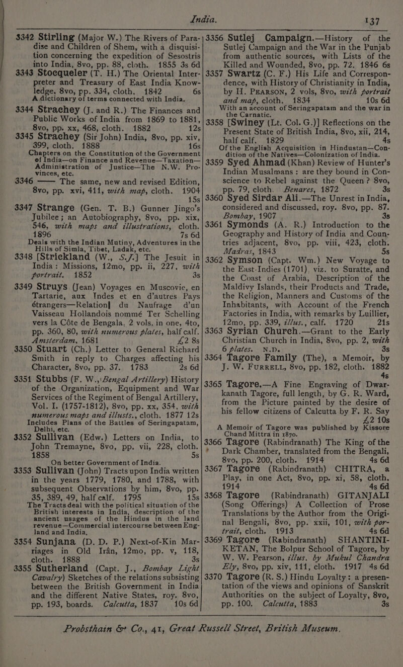 dise and Children of Shem, with a disquisi- tion concerning the expedition of Sesostris into India, 8vo, pp. 88, cloth. 1855 3s 6d 3343 Stoequeler (T. H.) The Orientals Later preter and Treasury of East India Know- ledge, 8vo, pp. 334, cloth. 1842 6s A. dictionary of terms ‘connected with India. 3344 Strachey (J. and R.) The Finances and Public Works of India from 1869 to 1881, 8vo, pp. xx, 468, cloth. 1882 12s 3345 Strachey (Sir John) India, 8vo, pp. xiv, 399, cloth. 1888 1 Chapters on the Constitution of the Government ef India—on Finance and Revenue—Taxation— Administration of Justice—The N.W. Pro- vinces, etc. 3346 ‘The same, new and revised Edition, 8vo, pp. xvi, 411, with map, cloth. 1904 15s 3347 Strange (Gen. T. B.) Gunner Jingo’s Jubilee; an Autobiography, 8vo, pp. xix, 546, with maps and illustrations, cloth. 1896 7s 6d Deals with the Indian Mutiny, Adventures in the Hills of Simla, Tibet, Ladak, etc. 3348 [Strickland (W., SJ] The Jesuit in India: Missions, 12mo, pp. il, 227, wth portrait. 1852 3s 3349 Struys (Jean) Voyages en Muscovie, en Tartarie, aux Indes et en d’autres Pays étrangers—Relation] du Naufrage d’un Vaisseau Hollandois nommé Ter Schelling vers la Céte de Bengala, 2 vols. in one, 4to, pp. 360, 80, with numerous plates, half calf. Amsterdam, 1681 42 8s 3350 Stuart (Ch.) Letter to General Richard Smith in reply to Charges affecting his Character, 8vo, pp. 37. 1783 2s 6d 3351 Stubbs (F. W.,! Bengal Artillery) History of the Organization, Equipment and War Services of the Regiment of Bengal Artillery, Vol. I. (1757-1812), 8vo, pp. xx, 354, with numerous maps and tllusts., cloth. 1877 12s Includes Plans of the Battles. of Seringapatam, Delhi, etc. 3352 Sullivan (Edw.) Letters on India, to John Tremayne, 8vo, pp. vii, 228, cloth. 1858 5s On better Government of India. 3353 Sullivan (John) Tracts upon India written in the years 1779, 1780, and 1788, with subsequent Observations by him, 8vo, pp. 35, 389, 49, half calf. 1795 15s The Tracts deal with the political situation of the British interests in India, description of the ancient usages of the Hindus in the land OV n land and India, 3354 Sunjana (D.D. P.) Next-of-Kin Mar- riages in Old Irfn, 12mo, pp. v, 118, cloth. 1888 3s 3355 Sutherland (Capt. J., Bombay Light between the British Government in India and the different Native States, roy. 8vo, pp. 193, boards. Calcutta, 1837 10s 6d of the Sutle] Campaign and the War in the Punjab from authentic sourcés, with Lists of the Killed and Wounded, 8vo, pp. 72. 1846 6s 3357 Swartz (C. F.) His Life and Correspon- dence, with History of Christianity in India, by 11. PEARSON, 2 vols, 8vo, with portratt and map, cloth. 1834 10s 6d With an account of Seringapatam and the warin the Carnatic. 3358 [Swiney (Lt. Col. G.)] Reflections on the Present State of British India, 8vo, xii, 214, half calf. 1829 4s Of the English Acquisition in Hindustan—Con- dition of the Natives—Colonization of India. 3359 Syed Ahmad (Khan) Review of Hunter’s Indian Musalmans: are they bound in Con- science to Rebel against the Queen ? 8vo, pp. 79, cloth. Bexares, 1872 3s 3360 Syed Sirdar Ali.—The Unrest in India, considered and discussed, roy. 8vo, pp. 87. Bombay, 1907 . 3s 3361 Symonds (A. R.) Introduction to the Geography and History of India and Coun- tries adjacent, 8vo, pp. viii, 423, cloth. Madras, 1843 5s 3362 Symson (Capt. Wm.) New Voyage to the East-Indies (1701), viz. to Suratte, and the Coast of Arabia, Description of the Maldivy Islands, their Products and Trade, the Religion, Manners and Customs of the Inhabitants, with Account of the French Factories in India, with remarks by Luillier, 12mo, pp. 339, z//us., calf. 1720 21s 3363 Syrian Chureh.—Grant to the Early Christian Church in India, 8vo, pp. 2, weth 6 plates. N.D- 3s 3364 Tagore Family (The), a Memoir, by J. W. FuRRELL, 8vo, pp. 182, cloth. 1882 4s 3365 Tagore.—A Fine Engraving of Dwar- kanath Tagore, full length, by G. R. Ward, from the Picture painted by the desire of his fellow citizens of Calcutta by F. R. Say 42 10s A Memoir of Tagore was published by Kissore Chand Mittra in 1870. 3366 Tagore (Rabindranath) The King of the * Dark Chamber, translated from the Bengali, 8vo, pp. 200, cloth. 1914 4s 6d 3367 Tagore (Rabindranath) CHITRA, a Play, in one Act, 8vo, pp. xi, 58, cloth. 1914 4s 6d 3368 Tagore (Rabindranath) GITANJALI (Song Offerings) A Collection of Prose Translations by the Author from the Origi- nal Bengali, 8vo, pp. xxii, 101, with por- trait, cloth. 1913 4s 6d 3369 Tagore (Rabindranath) SHANTINI- KETAN, The Bolpur School of Tagore, by W. W. Pearson, zllus. by Mukul Chandra Lily, 8vo, pp. xiv, 111, cloth. 1917 4s 6d 3370 Tagore (R. S.) Hindu Loyalty : a presen- tation of the views and opinions of Sanskrit Authorities on the subject of Loyalty, 8vo, pp. 100. Calcutta, 1883 3s
