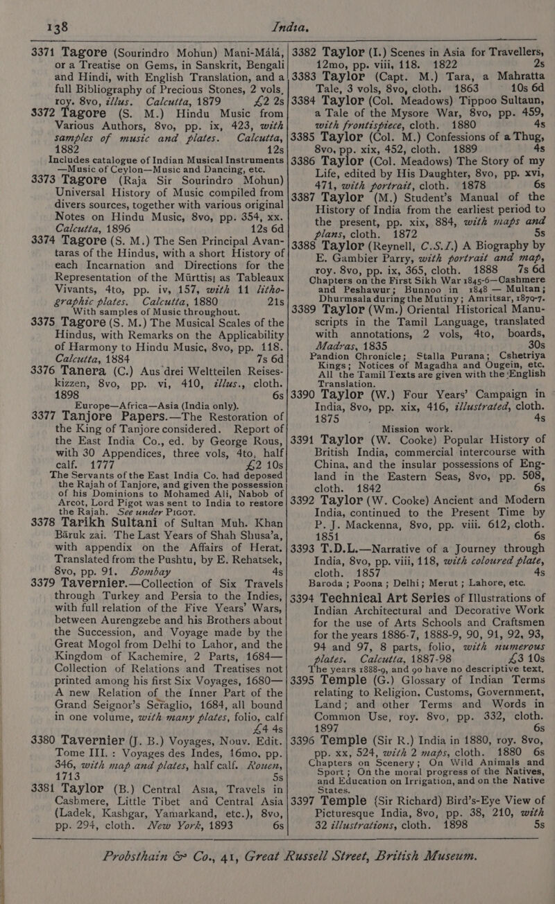 or a Treatise on Gems, in Sanskrit, Bengali and Hindi, with English Translation, and a full Bibliography of Precious Stones, 2 vols, roy. 8vo, z/lus. Calcutta, 1879 42 2s $372 Tagore (S. M.) Hindu Music from Various Authors, 8vo, pp. ix, 423, with samples of music and plates. Calcutta, 1882 12s Includes catalogue of Indian Musical Instruments —Music of Ceylon—Music and Dancing, ete. 3373 Tagore (Raja Sir Sourindro Mohun) Universal History of Music compiled from divers sources, together with various original Notes on Hindu Music, 8vo, pp. 354, xx. Calcutta, 1896 12s 6d 3374 Tagore (S. M.) The Sen Principal Avan- taras of the Hindus, with a short History of each Incarnation and Directions for the Representation of the Mirttis) as Tableaux Vivants, 4to, pp. iv, 157, weth 11 litho- graphic plates. Calcutta, 1880 21s With samples of Music throughout. 3375 Tagore (S. M.) The Musical Scales of the Hindus, with Remarks on the Applicability of Harmony to Hindu Music, 8vo, pp. 118. Calcutta, 1884 7s 6d 3376 Tanera (C.) Aus drei Weltteilen Reises- kizzen, 8vo, pp. vi, 410, d/us., cloth. 1898 6s Europe—A frica—Asia (India only). 3377 Tanjore Papers.—The Restoration of the King of Tanjore considered. Report of the East India Co., ed. by George Rous, with 30 Appendices, three vols, 4to, half calf: 1777 #2 10s The Servants of the East India Co. had deposed the Rajah of Tanjore, and given the possession of his Dominions to Mohamed Ali, Nabob of Arcot, Lord Pigot was sent to India to restore the Rajah. See under Picor. 3378 Tarikh Sultani of Sultan Muh. Khan Baruk zai. The Last Years of Shah Shusa’a, with appendix on the Affairs of Herat. Translated from the Pushtu, by E. Rehatsek, 8vo, pp. 91. Bombay 4s 3379 Tavernier.—Collection of Six Travels through Turkey and Persia to the Indies, with full relation of the Five Years’ Wars, between Aurengzebe and his Brothers about the Succession, and Voyage made by the Great Mogol from Delhi to Lahor, and the Kingdom of Kachemire, 2 Parts, 1684— Collection of Relations and Treatises not printed among his first Six Voyages, 1680— A new Relation of the Inner Part of the Grand Seignor’s Seraglio, 1684, all bound in one volume, with many plates, folio, calf 44 4s 3380 Tavernier (J. B.) Voyages, Nouv. Edit. Tome III. : Voyages des Indes, 16mo, pp. 346, with map and plates, half calf. Rowen, 1713 5s 3381 Taylor (B.) Central Asia, Travels in Cashmere, Little Tibet and Central Asia (Ladek, Kashgar, Yamarkand, etc.), 8vo, pp. 294, cloth. New York, 1893 6s 3382 Taylor (I.) Scenes in Asia for Travellers, 12mo, pp. viii, 118. 1822 2s 3383 Taylor (Capt. M.) Tara, a Mahratta Tale, 3 vols, 8vo, cloth. 1863 10s 6d 3384 Taylor (Col. Meadows) Tippoo Sultaun, a Tale of the Mysore War, 8vo, pp. 459, with frontispiece, cloth. 1880 4s 3385 Taylor (Col. M.) Confessions of a Thug, 8vo, pp. xix, 452, cloth. 1889 4s 3386 Taylor (Col. Meadows) The Story of my Life, edited by His Daughter, 8vo, pp. xvi, 471, with portrait, cloth. 1878 6s 3387 Taylor (M.) Student’s Manual of the History of India from the earliest period to the present, pp. xix, 884, with maps and plans, cloth. 1872 5s 3388 Taylor (Reynell, C.S.Z.) A Biography by E. Gambier Parry, with portrait and map, roy. 8vo, pp. ix, 365, cloth. 1888 7s 6d Chapters on the First Sikh War 1845-6—Cashmere and Peshawur; Bunnoo in 1848 — Multan; Dhurmsala during the Mutiny; Amritsar, 1879-7. 3389 Taylor (Wm.) Oriental Historical Manu- scripts in the Tamil Language, translated with annotations, 2 vols, 4to, boards, Madras, 1835 30s Pandion Chronicle; Stalla Purana; Cshetriya Kings; Notices of Magadha and Ougein, etc. All the Tamil Texts are given with the ‘English Translation. 3390 Taylor (W.) Four Years’ Campaign in ~ India, 8vo, pp. xix, 416, z//ustrated, cloth. 1875 4s Mission work. 3391 Taylor (W. Cooke) Popular History of British India, commercial intercourse with China, and the insular possessions of Eng- land in the Eastern Seas, 8vo, pp. 508, cloth. 1842 6s 3392 Taylor (W. Cooke) Ancient and Modern India, continued to the Present Time by P. J. Mackenna, 8vo, pp. viii. 612, cloth. 1851 6s 3393 T.D.L.—Narrative of a Journey through India, 8vo, pp. viii, 118, wth coloured plate, cloth. 1857 4s Baroda ; Poona; Delhi; Merut ; Lahore, etc. 3394 Technical Art Series of Illustrations of Indian Architectural and Decorative Work for the use of Arts Schools and Craftsmen for the years 1886-7, 1888-9, 90, 91, 92, 93, 94 and 97, 8 parts, folio, with numerous plates. Calcutta, 1887-98 £43 10s The years 1888-9, and go have no descriptive text, 3395 Temple (G.) Glossary of Indian Terms relating to Religion, Customs, Government, Land; and other Terms and Words in Common Use, roy. 8vo, pp. 332, cloth. 1897 6s 3396 Temple (Sir R.) India in 1880, roy. 8vo, pp. xx, 524, wth 2 maps, cloth. 1880 6s Chapters on Scenery; On Wild Animals and Sport; Onthe moral progress of the Natives, EAE eapcation on Irrigation, and on the Native 3397 Temple {Sir Richard) Bird’s-Eye View of Picturesque India, 8vo, pp. 38, 210, with 32 illustrations, cloth. 1898 5s