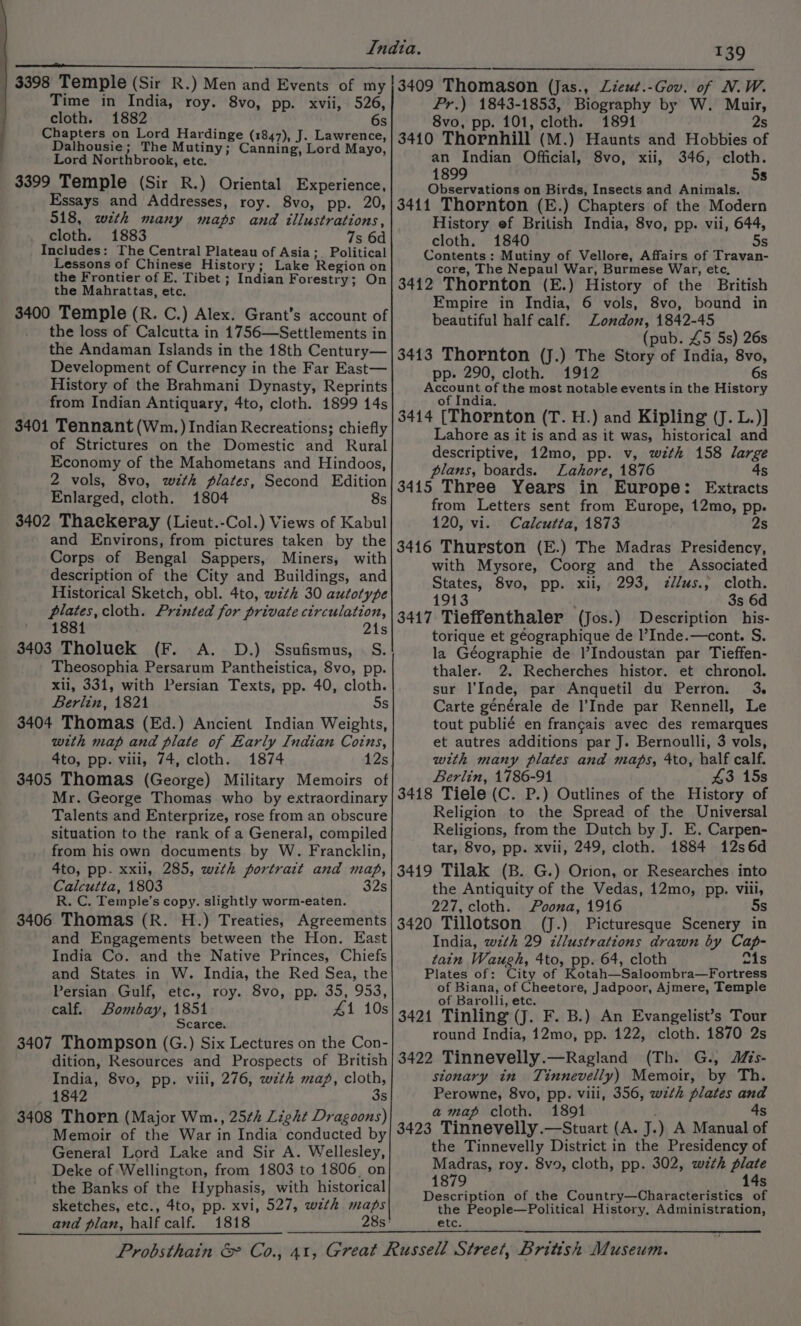 | 3398 Temple (Sir R.) Men and Events of my f Time in India, roy. 8vo, pp. xvii, 526, cloth. 1882 6s Chapters on Lord Hardinge (1847), J. Lawrence, Dalhousie; The Mutiny; Canning, Lord Mayo, Lord Northbrook, etc. 3399 Temple (Sir R.) Oriental Experience, Essays and Addresses, roy. 8vo, pp. 20, 518, with many maps and illustrations, cloth. 1883 7s 6d Includes: The Central Plateau of Asia; Political Lessons of Chinese History; Lake Region on the Frontier of E. Tibet ; Indian Forestry; On the Mahrattas, etc. 3400 Temple (R. C.) Alex. Grant’s account of the loss of Calcutta in 1756—Settlements in the Andaman Islands in the 18th Century— Development of Currency in the Far East— History of the Brahmani Dynasty, Reprints from Indian Antiquary, 4to, cloth. 1899 14s $401 Tennant (Wn. ) Indian Recreations; chiefly of Strictures on the Domestic and Rural Economy of the Mahometans and Hindoos, 2 vols, 8vo, with plates, Second Edition Enlarged, cloth. 1804 8s 3402 Thackeray (Lieut.-Col.) Views of Kabul and Environs, from pictures taken by the Corps of Bengal Sappers, Miners, with description of the City and Buildings, and Historical Sketch, obl. 4to, wzth 30 autotype plates, cloth. Printed for private circulation, 1881 . 21s 3403 Tholuek (F. &lt;A. D.) Ssufismus, | S. Theosophia Persarum Pantheistica, 8vo, pp. xli, 331, with Persian Texts, pp. 40, cloth. Berlin, 1821 5s 3404 Thomas (Ed.) Ancient Indian Weights, wth map and plate of Early Indian Coins, 4to, pp. vili, 74, cloth. 1874 3405 Thomas (George) Military Memoirs of Mr. George Thomas who by extraordinary Talents and Enterprize, rose from an obscure situation to the rank of a General, compiled from his own documents by W. Francklin, 4to, pp. xxii, 285, wzth portrait and map, Calcutta, 1803 32s R. C. Temple’s copy. slightly worm-eaten. 3406 Thomas (R. H.) Treaties, Agreements and Engagements between the Hon. East India Co. and the Native Princes, Chiefs and States in W. India, the Red Sea, the Persian Gulf, etc., roy. 8vo, pp. 35, 953, calf. Bombay, 1851 41 10s Scarce. 3407 Thompson (G.) Six Lectures on the Con- dition, Resources and Prospects of British India, 8vo, pp. viii, 276, wztk map, cloth, 1842 3s 3408 Thorn (Major Wm., 25¢h Light Dragoons) Memoir of the War in India conducted by General Lord Lake and Sir A. Wellesley, Deke of Wellington, from 1803 to 1806, on the Banks of the Hyphasis, with historical sketches, etc., 4to, pp. xvi, 527, wth maps and plan, half calf. 1818 T39 3409 Thomason (Jas., Lieut.-Gov. of N.W. Pr.) 1843-1853, Biography by W. Muir, 8vo, pp. 101, cloth. 1891 2s 3410 Thornhill (M.) Haunts and Hobbies of an Indian Official, 8vo, xii, 346, cloth. 1899 5s Observations on Birds, Insects and Animals. 3411 Thornton (E.) Chapters of the Modern History ef British India, 8vo, pp. vii, 644, cloth. 1840 5s Contents: Mutiny of Vellore, Affairs of Travan- core, The Nepaul War, Burmese War, etc, 3412 Thornton (E.) History of the British Empire in India, 6 vols, 8vo, bound in beautiful half calf. Zondon, 1842-45 (pub. £5 5s) 26s 3413 Thornton (J.) The Story of India, 8vo, pp- 290, cloth. 1912 6s Account of the most notable events in the History of India. 3414 [Thornton (T. H.) and Kipling (J. L.)] Lahore as it is and as it was, historical and descriptive, 12mo, pp. v, wzth 158 large plans, boards. Lahore, 1876 4s 3415 Three Years in Europe: Extracts from Letters sent from Europe, 12mo, pp. 120, vi. Calcutta, 1873 2s 3416 Thurston (E.) The Madras Presidency, with Mysore, Coorg and the Associated States, 8vo, pp. xii, 293, z//us., cloth. 1913 é 3s 6d 3417 Tieffenthaler (Jos.) Description his- torique et géographique de l’Inde.—cont. S. la Géographie de |’Indoustan par Tieffen- thaler. 2. Recherches histor. et chronol. sur l’Inde, par Anquetil du Perron. 3 Carte générale de l’Inde par Rennell, Le tout publié en francais avec des remarques et autres additions par J. Bernoulli, 3 vols, with many plates and maps, 4to, half calf. Berlin, 1786-91 43 15s 3418 Tiele (C. P.) Outlines of the History of Religion to the Spread of the Universal Religions, from the Dutch by J. E. Carpen- tar, 8vo, pp. xvii, 249, cloth. 1884 12s6d 3419 Tilak (B. G.) Orion, or Researches into the Antiquity of the Vedas, 12mo, pp. viii, 227, cloth. Poona, 1916 5s 3420 Tillotson (J.) Picturesque Scenery in India, wth 29 zllustrations drawn by Cap- tain Waugh, 4to, pp. 64, cloth fis Plates of: City of Kotah—Saloombra—Fortress of Biana, of Cheetore, Jadpoor, Ajmere, Temple of Barolli, etc. 3421 Tinling (J. F. B.) An Evangelist’s Tour round India, 12mo, pp. 122, cloth. 1870 2s 3422 Tinnevelly.—Ragland (Th. G., Mis- sionary in Tinnevelly) Memoir, by Th. Perowne, 8vo, pp. viii, 356, wzth plates and amap cloth. 1891 4s 3423 Tinnevelly.—Stuart (A. J.) A Manual of the Tinnevelly District in the Presidency of Madras, roy. 8v9, cloth, pp. 302, with plate 1879 14s Description of the Country—Characteristics of the People—Political History, Administration, etc.