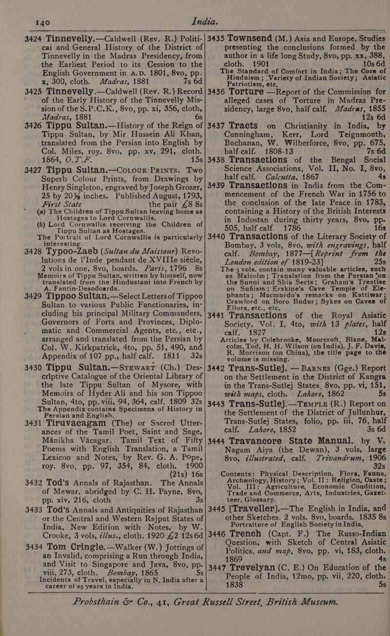 cai and General History of the District of Tinnevelly in the Madras Presidency, from the Earliest Period to its Cession to the English Government in A.D. 1801, 8vo, pp. x, 300, cloth. Madras, 1881 7s 6d 3425 Tinnevelly.—Caldwell (Rev. R.) Record of the Early History of the Tinnevelly Mis- sion of the S.P.C.K., 8vo, pp. xi, 356, cloth, wWadras, 1881 6s 3426 Tippu Sultan.—History of the Reign of Tippu Sultan, by Mir Hussein Ali Khan, translated from the Persian into English by Col. Miles, roy. 8vo, pp. xv, 291, cloth. 1864, O.7.F. 15s 3427 Tippu Sultan.—Cotour Prints. Two Superb Colour Prints, from Drawings by Henry Singleton, engraved by Joseph Grozer, 25 by 20% inches. Published August, 1793, First State the pair £8 8s (a) The Children of Tippu Sultan leaving home as Hostages to Lord Cornwallis. (6) Lord Cornwallis receiving tbe Children of Tippu Sultan as Hostages. The Portrait of Lord Cornwallis is particularly interesting 3428 Typoo-Zaeb (Sultan du Maissour) Revo- lutions de l’Inde pendant de XVIIIe siécle, 2 vols in one, 8vo, boards. Paris,1796 8s Memoirs of Tippu Sultan, written by himself, now translated from the Hindustani into French by A. Fantin-Desodoards. 3429 Tippoo Sultan.—Select Lettersof Tippoo Sultan to various Public Functionaries, in- cluding his principal Military Commanders, Governors of Forts and Provinces, Diplo- matic and Commercial Agents, etc., etc., arranged and translated from the Persian by Col. W. Kirkpatrick, 4to, pp. 51, 490, and Appendix of 107 pp., half calf. 1811 32s 3430 Tippu Sultan.—Srewart (Ch.) Des- criptive Catalogue of the Oriental Library of the late Tippu Sultan of Mysore, with Memoirs of Hyder Ali and his son Tippoo Sultan, 4to, pp. vill, 94, 364, calf. 1809 32s The Appendix contains Specimens of History in Persian and English. 3431 Tiruvacagam (The) or Sacred Utter- ances of the Tamil Poet, Saint and Sage, Manikha Vacagar. Tamil Text of Fifty Poems with English Translation, a Tamil Lexicon and Notes, by Rev. G. A. Pope, roy. 8vo, pp. 97, 354, 84, cloth. 1900 (21s) 16s 3432 Tod’s Annals of Rajasthan. The Annals of Mewar, abridged by C. H. Payne, 8vo, pp. xiv, 216, cloth 3s 3433 Tod’s Annals and Antiquities of Rajasthan or the Central and Western Rajput States of India, New Edition with Notes, by W. Crooke, 3 vols, z//us., cloth. 1920 42 12s 6d 3434 Tom Cringle.—Walker (W.) Jottings of an Invalid, comprising a Run through India, and Visit to Singapore and Java, 8vo, pp. viii, 273, cloth. Bombay, 1865 Incidents of Travel, especially in N, India after a career of 29 years in India. presenting the conclusions formed by the author in a life long Study, 8vo, pp. xx, 388, cloth. 1901 10s 6d The Standard of Comfort in India; The Core of Hinduism ; ‘Variety of Indian Society ; Asiatic Patriotism, etc, 3436 Torture —Report of the Commission for alleged cases of Torture in Madras Pre- sidency, large 8vo, half calf. AZadras, 1855 12s 6d 3437 Tracts on Christianity in India, by Cunningham, Kerr, Lord Teignmouth, Buchanan, W. Wilberforce, 8vo, pp. 675, half calf. 1808-13 7s 6d 3438 Transactions of the Bengal Social Science Associations, Vol. II, No. I, 8vo, half calf. Calcutta, 1867 4s 3439 Transactions in India from the Com- mencement of the French War in 1756 to the conclusion of the late Peace in 1783, containing a History of the British Interests in Indostan during thirty years, 8vo, pp. 505, half calf. 1786 16s 3440 Transactions of the Literary Society of Bombay, 3 vols, 8vo, with engravings, half calf. Bombay, 1877—[ Reprint from the London edition of 1819-23] 25s The 3 vols. contain many valuable articles, such as Malcolm; Translation from the Persian fon - the Sunni and Shia Sects; : Graham’s Treatise on Sufiism; Erskine’s Cave Temple of Ele- phanta; Macmurdo’s remarks on Kattiwar; Crawford on Boro Budur; Sykes on Caves of Ellora, etc., ete, 3441 Transactions of the Royal Asiatic Society, Vol. I, 4to, wth 13 plates, half calf. 1827 12s Articles by Colebrooke, Moorcroft, Blane, Mal- colm, Tod, H. H. Wilson (on India), J. F, Davis, R, Morrison (on China), the title page to the volume is missing. 3442 Trans-Sutlej. — Barnes (Gge.) Report on the Settlement in the District of Kangra in the Trans-Sutlej States, 8vo, pp. vi, 151, with maps, cloth. Lahore, 1862 5s 3443 Trans-Sutlej.—Trmp te (R.) Report on the Settlement of the District of Jullunhur, Trans-Sutlej States, folio, pp. iii, 76, half calf. Lahore, 1852 3s 6d 3444 Travancore State Manual, by V. Nagam Aiya (the Dewan), 3 vols, large Svo, illustrated, calf. Trivandrum, 1906 32s Contents: Physical Description, Flora, Fauna, Archeology, History; Vol. II: Religion, Oaste; Vol. Ill: Agriculture, Economic Condition, Trade and Commerce, Arts, Industries, Gazet- teer, Glossary. 3445 [Traveller].—The English in India, and other Sketches. 2 vols. 8vo, boards. 1835 8s Portraiture of English Society in India, 3446 Treneh (Capt. F.) The Russo-Indian Question, with Sketch of Central Asiatic Politics, axd map, 8vo, pp. vi, 183, cloth. 1869 4s 3447 Trevelyan (C. E.) On Education of the People of India, 12mo, pp. vii, 220, cloth. 1838 5s