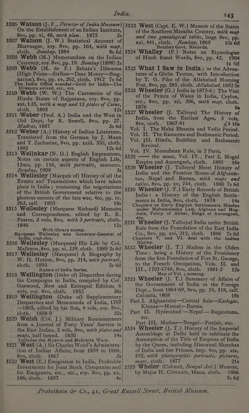 On the Establishment of an Indian Institute, 8vo, pp. vi, 48, wth plan. 1875 2s 3507 Watson (J. W.) Statistical Account of Bhavnagar, roy. 8vo, pp. 164, wth map, cloth. Bombay, 1884 8s 6d 3508 Webb (M.) Memorandum on the Indian Currency, roy. 8vo, pp. 19. Bombay (1898) 2s 3509 Webb (M. de P.) Britain’s Dilemma (High Prices—Strikes—Dear Money—Stag- nation), 8vo, pp. xv, 262, cloth. 1912 7s 6d The India Office scandal—Gold for India—The Dilemma solved, etc., etc. 3510 Webb (W. W.) The Currencies of the Hindu States of Rajputana, roy. 8vo, pp. xxl, 135, wth a map and 12 plates of Coins, cloth. 1893 12s 3511 Weber (Prof. A.) India and the West in Old Days, by R. Sewell, 8vo, pp. 27. Madras, 1887 3s 6d 3512 Weber (A.) History of Indian Literature. Translated from the German by J. Mann and T. Zachariae, 8vo, pp. xxiii, 350, cloth. 1882 12s 6d 3513 Welinkar (N. G.) English Impressions, Notes on certain aspects of English Life, 12mo, pp. 116, with portraits, morocco. Bombay, 1909 3 3514 Wellesley (Marquis of) History of all the Events and Transactions which have taken place in India ; containing the negotiations of the British Govcrnment relative to the glorious success of the late war, 4to, pp. iv, 263, calf. 1805 18s 3515 Wellesley (Marquess Richard) Memoirs and Correspondence, edited by R. R. ‘Pearce, 3 vols, 8vo, wth 3 portraits, cloth. 1846 12s With library stamp. Marquess Wellesley was Governor-General of India, 1798-1805. 3516 Wellesley (Marquess) His Life by Col. Malleson, 8vo, pp. xi, 239, cloth. 1889 2s 6d 3517 Wellesley (Marquess) A Biography by W. H. Hutton, 8vo, pp. 214, with portrait, cloth. 1893 2s 6d Rulers of India Series, 3518 Wellington (Duke of) Dispatches during his Campaigns in India, compiled by Col. Gurwood, New and Enlarged Edition, 6 vols, roy. 8vo, cloth. 1852 36s 3519 Wellington (Duke of) Supplementary ’ Despatches and Memoranda of India, 1797 —1805, edited by his Son, 4 vols, roy. 8vo, cloth. 1858-9 32s 3520 Welsh (Col. J.) Military Reminiscences from a Journal of Forty Years’ Service in the East Indies, 2 vols, 8vo, wzth plates aud maps, half bound. 1830 14s Includes the Mysore and Mahratta Wars. 3521 West (A.) Sir Charles Wood’s Administra- tion of Indian Affairs, from 1859 to 1866, Svo, cloth. 1867 3s 3522 West (E.) Emigration to India, Profitable Investments for Joint Stock Companies and for Emigrants, etc., etc., roy. 8vo, pp. xx, 186, cloth. 1857 4s of the Southern Maratha Country, with map and two genealogical tables, large 8vo, pp. xxi, 441, cloth. Bombay, 1869 10s 6d Bombay Govt. Records. e 3524 Whalley (P.) Notes on Etymologies of Hindi Rural Words, 8vo, pp. 42. 1904 1s 6d 3525 What I Saw in India; or the Adven- tutes of a Globe Trotter, with Introduction by T. G. Pike of the Allahabad Morning Post, 8vo, pp. 285, cloth. A//ahadbad, 1892 5s 3526 Wheeler (G.) India in 1875-6; The Visit of the Prince of Wales in India, Ceylon, etc., 8vo, pp. xii, 396, with map, cloth. 1876 6s 3527 Wheeler (J. Talboys) The History of India, from the Earliest Ages, 5 vols, 8vo, cioth. 1867-81 44 10s Vol. I. The Maha Bharata and Vedic Period. Vol. II. The Ramayna and Brahmanic Period. Vol. III. Hindu, Buddhist and Brahmanic Revival. Vol. IV. Mussulman Rule, in 2 Parts. 3528 the same, Vol. IV., Part 2, Mogul Empire and Aurangzeb, cloth. 1881 16s India and the Frontier States of Afghanis- tan, Nepal and Burma, with maps and tables, 8vo, pp. xv, 744, cloth. 1880 7s 6d 3530 Wheeler (J. T.) Early Records of British India: a History of the English Settle- ments in India, 8vo, cloth. 1878 145 Chapters on Early English Settlements, Hindus under Muhammedan Law, Afghans and Mog- huls, Policy of Akbar, Reign of Aurungzeb, ete. 3531 Wheeler (J. Talboys) India under British Rule from the Foundation of the East India Co., 8vo, pp. xvi, 312, cloth. 1886 7s 6d Chapters V. and VI. deal with the Indian Mutiny. 3532 Wheeler (J. T.) Madras in the Olden Time: being a History of the Presidency from the first Foundation of Fort St. George, to the French Occupation, Vols. II. and III., 1702-1748, 8vo, cloth. 1881-2 12s Map of Vol. 3 missing. 3533 Wheeler (J. T.) Summary of Affairs of the Government of India in the Foreign Dept., from 1864-69, 8vo, pp. 24, 518, calf. Calcutta, 1868 18s Part I. Afghanistan—Central Asia—Kashgar, Khotan—Muscat—Burma. Part II. Hyderabad — Nepal — Rajpootana, etc. Part III. Madras—Bengal—Punjab, etc. 3534 Wheeler (J. T.) History of the Imperial Assemblage at Delhi held to celebrate the Assumption of the Title of Empress of India by the Queen, including Historical Sketches of India and her Princes, imp. 4to, pp. xix, 242, with photographic portraits, pictures, maps, cloth. 1877 2is 3535 Wheler (Colonel, Bengal Art.) Memoir, by Major H. CONRAN, 16mo, cloth. 1866 3s 6d