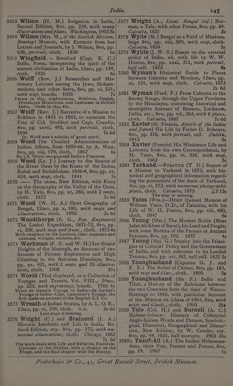 Second Edition, 8vo, pp. 238, wth many zllustrations and plates. Washington, 1903 5s 3564 Wilson (Mrs. M., of the Scottish Mission, Bombay) Memoir, with Extracts from her Letters and Journals, by J. Wilson, 8vo, pp. 636, portrait, cloth. 1838 6s 3565 Wingfield. — Stratford (Capt. E. C.) India, Poem, interpreting the spirit of the ancient civilization of India, 12mo, pp. 139, cloth. 1920 6s 3566 Wolff (Rev. J.) Researches and Mis- sionary Labours among the Jews, Moham- medans, and other Sects, 8vo, pp. vi, 531, with map, boards. 1835 75 Persia in 1831, Afghanistan, Bokhara, Punjab, Himalayan Mountains, and ‘Cashmeer in British India. Oude in 1833, etc. 3567 Wolff (Rev. J.) Narrative of a Mission to Bokhara in 1843 to 1845, to ascertain the Fate of Col. Stoddart and Capt. Conolly, Svo, pp. xxvil, 495, with portrait, cloth. 1846 7s 6d Dr. Wolff was a scholar of great merit. 3568 Wood (Sir Charles) Administrations of Indian Affairs, from 1859-66, by A. West, 8vo, pp. vili, 179, cloth. 1867 6s Sir Ch. Wood reorganized India’s Finances. 3569 Wood (Lt. }.) Journey to the Source of the River Oxus by the Route of the Indus, Kabul and Badakhshan, 1836-8, 8vo, pp. xv, 424, with map, cloth. 1841 7s 3570 The same, New Edition, with Essay on the Geography of the Valley of the Oxus, by H. Yule, 8vo, pp. xc, 280, with 2 maps, cloth. 1872 7s 6d 3571 Wood (W. H. A.) Short Geography of Bengal, 12mo, pp. x, 180, with maps and zllustrations, cloth. 1895 2s 6d 3572 Woodthorpe (R. G., Roy. Engineers) The Lushai Expedition, 1871-72, 8vo, pp. vi, 338, wath map and front., cloth. 1873 6s With chapters on the Lushais, their manners and customs, villages, animals, etc. 3573 Workman (F. B. and W. H.) Ice-Bound Heights of the Mustagh, an Account of two Seasons of Pioneer Exploration and High Climbing in the Baltistan Himalaya, 8vo, pp. xv, 421, wzth 2 maps and 70 illustra tions, cloth. 1908 21s 3574 World (The) displayed, or a Collection of Voyages and Travels, Vol. VIII., 24mo, pp. 220, with engravings, boards. 1760 8s Vasco de Gama’s Voyage to India—de Carbal’s Voyage to India—Capt, Lancaster’s Voyage, the first made on account of the English E.I. Co. 3575 Wreath of Indian Stories, by A. L. O. E., 12mo, pp. a 208, cloth. N.D. 3s 6d Last page is missing. 3576 Wright (C.) and Brainerd (J. A.) Historic Incidents and Life in India, Re- vised Edition, roy. 8vo, pp. 272, with nu- merous illustrations, cloth. Chicago, 1862 7s 6d The work deals with Life and Religion, Festivals, Customs of the Hindus, with a chapter on the Thugs, and the final chapter with the Mutiny. 145 man, a Tale, with other Poems, 8vo, pp. 84. Calcutta, 1821 3s 3578 Wylie (M.) Bengal as a Field of Missions, large 8vo, pp. vili, 389, wzth map, cloth. Calcutta, 1854 5s 3579 Wyllie (J. W. S.) Essays on the external policy of India, ed. with life by W. W. Hunter, 8vo, pp. xxxi, 371, zw2th portrait, half calf. 1875 8s 3580 Wyman’s Historical Guide to Places between Calcutta and Mooltan, 12mo, pp. xi, 121, with map, cloth. Calcutta, 1873 2s 6d 3581 Wyman (Fred. F.) From Calcutta to the Snowy Range, through the Upper Provinces to the Himalayas, containing historical and descriptive Account of Benares, Lucknow, Delhi, etc., 8vo, pp. vili, 263, wzth 8 plates, cloth. Calcutta, 1867 7s 6a 3582 Xavier (St. Francis, Apostle of the Indies. and Japan) His Life by Father D. Bohours, Svo, pp. 376, with portrait, calf. Dublin, 1812 5s. 3583 Xavier (Francis) His Missionary Life and Labours, from his own Correspondence, by H. Venn, 8vo, pp. iv, 326, with map, cloth. 1862 5s 3584 Yarkand.—Forsytu (T. 1D.) Report of a Mission to Yarkand in 1873, with his- torical and geographical information regard- ing the possessions of the Amir of Yarkand, 4to, pp. vi, 573, wth numerous photographic plates, cloth. Calcutta, 1875 43 15s The map is missing. 3585 Yates (Wm.)—Hosy (James) Memoir of William Vat D.D., of Calcutta, with his Life of W. H. Pearce, 8vo, pp. viii, 480, cloth. 1847 S 3586 Young (Mrs.) The Moslem Noble (Meer Jafur Ali Khan of Surat), his Land and People, with some Notices of the Parsees or Ancient Persians, 8vo, pp. 192. 1857 4s 3587 Young (Maj. G.) Inquiry into the Princi- ples of Colonial Policy and the Government of India, and with reference to its Landed Tenures, 8vo, pp. xvi, 382, half calf. 1822 5s 3588 Younghusband (Captains G. J. and F, E.) The Relief of Chitral, 8vo, pp. 183, with map andillus., cloth. 1895 5s 3589 Younghusband (Sir F.) India and Tibet, a History of the Relations between the two Countries from the time of Warren Hastings to 1910, with particular Account of the Mission to: Lhasa of 1904, 8vo, with maps and tilusts., cloth. 1910 21s 3590 Yule (Col. H.) and Burnell (A. C.) Hobson-Jobson: Glossary of Colloquial Anglo-Indian Words and Phrases, Symbolc- gical, Historical, Geographical and Discur- sive, New eaion: by W. Crooke, roy. Svo, pp. 48, 1021, half morocco. 1903 36s 3590a Yusuf-Ali (A.) The Indian Mohamme- dans, their Past, Present and Future, 8vo, pp. 19. 1907 1s