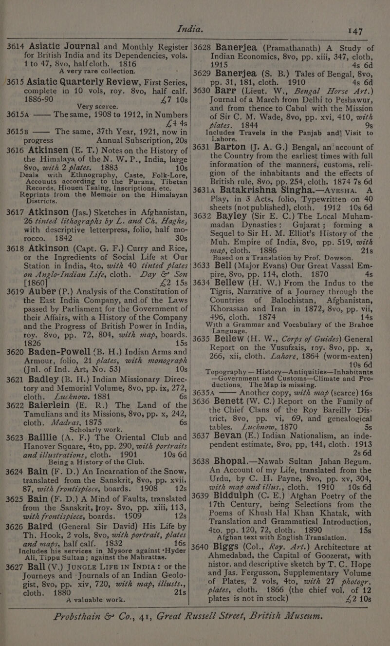 3614 Asiatie Journal and Monthly Register for British India and its Dependencies, vols. 1 to 47, 8vo, halfcloth. 1816 A very rare collection. ‘ 3615 Asiatic Quarterly Review, First Series, complete in 10 vols, roy. 8vo, half calf. 1886-90 47 10s Very scerce. 3615a —— Thesame, 1908 te 1912, in Numbers £4 4s 3615B The same, 37th Year, 1921, now in progress Annual Subscription, 20s 3616 Atkinsen (E. T.) Notes on the History of the Himalaya of the N. W.P., India, large 8vo, with 2 plates. 1883 10s Deals with Ethnography, Caste, Folk-Lore, Accouuts according to the Purana, Tibetan Records, Hiouen Tsaing, Inscriptions, etc. Reprints from the Memoir on the Himalayan Districts. 3617 Atkinson (Jas.) Sketches in Afghanistan, 26 tinted lithographs by L. and Ch. Haghe, with descriptive letterpress, folio, half mo- rocco. 1842 30s 3618 Atkinson (Capt. G. F.) Curry and Rice, or the Ingredients of Social Life at Our Station in India, 4to, with 40 ¢znted plates on Anglo-Indian Life, cloth. Day &amp; Son [1860] 42 15s 3619 Auber (P.) Analysis of the Constitution of the East India Company, and.of the Laws passed by Parliament for the Government of their Affairs, with a History of the Company and the Progress of British Power in India, roy. 8vo, pp. 72, 804, with map, boards. 1826 15s 3620 Baden-Powell ‘B. H.) Indian Arms and Armour, folio, 21 plates, with monograph (Jnl. of Ind. Art, No. 53) 10s 3621 Badley (B. H.) Indian Missionary Direc- tory and Memorial Volume, 8vo, pp. ix, 272, cloth. Lucknow. 1881 6s 3622 Baierlein (FE. R.) The Land of the Tamulians and its Missions, 8vo, pp. x, 242, cloth. Madras, 1875 6s Scholarly work. 3623 Baillie (A. F.) The Oriental Club and Hanover Square, 4to, pp. 290, wzth portraits and tllustrattons, cloth. 1901 10s 6d ' Being a History of the Club. 3624 Bain (F. D.) An Incarnation of the Snow, translated from the Sanskrit, 8vo, pp. xvii, 87, with frontispiece, boards. 1908 12s 3625 Bain (F. D.) A Mind of Faults, translated from the Sanskrit, froy. 8vo, pp. xili, 113, with frontispiece, boards. 1509 12s 3626 Baird (General Sir David) His Life by Th. Hook, 2 vols, 8vo, wzth portrazt, plates and maps, half calf. 1832 16s Includes his services in Mysore against ‘Hyder Ali, Tippu Sultan; against the Mahrattas. 3627 Ball (V.) JuncLe Lire IN INDIA: or the Journeys and -Journals of an Indian Geolo- gist, 8vo, pp. xiv, 720, with map, cllusts., cloth. 1880 21s A valuable work. 147 3628 Banerjea (Pramathanath) A Study of Indian Economics, 8vo, pp. xiii, 347, cloth, 1915 4s 6d 3629 Banerjea (S. B.) Tales of Bengal, 8vo, pp. 31, 181, cloth. 1910 4s 6d 3630 Barr (Lieut. W., Bengal Horse Art.) Journal of a March from Delhi to Peshawur, and from thence to Cabul with the Mission of Sir C. M. Wade, 8vo, pp. xvi, 410, with plates. 1844 9s Includes Travels in the Panjab andj Visit to Lahore. 3631 Barton (J. A. G.) Bengal, an’ account of the Country from the earliest times with full information of the manners, customs, reli- gion of the inhabitants and the effects of British rule, 8vo, pp. 254, cloth. 1874 7s 6d 36314 Batakrishna Singha.—Avesua. A Play, in 3 Acts, folio, Typewritten on 40 sheets (not published), cloth. 1912 10s 6d 3632 Bayley (Sir E. C.) The Local Muham- madan Dynasties: Gujarat; forming a Sequel to Sir H. M. Elliot’s History of the Muh. Empire of India, 8vo, pp. 519, with map, cloth. 1886 21s Based on a Translation by Prof. Dowson. 3633 Bell (Major Evans) Our Great Vassal Em- pire, 8vo, pp. 114, cloth. 1870 4s 3634 Bellew (H. W.) From the Indus to the Tigris, Narrative of a Journey through the Countries of Balochistan, Afghanistan, Khorassan and Iran in 1872, 8vo, pp. vii, 496, cloth. 1874 14s With a Grammar and Vocabulary of the Brahoe Language. 3635 Bellew (H. W., Corps of Guides) General Report on the Yusufzais, roy. 8vo, pp. x, 266, xii, cloth. Zahore, 1864 (worm-eaten) 10s 6d Topography — History—Antiquities—Inhabitants —Government and Customs—Climate and Pro- ductions, The Map is missing. 3635A Another copy, wth map (scarce) 16s 3636 Benett (W. C.) Report on the Family of the Chief Clans of the Roy Bareilly ‘Dis- trict, 8vo, pp. vi, 69, and genealogical tables. Lucknow, 1870 5s 3637 Bevan (E.) Indian Nationalism, an inde- pendent estimate, 8vo, pp, 141, cloth. 1913 2s 6d 3638 Bhopal.—Nawab Sultan Jahan Begum. An Account of my Life, translated from the Urdu, by C. H. Payne, 8vo, pp. xv, 304, with map and tllus., cloth. 1910 10s 6d 3639 Biddulph (C. E.) Atghan Poetry of the 17th Century, being Selections from the Poems of Khush Hal Khan Khatak, with Translation and Grammatical Introduction, 4to, pp. 120, 72, cloth. 1890 15s Afghan text with English Translation. 3640 Biggs (Col., Roy. Art.) Architecture at Ahmedabad, the Capital of Goozerat, with histor. and descriptive sketch by T. C. Hope and Jas. Fergusson, Supplementary Volume of Plates, 2 vols, 4to, with 27 photogr. plates, cloth. 1866 (the chief vol. of 12 plates is not in stock) 42 10s