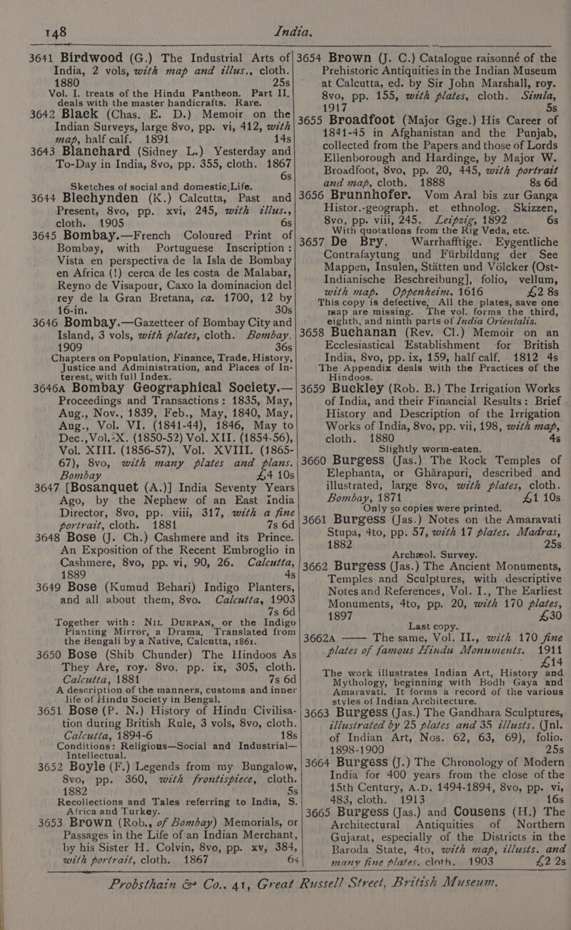 ee India, 2 vols, with map and illus., cloth. 1880 25s Vol. I. treats of the Hindu Pantheon. Part II, deals with the master handicrafts. Rare. 3642 Black (Chas. E. D.) Memoir on the Indian Surveys, large 8vo, pp. vi, 412, with map, half calf. 1891 1 3643 Blanehard (Sidney L.) Yesterday and To-Day in India, 8vo, pp. 355, cloth. 1867 6s Sketches of social and domestic;Life. 3644 Blechynden (K.) Calcutta, Past Present, 8vo, pp. xvi, 245, with zllus., 3645 Bombay.—French Coloured Print of Bombay, with Portuguese Inscription : Vista en perspectiva de la Isla de Bombay en Africa (!) cerca de les costa de Malabar, Reyno de Visapour, Caxo la dominacion del| rey de la Gran Bretana, ca. 1700, 12 by 16-in. 30s 3646 Bombay.—Gazetteer of Bombay City and Prehistoric Antiquities in the Indian Museum at Calcutta, ed. by Sir John Marshall, roy. 8vo, pp. 155, with plates, cloth. Simla, 3655 Broadfoot (Major Gge.) His Career of 1841-45 in Afghanistan and the Punjab, collected from the Papers and those of Lords Elienborough and Hardinge, by Major W. Broadfoot, 8vo, pp. 20, 445, with portrait Vom Aral bis zur Ganga Histor.-geograph. et ethnolog. Skizzen, With quotatlons from the Rig Veda, etc. 3657 De Bry. Warrhafftige. Eygentliche Contrafaytung und Fiirbildung der See Mappen, Insulen, Stéatten und Volcker (Ost- Indianische Beschreibung], folio, vellum, with map. Oppenheim. 1616 $2 8s This copy is defective, All the plates, save one map are missing. The vol. forms the third, eighth, and ninth parts of Jndia Orientalts. 1909 36s Chapters on Population, Finance, Trade, History, Justice and Administration, and Places of In- terest, with full Index. Ecclesiastical Establishment for British India, 8vo, pp. ix, 159, half calf. 1812 4s The Appendix deals with the Practices of the Hindoos. Proceedings and Transactions: 1835, May, Aug., Nov., 1839, Feb., May, 1840, May, Aug., Vol. VI. (1841-44), 1846, May to Vol. XIII. (1856-57), Vol. XVIII. (1865- of India, and their Financial Results: Brief History and Description of the Irrigation Works of India, 8vo, pp. vii, 198, with map, Slightly worm-eaten. Bombay #4 10s 3647 [Bosanquet (A.)] India Seventy Years Ago, by the Nephew of an East india Director, 8vo, pp. viii, 317, wzth a fine portrait, cloth. 1881 7s 6d 3648 Bose (J. Ch.) Cashmere and its Prince. An Exposition of the Recent Embroglio in Elephanta, or Gharapuri, described and illustrated, large 8vo, with plates, cloth. Bombay, 1871 #1 10s Only 50 copies were printed. 3661 Burgess (Jas.) Notes on the Amaravati Stupa, 4to, pp. 57, wth 17 plates. Madras, 82 25s Archzeol]. Survey. 3649 Bose (Kumud Behari) Indigo Planters, and all about them, 8vo. Calcutta, 1903 Together with: Nix Durpan, or the Indigo Pianting Mirror, a Drama, Translated from the Bengali by a Native, Calcutta, 1861. 3650 Bose (Shib Chunder) The Hindoos As They Are, roy. 8vo. pp. ix, 305, cloth. Calcutta, 1881 7s 6d A description of the manners, customs and inner life of Hindu Society in Bengal. Temples and Sculptures, with descriptive Notes and References, Vol. I., The Earliest Monuments, 4to, pp. 20, wzthk 170 plates, 1897 £30 Last copy. 36624 The same, Vol. II., with 170 fine plates of famous Hindu Monuments. 1911 14 The work illustrates Indian Art, History aM Mythology, beginning with Bodh Gaya and Amaravati, It forms a record of the various styles of Indian Architecture. tion during British Rule, 3 vols, 8vo, cloth. Calcutta, 1894-6 18s Conditions: Religious—Social and Industrial— Intellectual. 3652 Boyle (F.) Legends from my Bungalow, 8vo, pp. 360, with frontispiece, cloth. 1882 5s Recollections and Tales referring to India, S. Africa and Turkey. 3653 Brown (Rob., of Bombay) Memorials, or Passages in the Life of an Indian Merchant, by his Sister H. Colvin, 8vo, pp. xv, 384, with portrart, cloth. 1867 6s tllustrated by 25 plates and 35 zllusts. (Jnl. of Indian Art, Nos. 62, 63, 69), folio. 1898-1900 25s 3664 Burgess (J.) The Chronology of Modern India for 400 years from the close of the 15th Century, A.D. 1494-1894, 8vo, pp. vi, 483, cloth. 1913 16s 3665 Burgess (Jas.) and Cousens (H.) The Architectural Antiquities of Northern Gujarat, especially of the Districts in the Baroda State, 4to, with map, tllusts. and many fine plates. cloth. 1903 4,2 2s