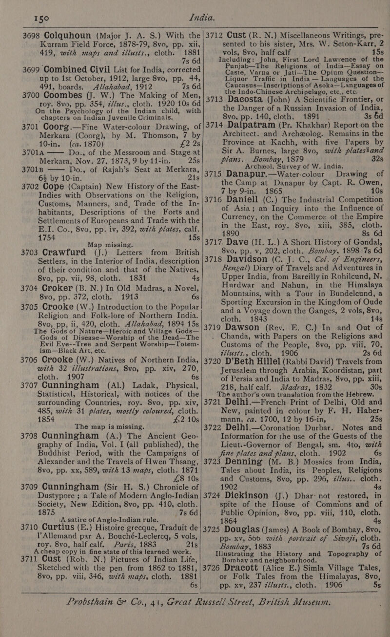 3698 Colquhoun (Major J. A. S.) With the Kurram Field Force, 1878-79, 8vo, pp. xii, 419, with maps and illusts., cloth. 1881 7s 6d 3699 Combined Civil List for India, corrected up to ist October, 1912, large 8vo, pp. 44, 491, boards. Allahabad, 1912 7s 6d 3700 Coombes (J. W.) The Making of Men, roy. 8vo, pp. 354, z//us., cloth. 1920 10s 6d On the Psychology of the Indian child, with chapters on Indian Juvenile Criminals. sented to his sister, Mrs. W. Seton-Karr, 2 vols, 8vo, half calf 15s Including: John, First Lord Lawrence of the Punjab—The Religions of India—Essay on Caste, Varna or Jati—The Opium Question-- Liquor Traffic in India — Languages of the Caucasus—Inscriptions of Asoka—Languages of the Indo-Chinese Archipelago, etc., etc. — 3713 Dacosta (John) A Scientific Frontier, or the Danger of a Russian Invasion of India, 8vo, pp. 140, cloth. 1894 3s 6d Merkara (Coorg), by M. Thomson, 7 by 10-in. (ca. 1870) £2 2s 3701A Do., of the Messroom and Stage at Merkara, Nov. 27, 1873, 9 by 11-in. 25s 37018 Do., of Rajah’s Seat at Merkara, 64 by 10-in. 21s 3702 Cope (Captain) New History of the East- Indies with Observations on the Religion, Customs, Manners, and, Trade of the In- habitants, Descriptions of the Forts and Settlements of Europeans and Trade with the E.I. Co., 8vo, pp. iv, 392, weth plates, calf. 1754 15s Map missing. 3703 Crawfurd (J.) Letters from British Settlers, in the Interior of India, description of their condition and that of the Natives, 8vo, pp. vii, 98, cloth. 1831 4s 3704 Croker (B. N.) In Old Madras, a Novel, 8vo, pp. 372, cloth. 1913 6s 3705 Crooke (W.) Introduction to the Popular Religion and Folk-lore of Northern India. 8vo, pp, il, 420, cloth. Al/ahabad, 1894 15s The Gods of Nature—Heroic and Village Gods— Gods of Disease—Worship of the Dead—The Evil Eye--Tree and Serpent Worship—Totem- ism—Black Art, etc. 3706 CrookKe (W.) Natives of Northern India, with 32 illustrations, 8vo, pp. xiv, 270, cloth. 1907 6s 3707 Cunningham (Al.) Ladak, Physical, Statistical, Historical, with notices of the surrounding Countries, roy. 8vo, pp. xiv, 485, with 31 plates, mostly coloured, cloth. 1854 #:2 10s The map is missing. 3708 Cunningham (A.) The Ancient Geo- graphy of India, Vol. I (all published), the Buddhist Period, with the Campaigns of Alexander and the Travels of Hwen Thsang, 8vo, pp. xx, 589, with 13 maps, cloth. 1871 48 10s 3709 Cunningham (Sir H. S.) Chronicle of Dustypore ; a Tale of Modern Anglo-Indian Society, New Edition, 8vo, pp. 410, cloth. 1875 7s 6d iA satire of Anglo-Indian rule. 3710 Curtius (E.) Histoire grecque, Traduit de l’Allemand par A. Bouché-Leclercq, 5 vols, roy. 8vo, half calf. Parzs, 1883 21s A.cheap copy in fine state of this learned work. 3711 Cust (Rob. N.) Pictures of Indian Life, Sketched with the pen from 1862 to 1881, Svo, pp. vili, 346, wth maps, cloth. 1881 6s Architect. and Archeolog. Remains in the Province at Kachh, with five Papers by Sir A. Burnes, large 8vo, with platestand plans. Bombay, 1879 32s Archezol. Survey of W. India. 3715 Danapur.—Water-colour Drawing of the Camp at Danapur by Capt. R. Owen, 7 by 9-in. 1865 10s 3716 Daniell (C.) The Industrial Competition of Asia; an Inquiry into the Influence of Currency, on the Commerce of the Empire in the East, roy. 8vo, xiii, 385, cloth. 1890 8s 6d 3717. Dave (H. L.) A Short History of Gondal, 8vo, pp. v, 202, cloth. Bombay, 1898 :7s 6d 3718 Davidson (C. J. C., Col. of Engineers, Bengal) Diary of Travels and Adventures in Upper India, from Bareilly in Rohilcund, N. - Hurdwar and Nahun, in the Himalaya Mountains, with a Tour in Bundelcund, a Sporting Excursion in the Kingdom of Oude and a Voyage down the Ganges, 2 vols, 8vo, cloth. 1843 14s 3719 Dawson (Rev. E. C.) In and Out of Chanda, with Papers on the Religions and Customs of the People, 8vo, pp. viii, 70, zllusts., cloth. 1906 2s 6d 3720 D’Beth Hillel (Rabbi David) Travels from Jerusalem through Arabia, Koordistan, part of Persia and India to Madras, 8vo, pp. xiii, 218, half calf. Madras, 1832 30s The author’s own translation from the Hebrew. 3721 Delhi.—French Print of Delhi, Old and New, painted in colour by F. H. Haber- mann, ca. 1700, 12 by 16-in, 25s 3722 Delhi.—Coronation Durbar. Notes and Information for the use of the Guests of the Lieut.-Governor of Bengal, sm. 4to, with jine plates and plans, cloth. 1902 6s 3723 Denning (M. B.) Mosaics from India, Tales about India, its Peoples, Religions and Customs, 8vo, pp. 296, z//us.. cloth. 1902 4s 3724 Dickinson (J.) Dhar: not restored, in spite of the House of Commons and of Public Opinion, 8vo, pp. viii, 110, cloth. 1864 4s 3725 Douglas (James) A Book of Bombay, 8vo, — pp- xv, 566 with portrait of Sivazi, cloth. Bombay, 1883 7s 6d Illustrating the History and Topography of Bombay and neighbourhood. 3726 Dracott (Alice E.) Simla Village Tales, or Folk Tales from the Himalayas, 8vo, pp. xv, 237 zllusts., cloth. 1906 5s