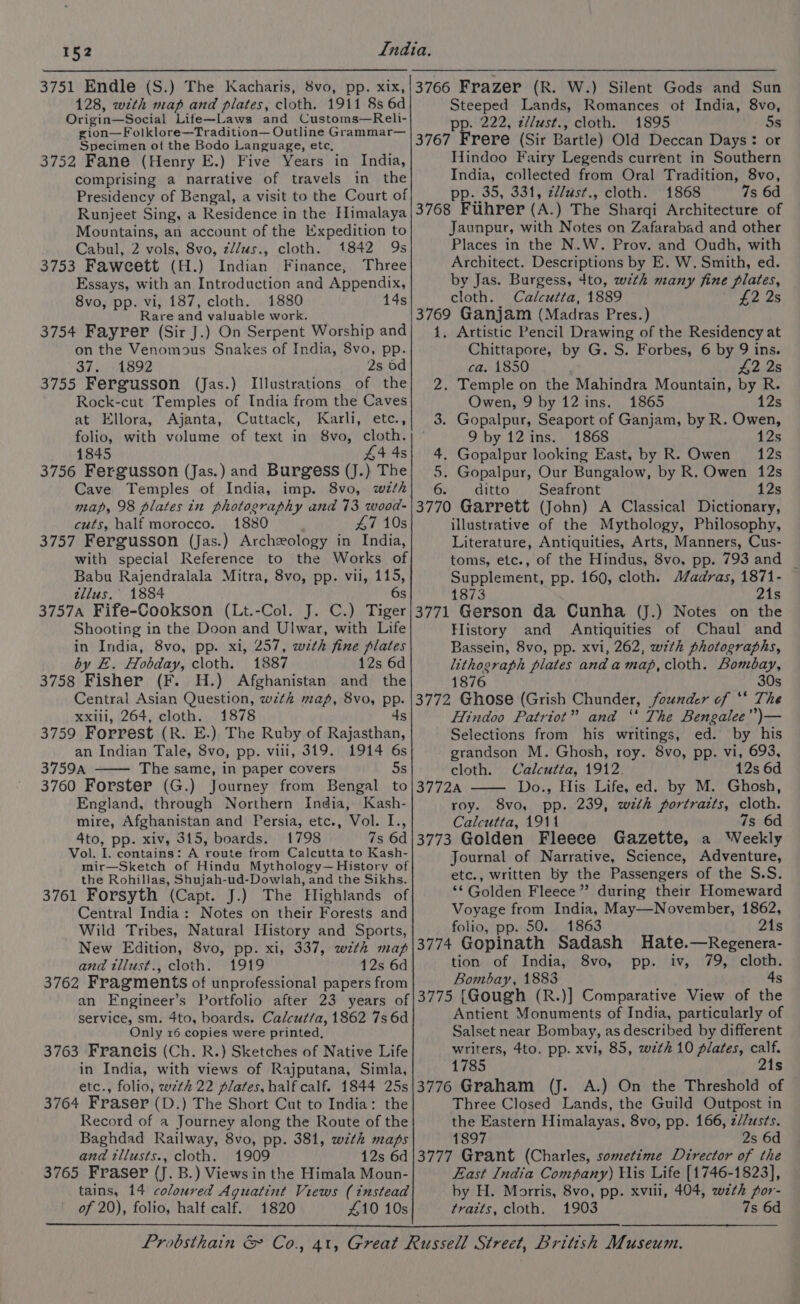 128, wth map and plates, cloth. 1911 8s 6d Origin—Social Life—Laws and Customs—Reli- gion—Folklore—Tradition— Outline Grammar— Specimen ot the Bodo Language, etc, 3752 Fane (Henry E.) Five Years in India, comprising a narrative of travels in the Presidency of Bengal, a visit to the Court of Runjeet Sing, a Residence in the Himalaya Mountains, an account of the Expedition to Cabul, 2 vols, 8vo, z//us., cloth. 1842 9s 3753 Faweett (H.) Indian Finance, Three Essays, with an Introduction and Appendix, 8vo, pp. vi, 187, cloth. 1880 14s Rare and valuable work. 3754 Fayrer (Sir J.) On Serpent Worship and on the Venomous Snakes of India, 8vo, pp. 37.) 14892 2s 6d 3755 Fergusson (Jas.) Illustrations of the Rock-cut Temples of India from the Caves at Ellora, Ajanta, Cuttack, Karli, etc., folio, with volume of text in 8vo, cloth. 1845 44 4s 3756 Fergusson (Jas.) and Burgess (J.) The Cave Temples of India, imp. 8vo, wth map, 98 plates in photography and 73 wood- cuts, half morocco. 1880 47 10s 3757 Fergusson (Jas.) Archeology in India, with special Reference to the Works of Babu Rajendralala Mitra, 8vo, pp. vii, 115, tellus.’ 1884 6s 3757A Fife-Cookson (Lt.-Col. J. C.) Tiger Shooting in the Doon and Ulwar, with Life in India, 8vo, pp. xi, 257, with fine plates by E. Hobday, cloth. 1887 12s 6d 3758 Fisher (F. H.) Afghanistan and the Central Asian Question, wth map, 8vo, pp. xxiii, 264, cloth. 1878 4s 3759 Forrest (R. E.) The Ruby of Rajasthan, an Indian Tale, 8vo, pp. vill, 319. 1914 6s 3759A The same, in paper covers 5s 3760 Forster (G.) Journey from Bengal to England, through Northern India, Kash- mire, Afghanistan and Persia, etc., Vol. I., 4to, pp. xiv, 315, boards. 1798 7s 6d Vol. I. contains: A route from Calcutta to Kash- mir—Sketch of Hindu Mythology—History of the Rohillas, Shujah-ud-Dowlah, and the Sikhs. 3761 Forsyth (Capt. J.) The Highlands of Central India: Notes on their Forests and Wild Tribes, Natural History and Sports, New Edition, 8vo, pp. xi, 337, with map and tliust., cloth. 1919 12s 6d 3762 Fragments of unprofessional papers from Steeped Lands, Romances of India, 8vo, pp. 222, ¢/l/ust., cloth. 1895 5s 3767 Frere (Sir Bartle) Old Deccan Days: or Hindoo Fairy Legends current in Southern India, collected from Oral Tradition, 8vo, pp. 35, 331, 2l/ust., cloth. 1868 7s 6d 3768 Fuhrer (A.) The Sharqi Architecture of Jaunpur, with Notes on Zafarabad and other Places in the N.W. Prov. and Oudh, with Architect. Descriptions by E. W. Smith, ed. by Jas. Burgess, 4to, with many fine plates, cloth. Calcutta, 1889 £2 2s 3769 Ganjam (Madras Pres.) 1. Artistic Pencil Drawing of the Residency at Chittapore, by G. S. Forbes, 6 by 9 ins. ca. 1850 | 42 2s 2. Temple on the Mahindra Mountain, by R. Owen, 9 by 12 ins. 1865 12s 3. Gopalpur, Seaport of Ganjam, by R. Owen, 9 by 12ins. 1868 12s 4. Gopalpur looking East, by R. Owen 12s 5. Gopalpur, Our Bungalow, by R. Owen 12s 6. ditto Seafront 12s 3770 Garrett (John) A Classical Dictionary, illustrative of the Mythology, Philosophy, Literature, Antiquities, Arts, Manners, Cus- toms, etc., of the Hindus, 8vo, pp. 793 and _ Supplement, pp. 160, cloth. A/adras, 1871- 1873 21s 3771 Gerson da Cunha (J.) Notes on the History and Antiquities of Chaul and Bassein, 8vo, pp. xvi, 262, wth photographs, lithograph plates and amap,cloth. Bomébay, 1876 30s 3772 Ghose (Grish Chunder, founder of ‘* The Hindoo Patriot” and ‘‘ The Bengalee”)— Selections from his writings, ed. by his grandson M. Ghosh, roy. 8vo, pp. vi, 693, cloth. Calcutta, 1912. 12s 6d 3772A Do., His Life, ed. by M. Ghosh, roy. 8vo, pp. 239, with portraits, cloth. Calcutta, 1911 7s 6d 3773 Golden Fleece Gazette, a Weekly Journal of Narrative, Science, Adventure, etc., written by the Passengers of the S.S. “* Golden Fleece’ during their Homeward Voyage from India, May—November, 1862, folio, pp. 50. 1863 21s 3774 Gopinath Sadash Hate.—Regenera- tion of India, 8vo, pp. iv, 79, cloth. Bombay, 1883 4s service, sm. 4to, boards. Calcut/a, 1862 7s 6d Only 16 copies were printed, 3763 Franeis (Ch. R.) Sketches of Native Life in India, with views of Rajputana, Simla, etc., folio, wth 22 plates, half calf. 1844 25s 3764 Fraser (D.) The Short Cut to India: the Record of a Journey along the Route of the Baghdad Railway, 8vo, pp. 381, wth maps and tllusts., cloth. 1909 12s 6d 3765 Fraser (J. B.) Views in the Himala Moun- tains, 14 coloured Aguatint Views (instead of 20), folio, half calf. 1820 410 10s Antient Monuments of India, particularly of Salset near Bombay, as described by different writers, 4to. pp. xvi, 85, wth 10 plates, calf. 1785 21s 3776 Graham (J. A.) On the Threshold of Three Closed Lands, the Guild Outpost in the Eastern Himalayas, 8vo, pp. 166, z//zs¢s. 1897 2s 6d 3777 Grant (Charles, sometime Director of the East India Company) His Life [1746-1823], by H. Morris, 8vo, pp. xviii, 404, wth por- traits, cloth. 1903 7s 6d