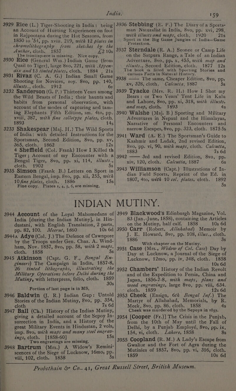 WY 3929 Rice (L.) Tiger-Shooting in India: being an Account of Hurting Experiences on foot in Rajpootana during the Hot Seasons, from 1850 to ’54, pp. xviii, 219, wth 12 plates in chromolithography from sketches by the Author, cloth. 1857 £2 10s ‘The frontispiece is missing. Nice copy. 3930 Rice (General Wm.) Indian Game (from Quail to Tiger), large 8vo, 221, with Appen- atx and 13 tinted plates, cloth. 1884 , 21s 3931 Rivaz (C. A. G.) Indian Small Game Shooting for Novices, roy. 8vo, pp. 140, tllusts., cloth. 1912 ¢ 3232 Sanderson (G. P.) Thirteen Years among the Wild Beasts of India; their haunts and habits from personal observation, with account of the modes of capturing and tam- ing Elephants. Fifth Edition, sm. 4to, pp. xviii, 387, wzth fine collotype plates, cloth. 1893 145 3233 Shakespear (Maj. H.) The Wild Sports of India: with detailed Instructions for the Sportsman, Second Edition, 8vo, pp. xv, 365, cloth. 1862 12s 4 Sheffield (Col. Frank) How I Killed th Tiger; Account of my Encounter with a Bengal Tiger, 8vo, pp. xi, 114, zdlusés., cloth. 1902 Ss 3935 Simson (Frank B.) Letters on Sport in Eastern Bengal, imp. 8vo, pp. xil, 255, wth 10 fine plates, cloth. 1886 15s Fine copy. Plates 1, 4, 5, 6, are missing, 3936 Stebbing (E. P.) The Diary of a Sports- man Naturalist in India, 8vo, pp. xvi, 298, with tllusts and maps, cloth, 1920 21s Sport in the Big Game Jungles of India~Game Protection. 3937 Sterndale (R. A.) Seonee or Camp Life on the Satpura Range, a Tale of an Indian Adventure, 8vo, pp. x, 455, with map and zliusts., Second Edition, cloth. 1877 12s The book 18 filled with Sporting Stories and curious Facts in Natural History. 3938 ——— The same, Cheaper Edition, 8vo, pp. xv, 328, cloth. Calcutta, 1887 5s 3939 TyaeKe (Mrs. R. H.) How I Shot my Bears: or Two Years’ Tent Life in Kulu and Lahore, 8vo, pp. xi, 318, with c¢llusts. and map, cloth. 1893 4s 3940 Walshe (Maj. B.) Sporting and Military Adventures in Nepaul and the Himalayas, Narrative of Personal Encounters and narrow Escapes, 8vo, pp. 323, cloth. 1875 5s 39414 Ward (A. E.) The Sportsman’s Guide to Kashmir and Ladak, 2nd revised Edition, 8vo, pp. vi, 90, wzth maps, cloth. Calcutta, 1883 7s 6d 3rd and revised Edition, 8vo, pp. xiv, 120, cloth. Calcutta, 1887 6s 3943 Williamson (Capt.) Illustrations of In- dian Field Sports, Reprint of the Ed. in 1807, 4to, wzth 10 col. plates, cloth. 1892 5s 3942 INDIAN 3944 Account of the Loyal Mahomedans of India [during the Indian Mutiny], in Hin- dustani, with English Translation, 2 parts, pp. 82,100. Meerut, 1360 10s 6d 3944a Adye (Col. J.) The Defence of Cawnpore by the Troops under Gen. Chas. A. Wind- ham, Nov. 1857, 8vo, pp. 58, wzth 2 maps, cloth. 1858 5s 3945 Atkinson (Capt. G. F., Bengal En- gineers) The Campaign in India, 1857-8, 26 tinted lithographs, illustrating the Military Operations before Delhi during the Mutiny, with letterpress, folio, cloth. eye s Portion of last page is in MS, 3946 Baldwin (J. R.) Indian Gup: Untold Stories of the Indian Mutiny, @vo, pp. 354, cloth 7s 6d giving a detailed account of the Sepoy In- surrection in India, and a History of the great Military Events in Hindustan, 2 vols, imp. 8vo, with maps and many steel engrav- ings, cloth. [1858-60] ae 15 Two engravings are missing, ; 3948 Bartrum (Mrs.) A Widow’s Remini- scences of the Siege of Lucknow, 16mo, pp. viii, 102, cloth. 1858 Ss MUTINY. 3949 Blaeckwood’s Edinburgh Magazine, Vol. 83 (Jan.-June, 1858), containing the Articles on the Mutiny, half calf. 1858 10s 6d 3950 Carr (Robert, Allahabad) Memoir by J. E. Howard, 8vo, pp. 108, z//us., cloth. 1886 3s With chapter on the Mutiny. 3951 Case (Mrs., Widow of Col. Case) Day by Day at Lucknow, a Journal of the Siege of Lucknow, 12mo, pp. iv, 348, cloth. 1858 _ 10s 6d 3952 Chambers’ History of the Indian Revolt and of the Expedition to Persia, China and Japan, 1856-7-8, with maps, plans and wood engravings, large 8vo, pp. vili, 634. ‘cloths. £859 12s 6d 3953 Cheek (Ensign, 6¢2 Bengal Inf.) The Martyr of Allahabad, Memorials, by R. Meek, 8vo, pp. 86, cloth. 1858 4s Cheek was murdered by the Sepoys in 1857. 3954 [Cooper (Fr.)] The Crisis in the Punjab, from the 10th of May until the Fall of Delhi, by a Punjab Employé, 8vo, pp. ix, 154, vi, cloth. Lahore, 1858 8s Gwalior and the Fort of Agra during the Mutinies of 1857, 8vo, pp. vi, 316, cloth.