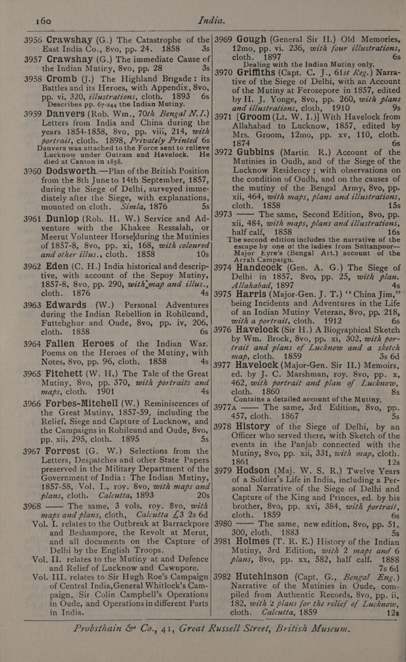 East India Co., 8vo, pp. 24. 1858 3s 3957 Crawshay (G.) The immediate Cause of the Indian Mutiny, 8vo, pp. 28 3s 3958 Cromb (J.) The Highland Brigade: its Battles and its Heroes, with Appendix, 8vo, pp. vi, 320, z//ustrations, cloth. 1893 6s Describes pp. 67-244 the Indian Mutiny. 3959 Danvers (Rob. Wm., 70¢h Bengal N.J.) Letters from India and China during the years 1854-1858, 8vo, pp. viii, 214, wzth portrait, cloth. 1898, Privately Printed 6s Danvers was attached to the Force sent to relieve Lucknow under Outram and Havelock. He died at Canton in 1858. 3960 Dodsworth.—Plan of the British Position from the 8th Juneto 14th September, 1857, during the Siege of Delhi, surveyed imme- diately after the Siege, with explanations, mounted on cloth. Simla, 1876 5s 3961 Dunlop (Rob. H. W.) Service and Ad- venture with the Khakee Ressalah, or Meerut Volunteer Horsefduring the Mutinies of 1857-8, 8vo, pp. xi, 168, wzth coloured and other zllus., cloth. 1858 10s 3962 Eden (C. H.) India historical and descrip- tive, with account of the Sepoy Mutiny, 1857-8, 8vo, pp. 290, with:map and iillus., cloth. 1876 4 3963 Edwards (W.) Personal Adventures during the Indian Rebellion in Rohilcund, Futtehghur and Oude, 8vo, pp. iv, 206, cloth. 1858 6s 3964 Fallen Heroes of the Indian War: Poems on the Heroes of the Mutiny, with Notes, 8vo, pp. 96, cloth. 1858 4s 3965 Fitehett (W. H,) The Tale of the Great Mutiny, 8vo, pp. 370, with portraits and maps, cloth. 1901 4s 3966 Forbes-Mitehell (W.) Reminiscences of the Great Mutiny, 1857-59, including the Relief, Siege and Capture of Lucknow, and the Campaigns in Rohilcund and Oude, 8vo, DP. Xils//299; Cloth.4 1895 5s 3967 Forrest (G. W.) Selections from the Letters, Despatches and other State Papers preserved in the Military Department of the Government of India: The Indian Mutiny, 1857-58, Vol. I., roy. 8vo, wth maps and plans, cloth. Calcutta, 1893 20s The same, 3 vols, roy. 8vo, wth maps and plans, cloth, Calcutta £3 2s 6d Vol. I. relates to the Outbreak at Barrackpore and Beshampore, the Revolt at Merut, mn 3968 12mo, pp. vi. 236, with four z¢llustrations, cloth. 1897 6s Dealing with the Indian Mutiny only. 3970 Griffiths (Capt. C. J., 61s¢ Reg.) Narra- tive of the Siege of Delhi, with an Account of the Mutiny at Ferozepore in 1857, edited by H. J. Yonge, 8vo, pp. 260, wth plans and illustrations, cloth, 1910 9s 3971 [Groom (Lt. W. I.)] With Havelock from Allahabad to Lucknow, 1857, edited by Mrs. Groom, 12mo, pp. xv, 110, cloth. 1874 6s 3972 Gubbins (Martin R.) Account of the Mutinies in Oudh, and of the Siege of the Lucknow Kesidency ; with observations on the condition of Oudh, and on the causes of the mutiny of the Bengal Army, 8vo, pp. xli, 464, wth maps, plans and illustrations, cloth. 1858 15s The same, Second Edition, 8vo, pp. xli, 484, wth maps, plans and illustrations, half calf, 1858 16s The second edition includes the narrative of the escape by one of the ladies from Snltanpoor— Major Eyre’s (Bengal Art.) account of the Arrah Campaign. 3974 Handcock (Gen. A. G.) The Siege of Delhi in 1857, 8vo, pp. 25, with plan. Allahabad, 1897 4s 3975 Harris (Major-Gen. J. T.) ‘* China Jim,” being Incidents and Adventures in the Life of an Indian Mutiny Veteran, 8vo, pp. 218, with a portratt, cloth. 1912 6s 3976 Havelock (Sir H.) A Biographical Sketch by Wm. Brock, 8vo, pp. xi, 302, wzth por- trait and plans of Lucknow and a sketch map, cloth. 1859 3s 6d 3977 Havelock (Major-Gen. Sir H.) Memoirs, ed. by J. C. Marshman, roy. 8vo, pp. x, 462, with portrait and plan of Lucknow, cloth. 1860 8s Contains a detailed account of the Mutiny, 39774 The same, 3rd Edition, 8vo, pp. 457, cloth. 1867 5s 3978 History of the Siege of Delhi, by an Officer who served there, with Sketch of the events in the Panjab connected with the Mutiny, 8vo, pp. xii, 331, w7zth map, cloth. 1861 12s 3979 Hodson (Maj. W. S. R.) Twelve Years of a Soldier’s Life in India, including a Per- sonal Narrative of the Siege of Delhi and Capture of the King and Princes, ed. by his brother, 8vo, pp. xvi, 384, with portrait, 6 3973 cloth. 1859 S 3980 The same, new edition, 8vo, pp. 51, 300, cloth. 1883 5s Delhi by the English Troops. II. relates to the Mutiny at and Defence and Relief of Lucknow and Cawnpore. III. relates to Sir Hugh Roe’s Campaign of Central India,General Whitlock’s Cam- paign, Sir Colin Campbell’s Operations in Oude, and Operations in different Parts in India. Vol. —_ Vol. — Mutiny, 3rd Edition, wth 2 maps and 6 plans, 8vo, pp. xx, 582, half calf. 1888 7s 6d 3982 Hutchinson (Capt. G., Bengal Eng.) Narrative of the Mutinies in Oude, com- piled from Authentic Records, 8vo, pp. ii, 182, with 2 plans for the relief of Lucknow, cloth. Calcutta, 1859 12s