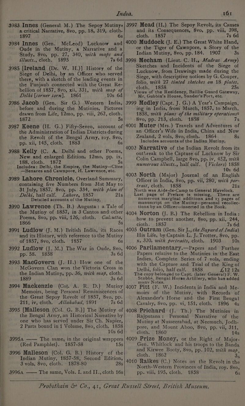 a critical Narrative, 8vo, pp. 18, 319, cloth. 1897 6s 3984 Innes (Gen. McLeod) Lucknow and ' QOude in the Mutiny, a Narrative and a Study, 8vo, pp. 27, 340, with maps and zilusts., cloth. 1895 7s 6d 3985 [Ireland (Dr. W. H.)] History of the Siege of Delhi, by an Officer who served there, with a sketch of the leading events in the Punjaub connected with the Great Re- bellion of 1857, 8vo, xii, 331, wth map of Delhi [corner torn). 1861 10s 6d 3986 Jacob (Gen. Sir G.) Western India, before and during the Mautinies, Pictures drawn from Life, 12mo, pp. viii, 262, cloth. 1872 5s 3987 Keene (H. G.) Fifty-Seven, account of the Administration of Indian Districts during the Revolt of the Bengal Army, roy. 8vo, pp. xii, 145, cloth. 1883 6s 3988 Kelly (C. A. Delhi and other Poems, New and enlarged Edition, 12mo, pp. ix, 5s 188, cloth. 1872 Includes: Delhi, the Empire, the Mutiny—Clive —Benares and Cawnpore, H. Lawrence, etc. 3989 Lahore Chronicle, Overland Summary, containing five Numbers from 31st May to 31 July, 1857, 8vo, pp. 334, with plan of Delhi, half calf. Lahore, 1857 21s Detailed accounts of the Mutiny, 3990 Lawrence (Th. B.) Augusta: a Tale of the Mutiny of 1857, in 3 Cantos and other Poems, 8vo, pp. vili, 126, cloth. Cadutta, 1866 5s 3991 Ludlow (J. M.) British India, its Races and its History, with reference tothe Mutiny of 1857, 8vo, cloth. 1857 6s 3992 Ludlow (J. M.) The War in Oude, 8vo, pp. 58. 1858 3s 6d 3993 MacGovern (J. I.) How one of the McGovern Clan won the Victoria Cross in the Indian Mutiny, pp. 36, wzth map, cloth. 1889. 3s 6d 3994 Maekenzie (Col. A. R. D.) Mutiny Memoirs, being Personal Reminiscences of the Great Sepoy Revolt of 1857, 8vo, pp. 211, iv, cloth. Allahabad, 1891 7s 6d 3995 [Malleson (Col. G. B.)] The Mutiny of the Bengal Army, an Historical Narrative by one who has served under Sir Ch. Napier, 2 Parts bound ini Volume, 8vo, cloth. 1858 10s 6d 3995A The same, in the original wrappers (Red Pamphlet). 1857-58 15s 3996 Malleson (Col. G. B.) History of the Indian Mutiny, 1857-58, Second Edition, 3 vols, 8vo, cloth. » 1878-80 28s 39964 The same, Vols. I. and II., cloth 16s and its Consequences, 8vo, pp. vili, 398, cloth. 1857 . 7s 6d 4000 Muddoek (J. E.) The Great White Hand, or the Tiger of Cawnpore, a Story of the Indian Mutiny, 8vo, pp. 184. 1907 3s 3998 Mecham (Lieut. C. H., Afadras Army) Sketches and Incidents of the Siege of Lucknow, from Drawings made during the Siege, with descriptive notices by G. Couper, folio, with 27 tinted sketches on 18 plates, cloth. 1858 25s Views of the Residency, Baillie Guard Gateway, Mr, Gubbin’s House, Sander’s Port, etc. 3999 Medley (Capt. J. G.) A Year’s Campaign, ing in India, from March, 1857, to March, 1858, with plans of the military operationss 8vo, pp. 213, cloth. 1858 7s 4001 Muter (Mrs.) Travels and Adventures of an Officer’s Wife in India, China and New Zealand, 2 vols, 8vo, cloth. 1864 8s Includes accounts of the Indian Mutiny. 4002 Narrative of the Indian Revolt from its outbreak to the Capture of Lucknow by Sir Colin Campbell, large 8vo, pp. iv, 452, wzth numerous tllusts., half calf. (Vickers) 1858 10s 6d 4003 North (Major) Journal of an English Officer in India, 8vo, pp. vii, 280, with por- trait, cloth. 1858 21s North was Aide-de-Camp to General Havelock. Last page of Preface is missing, There are numerous marginal additions and 13 pages of manuscript on the Mutiny—personal recollec- tions by an Officer—inserted in the Book. 4004 Norton (J. B.) The Rebellion in India: how to prevent another, 8vo, pp. xii, 244, cioth. 1857 7s 6d 4005 Outram (Gen. Sir J., he Bayard of India) His Life, by Captain L. J. Trotter, 8vo, pp. x, 320. with portratts, cloth. 1903 10s 4006 Parliamentary.—Papers and Further Papers relative to the Mutinies in* the East Indies, Complete Series of 7 vols, ending with the Capture and Trial of the King of Delhi, folio, half calf. 1858 $12 12s The copy belonged to Capt. (later General) F. W. Stubbs, Bengal Horse Artillery, who has added manv isles 4007 Pitt (F. W.) Incidents in India and Me- moirs af. the Mutiny, with Records of Alexander’s Horse and the First Beugal Cavalry, 8vo, pp. vi, 151, cloth. 1896 4s 4008 Prichard (J. Th.) The Mutinies in Rajputana: Personal Narrative of the Mutiny at Nusseerabad, at Neemuch, Jodh- pore, and Mount Aboo, 8vo, pp. vii, 311, cloth. 1860 14s 4009 Prize Money, or the Right of Major- Gen. Whitlock and his troops to the Banda and Kirwee Booty, 8vo, pp. 102, with map, cloth. 1862 35 4010 Raikes (C.) Notes on the Revolt in the North-Western Provinces of India, roy. 8vo, pp. viii, 195, cloth. 1858 6s