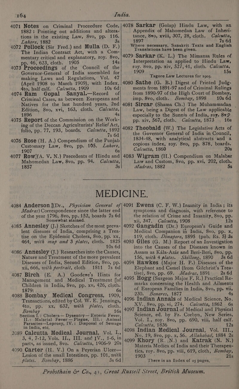 4071 Notes on Criminal Proceedure Code, 1882: Pointing out additions and altera- tions in the existing Law, 8vo, pp. 116. 4072 Polloek (Sir Fred.) and Mulla (D. F.) The Indian Contract Act, with a Com- mentary critical and explanatory, roy. 8vo, pp. 46, 623, cloth. 1905 14s 4073 Proceedings of the Council of the Governor-General of India assembled for making Laws and Regulations, Vol. 47 (April 1908 to March 1909), with Index, 4to, half calf. Calcutta, 1909 10s 6d 4074 Ram Gopal Sanyal.—Record of Criminal Cases, as between Europeans and Natives for the last hundred years, 2nd Edition, 8vo, xvi, 163, cloth. Calcutta, 1896 4s 4075 Report of the Commission on the Work- ing of the Deccan Agriculturists’ Relief Act, folio, pp. 77, 193, boards. Calcutta, 1892 7s 6d 4076 Rose (H. A.) Compendium of the Punjab Customary Law, 8vo, pp. 105. Lahore, 1907 6s 4077 Row/(A. V. N.) Precedents of Hindu and Mahomedan Law, 8vo, pp. 94. Calcutta, 1857 3s 4078 Sarkar (Golap) Hindu Law, with an Appendix of Mahomedan Law of Inheri- tance, 8vo, xviil, 307, 28, cloth. Calcutta, 1897 7s 6d Where necessary, Sanskrit Texts and English Translations have been given. 4079 Sarkar (K. L.) The Mimansa Rules of Interpretation as applied to Hindu Law, roy. 8vo, pp. xiv, 527,41, cloth. Calcutta, 1909 15s Tagore Law Lectures for 1905. 4080 Sathe (G. B.) Digest of Printed Judg- ments from 1891-97 and of Criminal Rulings from 1890-97 of the High Court of Bombay, imp. 8vo, cloth. Sombay, 1898 10s 6d 4081 Sirear (Shama Ch.) The Muhammadan Law, being a Digest of the Law applicable -especially to the Sunnis of India, roy. 8v pp. xiv, 567, cloth. Calcutta, 1873 16s 4082 Theobald (W.) The Legislative Acts of the Governor General of India in Council, 1834-48, with analytical abstracts and a copious index, roy. 8vo, pp. 878, boards. Calcutta, 1860 20s 4083 Wigram (H.) Compendium on Malabar Law and Custom, 8vo, pp. xvi, 202, cloth. Madras, 1882 5s Madras) Correspondence since the latter end of the year 1796, 8vo, pp. 152, boards 7s 6d Somewhat stained. 4085 Annesley (J.) Sketches of the most preva- lent diseases of India, comprising a Trea- tise on the Epidemic Cholera, 8vo, pp. xx, 464, with map and 3 plates, cloth. 1825 10s 6d 4086 Annesley (J.) Researches into the Causes, Nature and Treatment of the more prevalent Diseases of India, Second Edition, 8vo, pp. xli, 666, wth portrait, cloth. 1811 7s 6d 4087 Birch (E. A.) Goodeve’s Hints for Management and Medical Treatment fof Children in India, 8vo, pp. xv, 426, cloth. 1879| 6s 4088 Bombay Medical Congress, 1909, Transactions, edited by Col. W. E. Jennings, 4to, pp. xx, 632, wth plates, cloth. Bombay 16s Section I.: Cholera— Dysentry— Enteric Fever, IIl.: Malarial Fever — Plague, II].: Animal Parasites—Leprosy, 1V.: Disposal of Sewage in India, etc. 2089 Caleutta Medical Journal, Vol. L, 3, 4, 7-12, Vols. II., III. and [V,, 41-6, in parts, as issued, 8vo. Calcutta, 1906-9 20s 4090 Carter (H. V.) On a Peyerian Ulcer— Lesion of the small Intestines, pp. 101, wzth plates. Bombay, 1886 3s 6d symptoms and diagnosis, with reference to the relation of Crime and Insanity, 8vo, pp. xii, 347. Calcutta, 1908 12s 4092 Gangadin (Dr.) European’s Guide and Medical Companion in India, 8vo, pp. x, 119, cloth. Dinapore, 1895 (pub. Rs. 5) 3s 4093 Giles (G. M.) Report of an Investigation into the Causes of the Diseases known in Assam as Kala-Azar and Beri-Beri, 8vo, pp. 156, wzth 4 plates. Shillong, 1890 3s 6d 4094 Hawkes (Major H. P.) Diseases of the Elephant and Camel (from Gilchrist’s Trea- tise), 8vo, pp. 69. Madras, 1891 2s 6d 4095 Hogg (Surgeon Major F. R.) Practical Re- marks concerning the Health and Ailments of European Families in India, 8vo, pp. vil, 230. Benares, 1877 4s 4096 Indian Annals of Medical Science, No. XV., 8vo, pp. vi, 274. Calcutta, 1862 6s 4097 Indian Journal of Medical and Physical Science, ed. by Fr. Corbyn, New Series, Vol. I., roy. 8vo, pp. 690, viii, half calf. Calcutta, 1836 12s 4098 Indian Medical Journal, Vol. III., No. 19, 8vo, pp. x, 56. Allahabad, 1884 2s 4099 Khory (R.;N.) and Katrak (N. N.) Materia Medica of India and their Therapeu- tics, roy. 8vo, pp. viii, 619, cloth, Bombay, 1903 21s There is an Index of 25 pages,