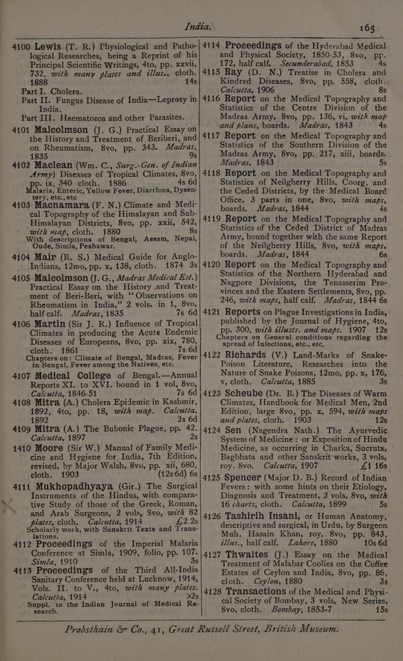 4100 Lewis (T. R.) Physiological and Patho- logical Researches, being a Reprint of his Principal Scientific Writings, 4to, pp. xxvll, 732, with many plates und illus., cloth. 1888 14s Part I. Cholera. Part II. Fungus Disease of India—Lepresy in India. Part III. Haematozoa and other Parasites. 4101 Maleolmson (J. G.) Practical Essay on the History and Treatment of Beriberi, and on Rheumatism, 8vo, pp. 343. Afadras, » 1835 9s 4102 Maclean (Wm. C., Surg.-Gen. of Indian Army) Diseases of Tropical Climates, 8vo, p. ix, 340 cloth. 1886 4s 6d Maaria, Enteric, Yellow Fever, Diarrhoea, Dysen- tery, etc., etc 4103 Macnamara (F. N.) Climate and Medi- cal Topography of the Himalayan and Sub- Himalayan Districts, 8vo, pp. xxii, 542, with map, cloth. 1880 8s With descriptions of Bengal, Assam, Nepal, Oude, Simla, Peshawar. 4104 Mair (R. S.) Medical Guide for Anglo- Indians, 12mo, pp. x, 138, cloth. 1874 3s 4105 Maleolmson (J. G., Madras Medical Est.) Practical Essay on the History and Treat- ment of Beri-Beri, with ‘*‘ Observations: on Rheumatism in India,” 2 vols. in 1, 8vo, half calf. JZadras, 1835 7s 6d 4106 Martin (Sir J. R.) Influence of Tropical Climates in producing the Acute Endemic Diseases of Europeans, 8vo, pp. xix, 780, cloth. 1861 7s 6d Chapters on: Climate of Bengal, Madras, Fever in Bengal, Fever among the Natives, etc. 4107 Medieal College of Bengal.—Annual Reports XI. to XVI. bound in 1 vol, 8vo, Calcutta, 1846-51 7s 6d 4108 Mitra (A.) Cholera Epidemic in Kashmir, 1892, 4to, pp. 18, with map. Calcutta, 1892 2s 6d 4109 Mitra (A.) The Bubonic Plague, pp. 42. Calcutta, 1897 2s 1410 Moore (Sir W.) Manual of Family Medi- cine and Hygiene for India, 7th Edition, revised, by Major Walsh, 8vo, pp. xii, 680, cloth. 1903 (12s 6d) 6s 4411 Mukhopadhyaya (Gir.) The Surgical Instruments of the Hindus, with compara- tive Study of those of the Greek, Roman, and Arab Surgeons, 2 vols, S8vo, with 82 plates, cloth. Calcutta, 1914 £2 2s Scholarly work, with Sanskrit Texts and Trans- lations. 4112 Proceedings of the Imperial Malaria Conference at Simla, 1909, folio, pp. 107. Simla, 1910 3s 4113 Proceedings of the Third All-India Sanitary Conference held at Lucknow, 1914, Vols. II. to V., 4to, with many plates. Calcutta, 1914 92s Suppl. to the Indian Journal of Medical Re- search. 165 4114 Proceedings of the Hyderabad Medica and Physical Society, 1850-53, 8vo, pp. 172, half calf. Secunderabad, 1853 4s 4115 Ray (D. N.) Treatise in Cholera and Kindred Diseases, 8vo, pp. 558, cloth. Calcutta, 1906 8s 4116 Report on the Medical Topography and Statistics of the Centre Division of the Madras Army, 8vo, pp. 136, vi, with map and plans, boards. Madras, 1843 4s 4117 Report on the Medical Topography and Statistics of the Southern Division of thé Madras Army, 8vo, pp, 217, xiii, boards. Madras, 1843 5s 4118 Report on the Medical Topography and Statistics of Neilgherry Hills, Coorg, and the Ceded Districts, by the Medical Board Office, 3 parts in one, 8vo, with maps, boards. Madras, 1844 ds 4119 Report on the Medical Topography and Statistics of the Ceded District of Madras Army, bound together with the same Report of the Neilgherry Hills, 8vo, with maps, boards. JJadras, 1844 6s 4120 Report on the Medical Topography and Statistics of the Northern Hyderabad and Nagpore Divisions, the Tenasserim Pro- vinces and the Eastern Settlements, 8vo, pp. 246, with maps, half calf. Madras, 1844 6s 4121 Reports on Plague Investigations in India, published by the Journal of Hygiene, 4to, pp. 300, with zllusts. and maps. 1907 12s Chapters on General conditions regarding the spread of Infections, etc., etc, 4122 Richards (V.) Land-Marks of Snake- Poison Literature, Researches into the Nature of Snake Poisons, 12mo, pp. x, 176, v, cloth. Calcutta, 1885 3s 4123 Seheube (Dr. B.) The Diseases of Warm Climates, Handbook for Medical Men, 2nd Edition, large 8vo, pp. x, 594, wth maps and plates, cloth. 1903 12s 4124 Sen (Nagendra Nath.) The Ayurvedic System of Medicine: or Exposition of Hindu Medicine, as occurring in Charka, Sucruta, Bagbhata and other Sanskrit works, 3 vols, roy. 8vo. Calcutta, 1907 41 16s 4125 Spencer (Major D. B.) Record of Indian Fevers: with some hints on their Etiology, Diagnosis and Treatment, 2 vols, 8vo, wzth 16 charts, cloth. Calcutta, 1899 5s 4126 Tashirih Insani, or Human Anatomy, descriptive and surgical, in Urdu, by Surgeon Muh. Hasain Khan, roy. 8vo, pp. 843, tllus., half calf. Lahore, 1880 10s 6d 4127 Thwaites (J.) Essay on the Medical Treatment of Malabar Coolies on the Coffee Estates of Ceylon and India, 8vo, pp. 86, cloth. Ceylon, 1880 3s 4128 Transactions of the Medical and Physi- cal Society of Bombay, 3 vols, New Series, 8vo, cloth. Bombay, 1853-7 15s