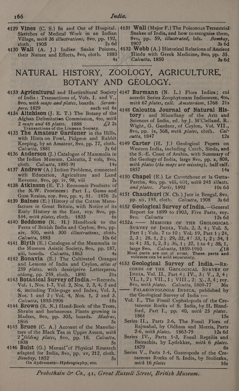 Sketches of Medical Work in an Indian Village, with 36 cllustrations, 8vo, pp. 192, cloth. 1905 2s 6d 4130 Wall (A. J.) Indian Snake Poisons, their Nature and Effects, 8vo, cloth. eat s Snakes of India, and how to recognise them, 8vo, pp. 59, cllustrated, bds. Bombay, 1907 3s 6d 4132 Webb (A.) Historical Relations of Ancient Hindu with Greek Medicine, 8vo, pp. 35. Calcutta, 1850 3s 6d of India: Transactions of, Vols. I. and V., Svo, with maps and plates, boards. Seram- pore, 1829 each vol 6s 4134 Aitehison (J. E. T.) The Botany of the Afghan Delimitatien Commission, 4to, wth 2 maps and 48 plates. 1888 42 2s Transactions of the Linnean Society. 4135 The Amateur Gardener in the Hills, with Hints on Fowl, Pidgeon and Rabbit accedit Series Zoophytorum Indicorum, 4to, with 67 plates, calf. Amsterdam,1768 21s tory: and Miscellany of the Arts and Sciences of India, ed. by J. M’Clelland, R. Wight, G. Gardner, of Ceylon, Vol. VII., 8vo, pp. ix, 568, wth plates, cloth. Cal- cutta, 1847 12s Calcutta, 1881 2s 6d 4136 Anderson (J.) Catalogue of Mammalia in the Indian Museum, Calcutta, 2 vols, 8vo, cloth. Calcutta, 1881-91 14s 4137 Andrew (A.) Indian Problems, connected Western India, including Cutch, Sinde, and the S.-E. Coast of Arabia, with Summary of the Geology of India, large 8vo, pp. x, 808, with plates (the maps are missing), half calf. 1857 14s Revenue, 8vo, pp. iv, 98, viii 2s 4138 Atkinson (E. T.) Economic Products of the N.W. Provinces: Part I., Gums and Gum Resins, roy. 8vo, pp. v, 51. 1876 2s 4139 Baines (E.) History of the Cotton Manu- facture in Great Britain, with Notice of its Early History in the East, roy. 8vo, pp. 544, with plates, cloth. 1835 6s 4140 Beddome (R. H.) Handbook to the Ferns of British India and Ceylon, 8vo, pp. xiv, 500, wzth 300 <zllustrations, cloth. Calcutta, 1883 10s 6d 4141 Blyth (E.) Catalogue of the Mammalia in the Museum Asiatic Society, 8vo, pp. 187, xill, boards. Calcutta, 1863 4s 4142 Bonavia (E.) The Cultivated Oranges Percha, 4to, pp. viii, 601, wzth 245 c¢llusts. and plates. Parts, 1892 10s 6d 4151 Chaudhuri (N. Ch.) Jute in Bengal, 8vo, pp. xli, 195, cloth. Calcutta, 1908 3s 6d 4152 Geological Survey of India.—General Report for 1899 to 1903, Five Parts, roy. ‘8vo. Calcutta 12s 6d 41524 —— MEMOIRS OF THE GEOLOGICAL SURVEY OF INDIA, Vols. 2, 3, 4; Vol. 5, Part 1; Vols. 7 to 10; Vol. 19, Part 1; 24, 253-3) AB. dy 232 B24 ¥ (38) tea SH £043) 35), 15,213 ig864 13 OF, deed 4, 90GB 4, large 8vo. Calcutta, 1859-1910 £18 Most parts are out of print, These parts and volumes can be sold separately. 259 plates, with descriptive Letterpress, oblong, pp. 259, cloth. 1890 21s 4143 Botanical Survey of India.—Records. Vol. 1, Nos. 1-7, Vol. 2, Nos. 2, 3, 4, 5 and 6, including Title-page and Index, Vol. 3, Nos. 1 and 2; Vol. 4, Nos. 1, 2 and 3. Calcutta, 1893-1906 18s 4144 Brown (R. N.) Hand-Book of the Trees, Shrubs and herbaceous Plants growing in Madras, 8vo, pp. 305, boards. JZadras, 1866 5s 4145 Bruce (C. A.) Account of the Manufac- ture of the Black Tea in Upper Assam, wzth 2 Sfolding plates, 8vo, pp. 18. Calcutta, 1838 5s 4146 Buist (G.) Manual”of Physical Research adapted for India, 8vo, pp. xv, 212, cloth. Bombay, 1852 5s On Aydrometz—Hydrography, etc. CORDS OF THE GEOLOGICAL SURVEY OF InpIA, Vol. II., Part 4; IV., 3; V., 3, 4; Nile 25) VIL ds VILL, 2t30.9 Oe roy, 8vo, wth plates. Calcutta, 1869-77 36s —— PALAEONTOLOGIA INDICA, published by the Geological Survey of India :— Vol. I., The Fossil Cephalopoda of the Cre- taceous Rocks of S. India, by H. Bland- ford, Part I., pp. 40, wth 25 plates. 1861 15s Series II., Parts 2-6, The Fossil Flora of. Rajmahal, by Oldham and Morris, Parts 2-6, with plates. 1863-79 12s 6d Series IV., Parts 1-3, Fossil Reptilia and | Batrachia, by Lydekker, wzth 6 plates. 1879 6s Series V., Parts 1-4, Gastropoda of the Cre- taceous Rocks of S. India, by Stoliczka, with 16 plates 16s