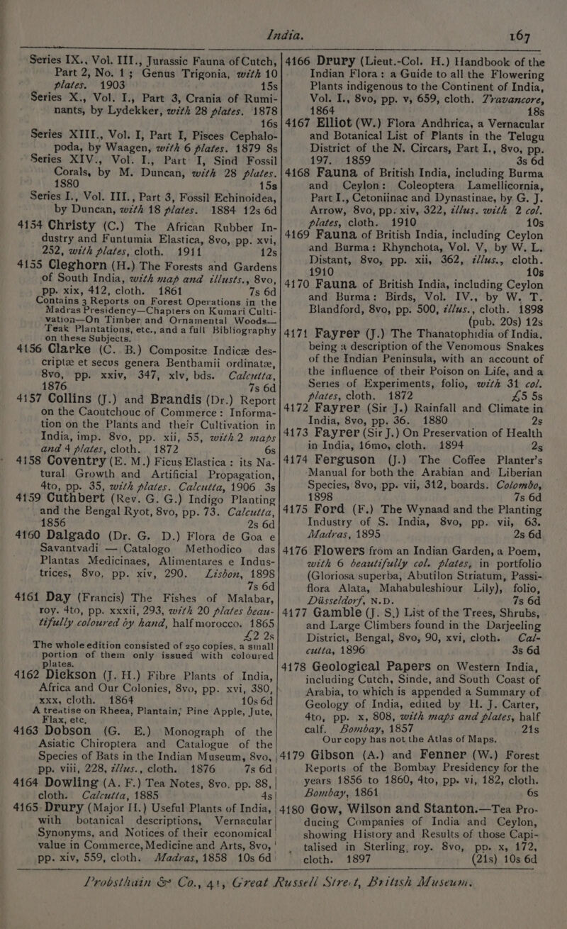 Part 2, No. 1; Genus Trigonia, wth 10 plates. 1903 . 15s Series X., Vol. I., Part 3, Crania of Rumi- . nants, by Lydekker, wzth 28 plates. 1878 16s Series XTII., Vol. I, Part I, Pisces Cephalo- poda, by Waagen, with 6 plates. 1879 8s Series XIV., Vol. I., Part’ I, Sind Fossil Corals, by M. Duncan, with 28 flutes. 1880 15s Series I., Vol. III., Part 3, Fossil Echinoidea, by Duncan, wzth 18 plates. 1884 12s 6d 4154 Christy (C.) The African Rubber In- dustry and Funtumia Elastica, 8vo, pp. xvi, 252, with plates, cloth. 1911 12s 4155 Cleghorn (H.) The Forests and Gardens of South India, with map and illusts., 8vo, pp. xix, 412, cloth. 1861 7s 6d Contains 3 Reports on Forest Operations in the Madras Presidency—Chapters on Kumari Culti- vation—On Timber and Ornamental Woods— Teak Plantations, etc., anda full Bibliography on these Subjects. 4156 Clarke (C. B.) Composit Indice des- criptae et secus genera Benthamii ordinate, 8vo, pp. xxiv, 347, xlv, bds. Calcutta, 1876 7s 6d 4157 Collins (J.) and Brandis (Dr.) Report on the Caoutchouc of Commerce: Informa- tion on the Plants and their Cultivation in India, imp. 8vo, pp. xii, 55, with 2 maps and 4 plates, cloth. 1872 6s 4158 Coventry (E. M.) Ficus Elastica : its Na- tural Growth and Artificial Propagation, 4to, pp. 35, with plates. Calcutta, 1906 3s 4159 Cuthbert (Rev. G. G.) Indigo Planting and the Bengal Ryot, 8vo, pp. 73. Calcutta, 1856 2s 6d 4160 Dalgado (Dr. G. D.) Flora de Goa e Savantvadi — Catalogo Methodico das Plantas Medicinaes, Alimentares e Indus- trices, 8vo, pp. xiv, 290. Lisbon, 1898 . 7s 6d 4161 Day (Francis) The Fishes of Malabar, roy. 4to, pp. xxxii, 293, w7th 20 plates beau- tifully coloured oy hand, half morocco. Aree 42 2s The whole edition consisted of 250 copies, a sinall portion of them only issued with coloured plates. 4162 DieKson (J. H.) Fibre Plants of India, Africa and Our Colonies, 8vo, pp. xvi, 380, xxx, cloth. 1864 10s 6d A treatise on Rheea, Plantain; Pine Apple, Jute, Flax, etc, 4163 Dobson (G. E.) Monograph of the Asiatic Chiroptera and Catalogue of the Indian Flora: a Guide to all the Flowering Plants indigenous to the Continent of India, Vol. I., 8vo, pp. v, 659, cloth. 7ravancore, 1864 18s 4167 Elliot (W.) Flora Andhrica, a Vernacular and Botanical List of Plants in the Telugu District of the N. Circars, Part I., 8vo, pp. 197. 1859 | 3s 6d 4168 Fauna of British India, including Burma and Ceylon: Coleoptera Lamellicornia, Part I,, Cetoniinac and Dynastinae, by G. J. Arrow, 8vo, pp. xiv, 322, clus. with 2 col. plates, cloth. 1910 10s 4169 Fauna of British India, including Ceylon and Burma: Rhynchota, Vol. V, by W. L. Distant, 8vo, pp. xii, 362, z//us., cloth. 1910 10s 4170 Fauna of British India, including Ceylon and Burma: Birds, Vol. IV., by W. T. Blandford, 8vo, pp. 500, z//us., cloth. 1898 (pub. 20s) 12s 4171 Fayrer (J.) The Thanatophidia of India. being a description of the Venomous Snakes of the Indian Peninsula, with an account of the influence of their Poison on Life, and a Series of Experiments, folio, wzth 31 col. plates, cloth. 1872 45 5s 4172 Fayrer (Sir J.) Rainfall and Climate in India, 8vo, pp. 36. 1880 2s 4173 Fayrer (Sir J.) On Preservation of Health in India, 16mo, cloth. 1894 2s 4174 Ferguson (J.) The Coffee Planter’s Manual for both the Arabian and Liberian Species, 8vo, pp. vii, 312, boards. Colomdo, 1898 7s 6d 4175 Ford (F.) The Wynaad and the Planting Industry of S. India, 8vo, pp. vii, 63. Madras, 1895 2s 6d 4176 Flowers from an Indian Garden, a Poem, with 6 beautifully col. plates, in portfolio (Gloriosa superba, Abutilon Striatum, Passi- flora Alata, Mahabuleshiour Lily), folio, Diisseldorf, N.D. 7s 6d 4177 Gamble (J. S.) List of the Trees, Shrubs, . and Large Climbers found in the Darjeeling District, Bengal, 8vo, 90, xvi, cloth. Ca/- cutta, 1896 3s 6d 4178 Geological Papers on Western India, including Cutch, Sinde, and South Coast of Arabia, to which is appended a Summary of Geology of India, edited by H. J. Carter, 4to, pp. x, 808, wth maps and plates, half calf. Bombay, 1857 21s Our copy has not the Atlas of Maps. pp. vili, 228, z//us., cloth. 1876 cloth. Calcutta, 1885 Reports of the Bombay Presidency for the years 1856 to 1860, 4to, pp. vi, 182, cloth. Bombay, 1861 6s with botanical descriptions, pp. xiv, 559, cloth. ducing Companies of India and Ceylon, showing History and Results of those Capi- talised in Sterling, roy. 8vo, pp. x, 172, cloth. 1897 (21s) 10s 6d