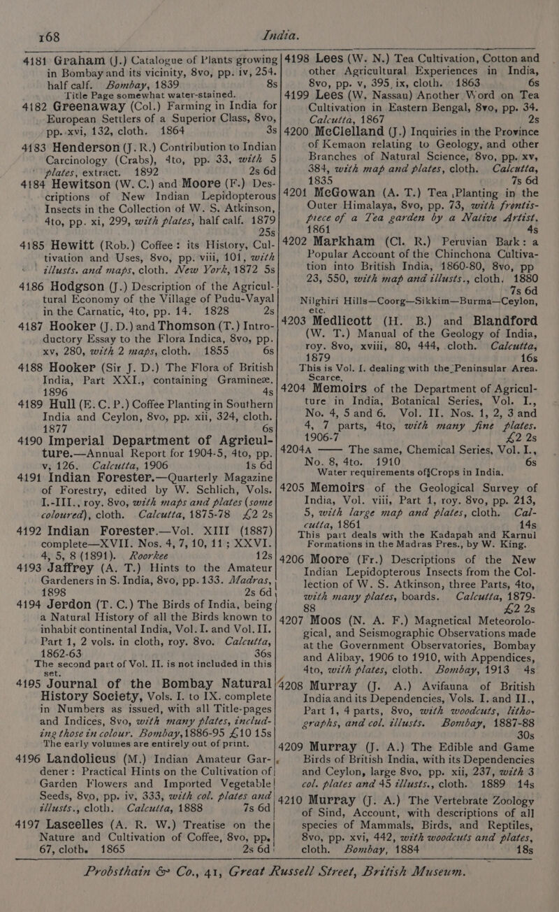 4181 Graham (J.) Catalogue of Plants growing in Bombay and its vicinity, 8vo, pp. iv, 254. half calf. Bombay, 1839 8s Title Page somewhat water -stained. 4182 Greenaway (Col.) Farming in India for European Settlers of a Superior Class, 8vo, pp.-xvi, 132, cloth. 1864 3s 4183 Henderson (J. R.) Contribution to Indian Carcinology (Crabs), dto, pp. 33, with 5 ‘ ‘plates, extract. 1892 2s 6d 4184 Hewitson (W.C.) and Moore (F.) Des- criptions of New Indian Lepidopterous Insects in the Collection of W. S. Atkinson, 4to, pp. xi, 299, wth plates, half calf. 1879 s 4185 Hewitt (Rob.) Coffee: its History, Cul- tivation and Uses, 8vo, pp. vili, 101, wth - gllusts. and maps, cloth. New York, 1872 5s 4186 Hodgson (J.) Description of the Agricul- tural Economy of the Village of Pudu-Vayal in the Carnatic, 4to, pp. 14. 1828 2s 4187 Hooker (J. D.) and Thomson (T.) Intro- ductory Essay to the Flora Indica, 8vo, pp. xv, 280, with 2 maps, cloth. 1855 6s 4188 Hooker (Sir J. D.) The Flora of British India, Part XXI., containing Graminee. 1896 4s 4189 Hull (E.C. P.) Coffee Planting in Southern India and Ceylon, 8vo, pp. xii, 324, oe 1877 4190 Imperial Department of AgeiouL. ture.—Annual Report for 1904-5, 4to, pp. v; 126. Calcutta, 1906 1s 6d 4191 Indian Forester.—Quarterly Magazine of Forestry, edited by W. Schlich, Vols. I.-III., roy. 8vo, with maps and plates (some coloured), cloth. Calcutta, 1875-78 £2 2s 4192 Indian Forester.—Vol. XIII (1887) complete—X VII. Nos. 4, 7, 10, 11; XXVI. 4, 5, 8 (1891). Roorkee 12s 4193 Jaffrey (A. T.) Hints to the Amateur Gardeners in S. India, 8vo, pp. 133. AZadras, 1898 2s 6d 4194 Jerdon (T.C.) The Birds of India, being a Natural History of all the Birds known to inhabit continental India, Vol. I. and Vol. II. Part 1, 2 vols. in cloth, roy. 8vo. Calcutta, 1862-63 36s The second part of Vol. II. is not included in this Set, 4195 Journal of the Bombay Natural History Society, Vols. I. to IX. complete in Numbers as issued, with all Title-pages and Indices, 8vo, with many plates, includ- ing thosein colour. Bombay,1886-95 £10 15s The early volumes are entirely out of print. dener: tllusts., cloth. Calcutta, 1888 7s 6d 4197 Laseelles (A. R. 67, clothe 1865 4198 Lees (W. N.) Tea Cultivation, Cotton and other Agricultural Experiences in India, 8vo, pp. v, 395, ix, cloth. 1863 6s 4199 Lees (W. Nassau) Another Word on Tea Cultivation in Eastern Bengal, 8vo, pp. 34. Calcutta, 1867 2s 4200 McClelland (J.) Inquiries in the Province of Kemaon relating to Geology, and other Branches of Natural Science, 8vo, pp. xv, 384, with map and plates, cloth. Calcutta, 1835 7s 6d 4201 MeGowan (A. T.) Tea ,Planting in the Outer Himalaya, 8vo, pp. 73, wth frontis- piece of a Tea garden by a Native Artist. 1861 4s 4202 Markham (Cl. R.) Peruvian Bark: a Popular Accoant of the Chinchona Cultiva- tion into British India, 1860-80, 8vo, pp 23, 550, wth map and tilusts., cloth. 1880 7s 6d Nilghiri Hills—Coorg—Sikkim—Burma—Ceylon, etc. 4203 Medlicott (H. B.) and Blandford (W. T.) Manual of the Geology of India, roy. 8vo, xviii, 80, 444, cloth. Calcutta, 1879 16s This is Vol. [. dealing with the Peninsular Area. Scarce, ; 4204 Memoirs of the Department of Agricul- ture in India, Botanical Series, Vol. I., No. 4,5 and6. Vol. II. Nos. 1, 2, 3 and 4, 7 parts, 4to, wth many fine Plates. 1906-7 £4,2.2s 42044 The same, Chemical Series, Vol. I., No. 8, 4to. 1910 6s Water requirements offCrops in India. 4205 Memoirs of the Geological Survey of India, Vol. viii, Part 1, roy. 8vo, pp. 213, 5, with large map and plates, cloth. Cal- cutta, 1861 14s This part deals with the Kadapah and Karnul Formations in the Madras Pres., by W. King. 4206 Moore (Fr.) Descriptions of the New Indian Lepidopterous Insects from the Col- lection of W. S. Atkinson, three Parts, 4to, with many plates, boards. Calcutta, 1879- 88 £2 2s 4207 Moos (N. A. F.) Magnetical Meteorolo- gical, and Seismographic Observations made at the Government Observatories, Bombay and Alibay, 1906 to 1910, with Appendices, 4to, with plates, cloth. Bombay, 1913 4s India and its Dependencies, Vols. I. and II., Part 1, 4 parts, 8vo, wzth woodcuts, litho- graphs, and col. tllusts. Bombay, 1887-88 30s 4209 Murray (J. A.) The Edible and Game Birds of British India, with its Dependencies and Ceylon, large 8vo, pp. xii, 237, wzth 3 col. plates and 45 tllusts., cloth. 1889 14s 4210 Murray (J. A.) The Vertebrate Zoology of Sind, Account, with descriptions of all species of Mammals, Birds, and Reptiles, 8vo, pp. xvi, 442, wth woodcuts and plates, cloth. Bombay, 1884 18s