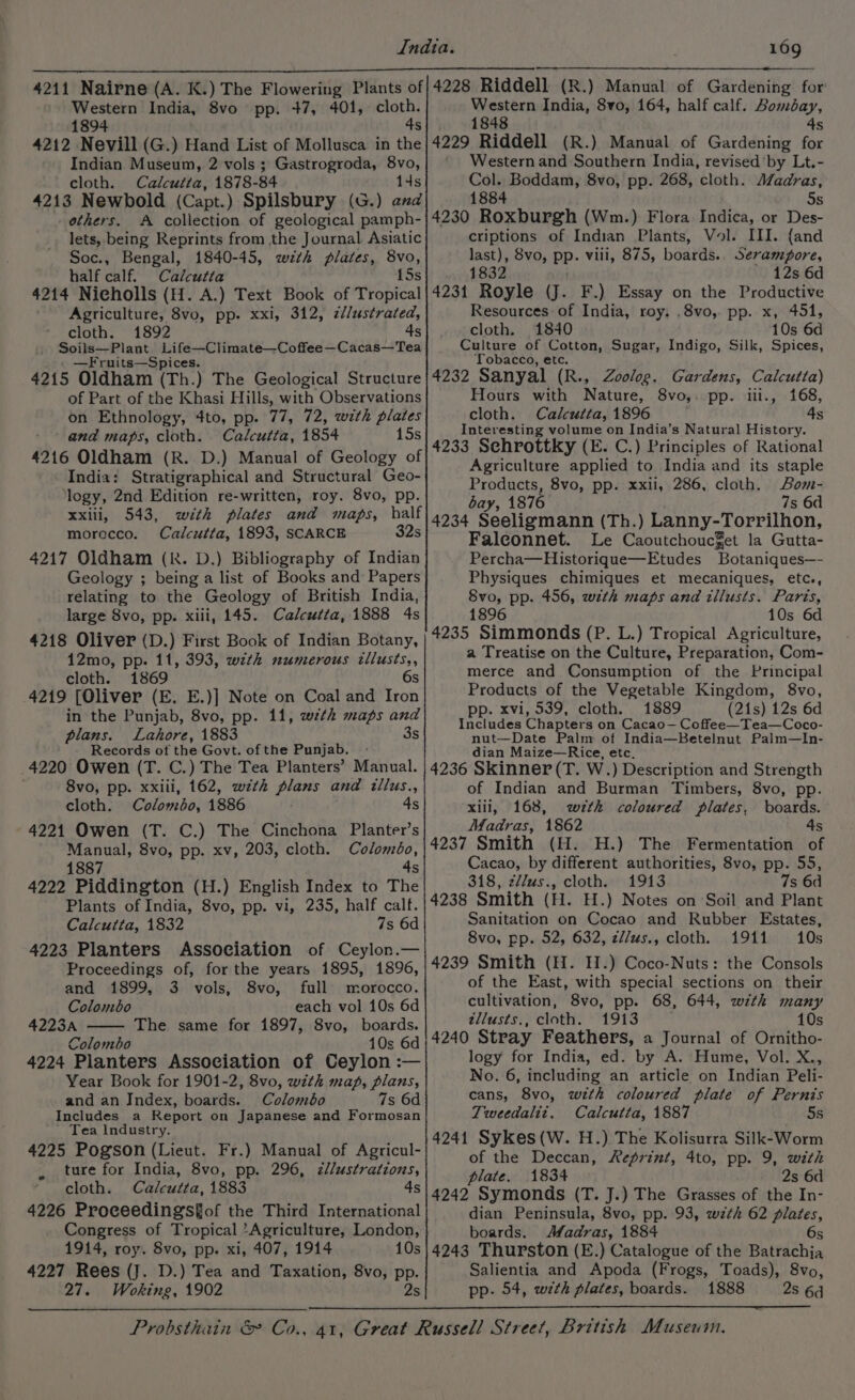 Western India, 8vo pp. +7, 401, cloth. 1894 4s 4212 Nevill (G.) Hand List of Mollusca in the Indian Museum, 2 vols ; Gastrogroda, 8vo, cloth. Calcutta, 1878-84 14s 4213 Newbold (Capt.) Spilsbury (G.) and others. A collection of geological pamph- lets, being Reprints from the Journal Asiatic Soc., Bengal, 1840-45, wth plates, 8vo, half calf. Calcutta 15s 4214 Nicholls (H. A.) Text Book of Tropical Agriculture, 8vo, pp. xxi, 312, z//ustrated, cloth. 1892 4s Soils—Plant Life—Climate—Coffee—Cacas—Tea —Fruits—Spices. 4215 Oldham (Th.) The Geological Structure of Part of the Khasi Hills, with Observations on Ethnology, 4to, pp. 77, 72, with plates and maps, cloth. Calcutta, 1854 15s 4216 Oldham (R. D.) Manual of Geology of India: Stratigraphical and Structural Geo- logy, 2nd Edition re-written, roy. 8vo, pp. xxiii, 543, with plates and maps, half morocco. Calcutta, 1893, SCARCE 32s 4217 Oldham (KR. D.) Bibliography of Indian Geology ; being a list of Books and Papers relating to the Geology of British India, large 8vo, pp. xiii, 145. Calcutta, 1888 4s 4218 Oliver (D.) First Book of Indian Botany, 12mo, pp. 11, 393, with numerous tllusts,, cloth. 1869 6s 4219 [Oliver (E. E.)] Note on Coal and Iron in the Punjab, 8vo, pp. 11, wth maps and plans. Lahore, 1883 3s Records of the Govt. of the Punjab. 4220 Owen (T. C.) The Tea Planters’ Manual. 8vo, pp. xxiii, 162, wth plans and illus., cloth. Colombo, 1886 4s 4221 Owen (T. C.) The Cinchona Planter’s Manual, 8vo, pp. xv, 203, cloth. Colombo, 1887 dy 4222 Piddington (H.) English Index to The Plants of India, 8vo, pp. vi, 235, half calf. Calcutta, 1832 7s 6d 4223 Planters Association of Ceylon.— Proceedings of, for the years 1895, 1896, and 1899, 3 vols, 8vo, full morocco. Colombo each vol 10s 6d 4223A The same for 1897, 8vo, boards. Colombo 10s 6d 4224 Planters Association of Ceylon :— Year Book for 1901-2, 8vo, with map, plans, and an Index, boards. Colomébo 7s 6d Includes a Report on Japanese and Formosan Tea Industry. 4225 Pogson (Lieut. Fr.) Manual of Agricul- ture for India, 8vo, pp. 296, z/lustrations, cloth. Calcutta, 1883 4s 4226 Proceedings€of the Third International Congress of Tropical ‘Agriculture, London, 1914, roy. 8vo, pp. xi, 407, 1914 10s 4227 Rees (J. D.) Tea and Taxation, 8vo, pp. 27. Woking, 1902 2s Western India, 8vo, 164, half calf. Bombay, 1848 4s 4229 Riddell (R.) Manual of Gardening for Western and Southern India, revised’by Lt.- Col. Boddam, 8vo, pp. 268, cloth. AZadras, 1884 5s 4230 Roxburgh (Wm.) Flora Indica, or Des- criptions of Indian Plants, Vol. III. {and last), 8vo, PP. vill, 875, boards. Serampore, 1832 12s 6d 4231 Royle (J. F.) Essay on the Productive Resources of India, roy. .8vo, pp. x, 451, cloth. 1840 10s 6d Culture of Cotton, Sugar, Indigo, Silk, Spices, Tobacco, etc. 4232 Sanyal (R., Zoolog. Gardens, Calcutta) Hours with Nature, 8vo,. pp. iii., 168, cloth. Calcutta, 1896 4s Interesting volume on India’s Natural History. 4233 Schrottky (E. C.) Principles of Rational Agriculture applied to India and its staple Products, 8vo, pp. xxil, 286, cloth. Bom- bay, 1876 7s 6d 4234 Seeligmann (Th.) Lanny-Torrilhon, Faleonnet. Le Caoutchouc%et la Gutta- Percha—Historique—Etudes Botaniques—- Physiques chimiques et mecaniques, etc., Svo, pp. 456, wth maps and tllusts. Paris, 1896 10s 6d 4235 Simmonds (P. L.) Tropical Agriculture, a Treatise on the Culture, Preparation, Com- merce and Consumption of the Principal Products of the Vegetable Kingdom, 8vo, p. xvi, 539, cloth. 1889 (21s) 12s 6d Includes Chapters on Cacao— Coffee—Tea—Coco- nut—Date Palm of India—Betelnut Palm—lIn- dian Maize—Rice, etc. 4236 Skinner (T. W.) Description and Strength of Indian and Burman Timbers, 8vo, pp. xiii, 168, w<7#tk coloured plates, boards. Madras, 1862 4s 4237 Smith (H. H.) The Fermentation of Cacao, by different authorities, 8vo, pp. 55, 318, z/lus., cloth. 1913 7s 6d 4238 Smith (H. H.) Notes on Soil and Plant Sanitation on Cocao and Rubber Estates, 8vo, pp. 52, 632, z//ws., cloth. 1911 10s 4239 Smith (H. H.) Coco-Nuts: the Consols of the East, with special sections on their cultivation, 8vo, pp. 68, 644, with many tllusts., cloth. 1913 10s 4240 Stray Feathers, a Journal of Ornitho- logy for India, ed. by A. Hume, Vol. X., No. 6, including an article on Indian Peli- cans, 8vo, wzth coloured plate of Pernis Tweedalit, Calcutta, 1887 5s 4241 Sykes(W. H.) The Kolisurra Silk-Worm of the Deccan, Reprint, 4to, pp. 9, with plate. 1834 2s 6d 4242 Symonds (T. J.) The Grasses of the In- dian Peninsula, 8vo, pp. 93, wzth 62 siege boards. Afadras, 1884 4243 Thurston (E.) Catalogue of the abet. Salientia and Apoda (Frogs, Toads), 8vo, pp. 54, with plates, boards. 1888 2s 6d