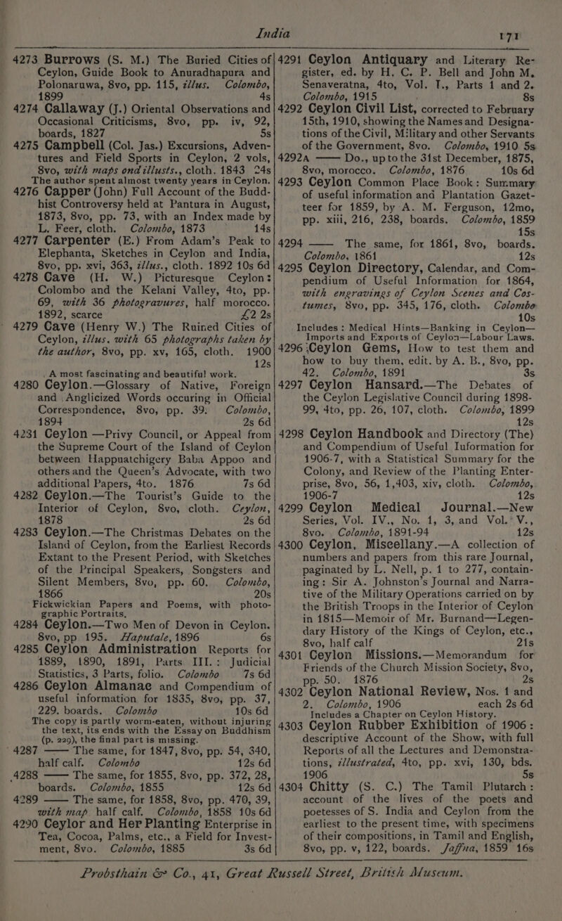 Ceylon, Guide Book to Anuradhapura and Polonaruwa, 8vo, pp. 115, z//us. Colombo, 1899 4s 4274 Callaway (J.) Oriental Observations and Occasional Criticisms, 8vo, pp. iv, 92, boards, 1827 5s 4275 Campbell (Col. Jas.) Excursions, Adven- tures and Field Sports in Ceylon, 2 vols, 8vo, with maps ond illusts., cloth, 1843 24s The author spent almost twenty years in Ceylon. 4276 Capper (John) Full Account of the Budd- hist Controversy held at Pantura in August, 1873, 8vo, pp. 73, with an Index made by L. Feer, cloth. Colombo, 1873 14s 4277 Carpenter (E.) From Adam’s Peak to ple tL pets Sketches in Ceylon and India, 8vo, pp. xvi, 363, z//us., cloth. 1892 10s 6d 4278 Cave (H. Ww. ) Picturesque Ceylon: Colombo and the Kelani Valley, 4to, pp. 69, with 36 photogravures, half morocco. 1892, scarce £2 2s 4279 Cave (Henry W.) The Ruined Cities of Ceylon, z//us. with 65 photographs taken by the author, 8vo, pp. xv, 165, cloth. 1900 12s A most fascinating and beautifu! work. 4280 Ceylon.—Glossary of Native, Foreign and ,Anglicized Words occuring in Official Correspondence, 8vo, pp. 39: Colombo, 1894 2s 6d 4231 Ceylon —Privy Council, or Appeal from the Supreme Court of the Island of Ceylon between Happuatchigery Baba Appoo and others and the Queen’s Advocate, with two additional Papers, 4to. 1876 7s 6d 4282 Ceylon.—The Tourist’s Guide to the Interior of Ceylon, 8vo, cloth. Ceylon, 1878 2s 6d Island of Ceylon, from the Earliest Records Extant to the Present Period, with Sketches of the Principal Speakers, Songsters and Silent Members, 8vo, pp. 60. Coloméo, 1866 20s Fickwickian Papers and Poems, with photo- graphic Portraits, 4284 Ceylon.—Two Men of Devon in Ceylon. 8vo, pp 195. Haputale, 1896 6s 4285 Ceylon Administration Reports for 1889, 1890, 1891, Parts III.: Judicial Siatanties: 3 Parts, folic Cabagde 7s 6d 4286 Ceylon Almanae and Compendium of useful information for 1835, 8vo, pp. 37, 229. boards. Colombo 10s 6d The copy is partly worm-eaten, without injuring the text, its ends with the Essay on Buddhism (p. 229), the final part is missing. The same, for 1847, 8vo, pp. 54, 340, half calf. Colombo 12s 6d The same, for 1855, 8vo, pp. 372, 28, boards. Colombo, 1855 12s 6d The same, for 1858, 8vo, pp. 470, 39, with map. half calf. Colombo, 1858 10s 6d 4290 Ceylor and Her Planting Enterprise in Tea, Cocoa, Palms, etc., a Field for Invest- ment, 8vo. ColdineBos 1885 3s 6d 4287 4288 4289 gister, ed. by H. C. P. Bell and John M, Senaveratna, 4to, nan T., Parts 1 and 2. Colombo, 1915 8s 4292 Ceylon Civil List, corrected to February 15th, 1910, showing the Names and Designa- tions of the Civil, Military and other Servants of the Government, 8vo. Colombo, 1910. 5s 42924 Do., uptothe 31st December, 1875, 8vo, morocco. Colombo, 1876 10s 6d 4293 Ceylon Common Place Book: Summary of useful information and Plantation Gazet- teer for 1859, by A. M. Ferguson, 12mo, pp. xlii, 216, 238, boards. Colombo, 1859 15s 4294 The same, for 1861, 8vo, boards. Colombo, 1861 12s 4295 Ceylon Directory, Calendar, and Com- pendium of Useful Information for 1864, with engravings of Ceylon Scenes and Cos- tumes, 8vo, pp. 345, 176, cloth. Colombe 10s Medical Hints—Banking in Ceylon— Imports and Exports of Ceylon—Labour Laws. 4296 Ceylon Gems, How to test them and how to buy them, edit. by A. B., 8vo, pp. 42. Colombo, 1891 3s 4297 Ceylon Hansard. Debates of the Ceylon Legislative Council during 1898- 99, 4to, pp. 26, 107, cloth. Colombo, 1899 12s 4298 Ceylon Handbook and Directory (The) and Compendium of Useful Iuformation for 1906-7, with a Statistical Summary for the Colony, and Review of the Planting Enter- prise, 8vo, 56, 1,403, xiv, cloth. Coloméo, 1906-7 12s 4299 Ceylon Medical Journal.—New Series, Vol. IV., No. 1, 3, and Vol.* V., 4300 Ceylon, Miscellany.—A collection of numbers and papers from this rare Journal, paginated by L. Nell, p. 1 to 277, contain- ing: Sir A. Johnston’s Journal and Narra- tive of the Military Operations carried on by the British Troops in the Interior of Ceylon in 1815—Memoir of Mr. Burnand—Legen- dary History of the Kings of Ceylon, etc., 8vo, half calf 21s 4301 Ceylon Missions.—Memorandum for Friends of the Church Mission Society, 8vo, pp. 50. 1876 2s 4302 Ceylon National Review, Nos. 1 and 2. Colombo, 1906 each 2s 6d Includes a Chapter on Ceylon History. 4303 Ceylon Rubber Exhibition of 1906 : descriptive Account of the Show, with full Reports of all the Lectures and Demonstra- Done tllustrated, 4to, pp. xvi, 130, bds. 1906 5s 4304 Chitty (S. C.) The Tamil Plutarch : account of the lives of the poets and poetesses of S. India and Ceylon from the earliest to the present time, with specimens of their compositions, in Tamil and English, 8vo, pp. v, 122, boards. Jaffna, 1859 16s Includes :