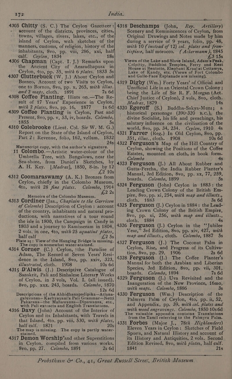 hr Chitty (S. C.) The Ceylon Gazetteer : account sh the districts, provinces, cities, towns, villages, rivers, lakes, etc., of the island of Ceylon, with sketches of the manners, customs, of religion, history of the inbabitants, 8vo, pp. viii, 286, xxi, hal calf. Ceylon, 1834 18s 4306 Chapman (Capt. I. J.) Remarks upon the Ancient City of Anaradhapura in Ceylon, 4to, pp. 35, wth 6 plates. 1833. 5s 4307 Clutterbuck (W. J.) About Ceylon and Borneo, Account of two Visits to Ceylon, one to Borneo, 8vo, pp. x, 265, with zllus. and 2 maps, cloth. 1891 7s 6d 4308 Coffee Planting, Hints on.—The Re- sult of 17 Years’ Experience in Ceylon, with 2 plates, 8vo, pp. 16, 1877 1s 6d 4309 Coffee Planting in Ceylon, Past and Present, 8vo, pp. v, 53, iv, boards. Colombo, 1855 5s 4310 Colebrooke (Lieut. Col. Sir W. M. G.) Report on the State of the Island of Ceylon, Part 2: Revenue, folio, 162, vellum. 1532 24s Manuscript copy, with the author’s signature. 11 Colombo.—Artistic water-colour of the Umbrella Tree, with Bungalows, near the Sea-shore, from Daniel’s Sketches, by A. H. Key. |Madras], 1850, 8-in. by 12 42 10s 4312 Coomaraswamy (A. K.) Bronzes from Ceylon, chiefly in the Colombo Museum, 4to, with 28 fine plates. £2 2s Memoirs of the Colombo Museum, 4313 Cordiner (Jas., Chaplain to the Garrison of Colombo) Description of Ceylon : account of the country, inhabitants and natural pro- ductions, with narratives of a tour round the isle in 1800, the Campaign in Candy in 1803 and a journey to Ramisseram in 1804, 2 vols. in one, 4to, wth 25 aguatint plates, half calf £2 Ss Plate 25: View of the Hanging Bridge is missing. The copy is somewhat water-stained. 4314 Corner (C.) Ceylon, !the Paradise of Adam, The Record ot Seven Years’ Resi- dence in the Island, 8vo, pp. xxiv, 323, tllustrated, cloth. 1908 10s 6a 4315 D’Alwis (J.) Descriptive Catalogue of Sanskrit, Pali and Sinhalese Literary Works of Ceylon, in 3 vols, Vol. I. (all issued), 8vo, pp. xxx. 243, boards. Colombo, 1870 12s 4d Descriptions of the Abhidhanapadipika—Atlana- akarana—the Mahawansa—Dipawansa, etc., with Pali extracts and English Translations. 4316 Davy (John) Account of the Interior of Ceylon and its Inhabitants, with Travels in that Island, 4to. pp. viii, 530, with plates, half calf. 1821 20s The map is missing. The copy is partly water- stained. 4317 Demon Worship’and other Superstitions in Ceylon, compiled from various works, 8vo, pp. 27. Colombo, 1891 2s 6d $$ $a 4318 Deschamps (John, Roy. Artillery) Scenery and Reminiscences of Ceylon, from Original Drawings and Notes made by him during a service of 9 years, folio, pp. 48, with 10 (instead of 12) col. plates and fron- tispiece, half morocco. ( Ackermann ), 1845 $3 15s Views of the Lake and Slave Island, Adam’s Peak, Colpitty, Buddhist Temples, Ferry and Rest House at Bentotte, Elephant Kraal at Cottawya, Lake of Kandy, etc. (Views of Fort Colombo and Galle-Face Esplanade are mlssing), 4319 Digby (Wm.) Forty Years’ of Official and Unofficial Life in an Oriental Crown Colony ; being the Life of Sir R. F. Morgan (Act. Chief Justice of Ceylon), 2 vols, 8vo, cloth. Madras, 1879 14s 4320 Egoroff (S.) Buddha-Sakya-Muni; a historical personage (390-320 B.c.), the divine Socialist, his life and preachings, his salutary influence on the civilisation of the world, 8vo, pp. 34, 234. Ceylon, 1910 4s 4321 Farrer ( (Reg.) In Old Ceylon, 8vo, pp. 351, z//us., cloth. 908 10s 6d 4322 Ferguson’s Map of the Hill Country of Ceylon, showing the Positions of the Coffee Estates, mounted on cloth, in book form. Colombo 4s 4323 Ferguson (J.) All About Rubber and Gutta-Percha, the India Rubber Planter’s Manual, 3rd Edition, 8vo, pp. xx, 77, 259, boards. Colombo, 1899 5s 4324 Ferguson (John) Ceylon in 1883: the Leading Crown Colony of the British Em- pire, 8vo, pp. xi, 254, with map and illusts., cloth, 1883 3s 6d 4325 Ferguson (J.) Ceylon in 1884: the Lead- ing Crown Colony of the British Empire, 8vo, pp. xl, 256, wth map and illusts., cloth. 1884 4s 4326 Ferguson (J.) Ceylon in the ‘‘Jubilee Year,” 3rd Edition, 8vo, pp. xiv, 427, wth map and illusts., cloth. Colombo, 1887 5s 4327 Ferguson (J.) The Coconut Palm in Ceylon, Rise, and Progress of its Cultiva- tion, 8vo, pp. 29. 1906 2s 6d 4328 Ferguson (J.) The Coffee Planter’s Manual for both the Arabian and Liberian Species, 3rd Edition, 8vo, pp. vii, 301, boards. Colombo, 1894 7s 6d 4329 Ferguson (J.) Uva Revisited and the Inauguration of the New Province, 16mo, with maps. Colombo, 1886 3s 4330 Ferguson (Wm.) Description of the Palmyra Palm of Ceylon, 4to, pp. il, 52, and Appendix, pp. 39, wzth col. plates and with wood engravines. Colombo, 1850 10s 6d The valuable appendix contains Translations from the Tamil referring to the Palmyra Palm. 4331 Forbes (Major J., 78¢k Highlanders) Eleven Years in Ceylon: Sketches of Field Sports, and Natural History and account of its History and Antiquities, 2 vols, Second Edition Revised, 8vo, wzth plates, half calf. 1844 21s ————