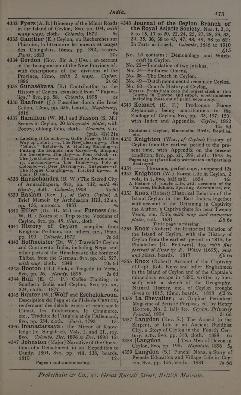73 in the Island of Ceylon, 8vo, pp. 104, wth many maps, cloth. Colombo, 1872 5s 4333 Gauttier (E.) Ceylon, ou Recherches sur Vhistoire, la litterature les moeurs et usages des Chingulais, 16mo, pp. 292, scarce. Paris, 1823 20s 4334 Gordon (Gov. Sir A.) Uva: an account of the Inanguration of the New Province of: with descriptions of the divisions of the Province, 12mo, with 2 maps. Ceylon. 1886 2s 6d 4335 Gunasékara (B.) Contributfon to the History of Ceylon, translated from ‘* Pujava- liga,’’ 8vo, pp. 58. Colombo, 1895 3s 4336 Haafner (J.) Fussréise durch die Insel Ceilon, 12mo, pp. 336, boards. Alagdeburg, 1816 6s 4337 Hamilton (W. M.) and Fasson (S. M.) Scenes in Ceylon, 20 /thograph plates, with Poetry, oblong folio, cloth. Colombo, N.D. (pub. 42s) 21s 1, Landing at Colombo—z, Galle Face—3, On the Way up Conntry—4, The New.Clearing—s, The “Shuck” Estate—6, A Hunting Morning—z7, Putting the Hounds into Covert—8, Slipping the Seizers—o, The Bay—1o, Four o’clock—rr, The Jymkhana—12 The Dance in Newera’lia-—- 13, Tan-nan-na—14, The Tamby—1s5, Polo at Colombo—16, Deer Driving—17, Suspense—18, The Rogue Charging—1o, Tracked up—a2o, A Tamil Drama. 4338 Harischandra (B. W.) The Sacred City of Anuradhapura, 8vo, pp. 132, wth 46 tllusts., cloth. Colombo, 1908 7s 6d 4339 Haslam (Rev. J., of Cotta, Ceylon) A Brief Memoir by Archdeacon Hill, 12mo, pp- 136, morocco. 1857 4s 4340 Hiller (Dr. H. M.) and Furness (Dr. W. H.) Notes of a Trip to the Veddahs of Ceylon, 8vo, pp. 45, zé/us., cloth 4s 4341 History of Ceylon’ compiled from Knighton Pridham, and others, etc., 16mo, p. 109. . Colombo, 1872 2s 6d 4342 Hoffmeister (Dr. W.) Travels’in Ceylon and Continental India, including Nepal and other parts of the Himalayas to the border of Thibet, from the German, 8vo, pp. xii, 527, with map, cloth. 1848 10s 6d 4343 Hooton (H.) Pink, a Tragedy in Verse, 8vo, pp. 26. . Kandy, 1895 2s 6d 4344 Hull (E. C. P.) Coffee Planting | in Southern India and Ceylon, 8vo, pp. xx, 324, cloth. 1877 6s 4345 Hunter (W.)'Wolf and Eschelokroon. Description du Pegu et de l’Isle de CEYLON, renfermant des détails exacts et neufo sur le Climat, les Productions, le Commerce, : etc., Traduite de l’Angiois et de l’Allemand, 8vo, pp. 354, cloth. Parzs, 1793 yesh 4346 Inanadarsaya: the Mirror of Know- ledge (in Singalese), Vols. I. and II., roy. 8vo, Colombo, Dec. 1896 to Dec. 1898 12s 4347 Johnston (Major) Narrative of the Opera- tions of a Detachment in an Expedition to Candy, 1804, 8vo, pp. viii, 138, boards. 1810 12s Pages 1 and 2 are missing. ~ the Royal Asiatic Society, Nos. 1, 2, 3, 5 to 15, 17 to 20, 22. 24, 25, 27, 28, 29, 33, 34, 35, ‘36, 38 to 45, 47, 48, 49, 58 to 62: In Parts as issued, Colémbn; 1846 to 1910 415 No. 13 contains: Demonology and Witch- craft in Ceylon. . 22—Translation of two Jatakas. 24—Sinhalese Omens. . 38—The Dutch in Ceylon. . 49—Dutch monumental remainsin Ceylon. . 60—Couto’s History of Ceylon. Messrs. Probsthain keep the largest stock of this Journal in Europe, and supply most numbers including those out of print, separately. 4349 Kelaart (E. F.) Prodromus Faune Zeylanice ; being contributions to the Zoology of Ceylon, 8vo, pp. 33, 197, 150, with Iadex and Appendix. Ceylon, 1852 10s 6d Ceylon, Mammalia, Birds, Reptiles, etc. 4350 Knighton (Wm., of Ceylon) History of Ceylon from the earliest period to the pre- sent |time, with Appendix on the present condition, 8vo, pp. xii, 399, cloth. 1845 6s Pages 145 tors8are badly wormeaten and partially destroyed. 4351 The same, perfect copy, unopened 12s 4352 Knighton (W.) Forest Life in Ceylon, 2 vols, in 1, 8vo, half calf. 1854 16s A Picture of Jungle Life, with accounts of the Parsees, Buddhists, Sporting Adventures, etc, 4353 Knox (Robert) Historical Relation of the Island Ceylon in the East Indies, together with account of the Detaining in Captivity the Author, a Captive there for near Twenty Years, sm. folio, wztk map and numerous plates, calf. 1681 £6 6s Tittle page is missing. 4354 Knox (Robert) An Historical Relation of the Island of Ceylon, with the History of Ceylon from the earliest period to 1815, by Philalethes [R. Fellowes], 4to, wzth fine portrait of Knox by R. White (1695), map and plates, boards. 1817 £6 6s 4355 Knox (Robert) Account of the Captivity of Capt. Rob. Knox and other Englishmen in the Island of Ceylon and of the Captain’s miraculous escape in 1680, written by him- self; with a sketch of the Geography, Natural History, etc., of Ceylon brought down to 1815, 12mo, boards. 1818 £2 2s 4356 La Chevalier; an Original Periodical Magazine of Artistic Purpose, ed. by Henry Hooton, No. I. (all) 4to. Ceylon, Privately Printed, 1894 3s 6d 4357 Langdon (Rev. S.) The Appeal to the Serpent, or Life in an Ancient Buddhist City, a Story of Ceylon in the Fourth Cen- tury, A.D., 8vo, pp. 318, cloth. 1889 6s 4358 [Langdon ] Two Men of Devon in 4359 Langdon (S.) Punchi Nona, a Story of Female Education and Village Life in Cey- lon, 8vo, pp. 156, cloth. 1884 2s 6d Contains: